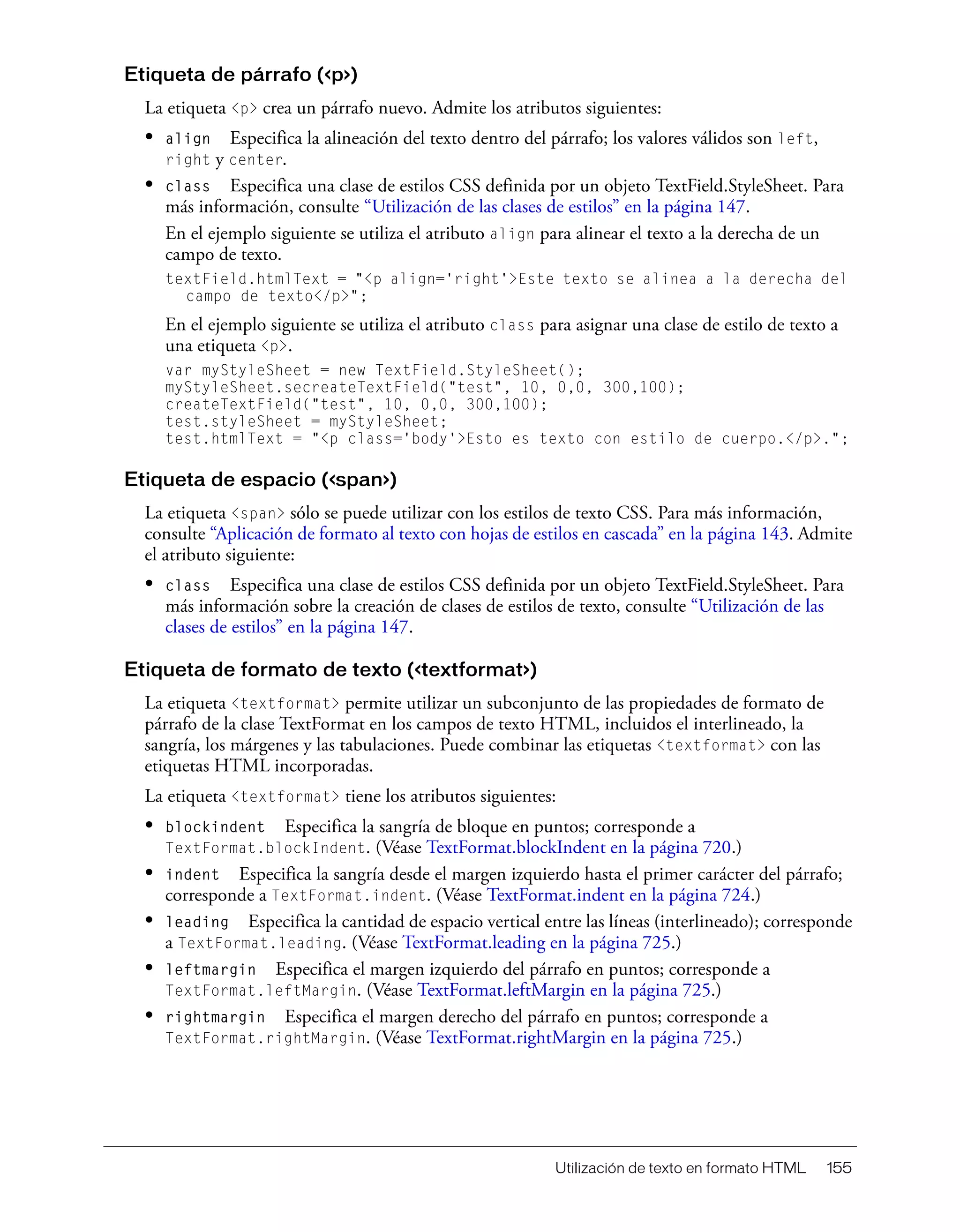 Utilización de texto en formato HTML 155
Etiqueta de párrafo (<p>)
La etiqueta <p> crea un párrafo nuevo. Admite los atributos siguientes:
• align Especifica la alineación del texto dentro del párrafo; los valores válidos son left,
right y center.
• class Especifica una clase de estilos CSS definida por un objeto TextField.StyleSheet. Para
más información, consulte “Utilización de las clases de estilos” en la página 147.
En el ejemplo siguiente se utiliza el atributo align para alinear el texto a la derecha de un
campo de texto.
textField.htmlText = "<p align='right'>Este texto se alinea a la derecha del
campo de texto</p>";
En el ejemplo siguiente se utiliza el atributo class para asignar una clase de estilo de texto a
una etiqueta <p>.
var myStyleSheet = new TextField.StyleSheet();
myStyleSheet.secreateTextField("test", 10, 0,0, 300,100);
createTextField("test", 10, 0,0, 300,100);
test.styleSheet = myStyleSheet;
test.htmlText = "<p class='body'>Esto es texto con estilo de cuerpo.</p>.";
Etiqueta de espacio (<span>)
La etiqueta <span> sólo se puede utilizar con los estilos de texto CSS. Para más información,
consulte “Aplicación de formato al texto con hojas de estilos en cascada” en la página 143. Admite
el atributo siguiente:
• class Especifica una clase de estilos CSS definida por un objeto TextField.StyleSheet. Para
más información sobre la creación de clases de estilos de texto, consulte “Utilización de las
clases de estilos” en la página 147.
Etiqueta de formato de texto (<textformat>)
La etiqueta <textformat> permite utilizar un subconjunto de las propiedades de formato de
párrafo de la clase TextFormat en los campos de texto HTML, incluidos el interlineado, la
sangría, los márgenes y las tabulaciones. Puede combinar las etiquetas <textformat> con las
etiquetas HTML incorporadas.
La etiqueta <textformat> tiene los atributos siguientes:
• blockindent Especifica la sangría de bloque en puntos; corresponde a
TextFormat.blockIndent. (Véase TextFormat.blockIndent en la página 720.)
• indent Especifica la sangría desde el margen izquierdo hasta el primer carácter del párrafo;
corresponde a TextFormat.indent. (Véase TextFormat.indent en la página 724.)
• leading Especifica la cantidad de espacio vertical entre las líneas (interlineado); corresponde
a TextFormat.leading. (Véase TextFormat.leading en la página 725.)
• leftmargin Especifica el margen izquierdo del párrafo en puntos; corresponde a
TextFormat.leftMargin. (Véase TextFormat.leftMargin en la página 725.)
• rightmargin Especifica el margen derecho del párrafo en puntos; corresponde a
TextFormat.rightMargin. (Véase TextFormat.rightMargin en la página 725.)
 