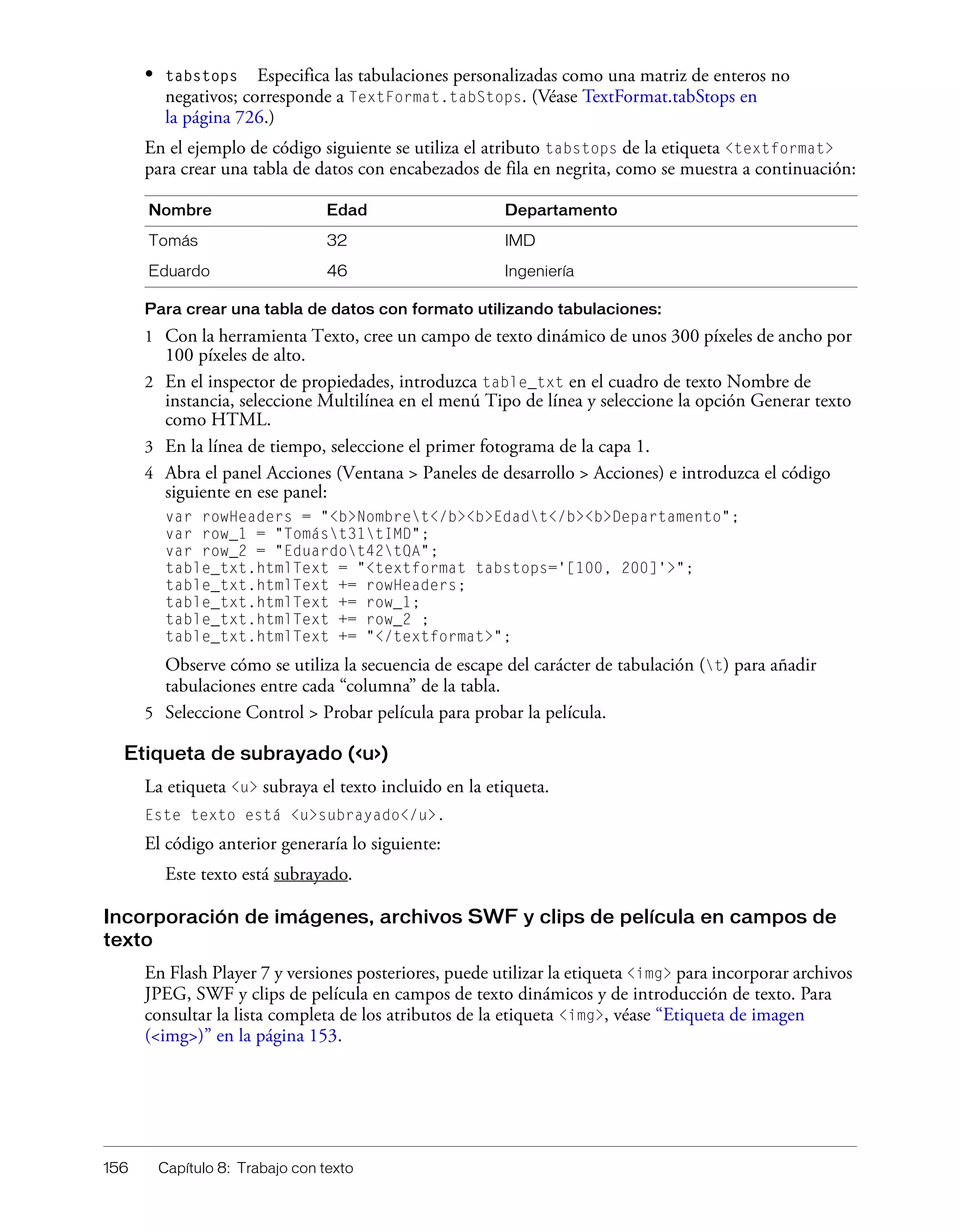 156 Capítulo 8: Trabajo con texto
• tabstops Especifica las tabulaciones personalizadas como una matriz de enteros no
negativos; corresponde a TextFormat.tabStops. (Véase TextFormat.tabStops en
la página 726.)
En el ejemplo de código siguiente se utiliza el atributo tabstops de la etiqueta <textformat>
para crear una tabla de datos con encabezados de fila en negrita, como se muestra a continuación:
Para crear una tabla de datos con formato utilizando tabulaciones:
1 Con la herramienta Texto, cree un campo de texto dinámico de unos 300 píxeles de ancho por
100 píxeles de alto.
2 En el inspector de propiedades, introduzca table_txt en el cuadro de texto Nombre de
instancia, seleccione Multilínea en el menú Tipo de línea y seleccione la opción Generar texto
como HTML.
3 En la línea de tiempo, seleccione el primer fotograma de la capa 1.
4 Abra el panel Acciones (Ventana > Paneles de desarrollo > Acciones) e introduzca el código
siguiente en ese panel:
var rowHeaders = "<b>Nombret</b><b>Edadt</b><b>Departamento";
var row_1 = "Tomást31tIMD";
var row_2 = "Eduardot42tQA";
table_txt.htmlText = "<textformat tabstops='[100, 200]'>";
table_txt.htmlText += rowHeaders;
table_txt.htmlText += row_1;
table_txt.htmlText += row_2 ;
table_txt.htmlText += "</textformat>";
Observe cómo se utiliza la secuencia de escape del carácter de tabulación (t) para añadir
tabulaciones entre cada “columna” de la tabla.
5 Seleccione Control > Probar película para probar la película.
Etiqueta de subrayado (<u>)
La etiqueta <u> subraya el texto incluido en la etiqueta.
Este texto está <u>subrayado</u>.
El código anterior generaría lo siguiente:
Este texto está subrayado.
Incorporación de imágenes, archivos SWF y clips de película en campos de
texto
En Flash Player 7 y versiones posteriores, puede utilizar la etiqueta <img> para incorporar archivos
JPEG, SWF y clips de película en campos de texto dinámicos y de introducción de texto. Para
consultar la lista completa de los atributos de la etiqueta <img>, véase “Etiqueta de imagen
(<img>)” en la página 153.
Nombre Edad Departamento
Tomás 32 IMD
Eduardo 46 Ingeniería
 
