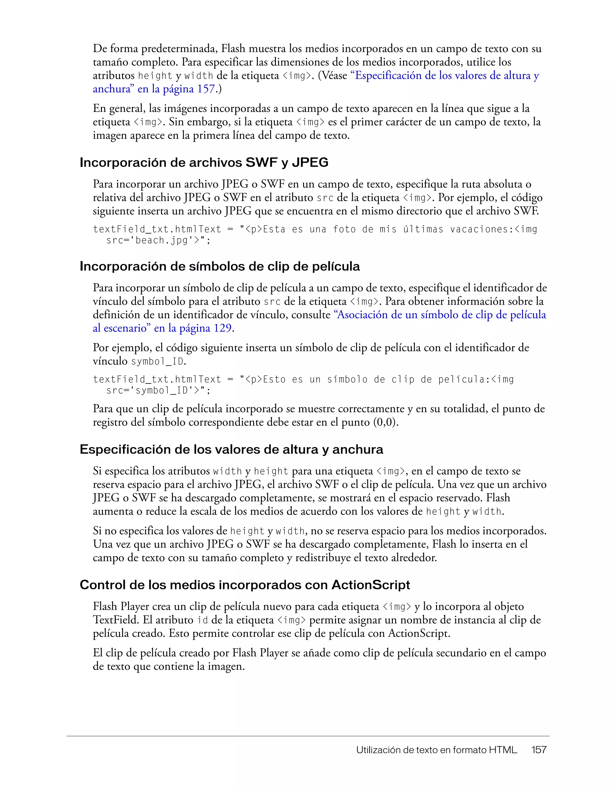 Utilización de texto en formato HTML 157
De forma predeterminada, Flash muestra los medios incorporados en un campo de texto con su
tamaño completo. Para especificar las dimensiones de los medios incorporados, utilice los
atributos height y width de la etiqueta <img>. (Véase “Especificación de los valores de altura y
anchura” en la página 157.)
En general, las imágenes incorporadas a un campo de texto aparecen en la línea que sigue a la
etiqueta <img>. Sin embargo, si la etiqueta <img> es el primer carácter de un campo de texto, la
imagen aparece en la primera línea del campo de texto.
Incorporación de archivos SWF y JPEG
Para incorporar un archivo JPEG o SWF en un campo de texto, especifique la ruta absoluta o
relativa del archivo JPEG o SWF en el atributo src de la etiqueta <img>. Por ejemplo, el código
siguiente inserta un archivo JPEG que se encuentra en el mismo directorio que el archivo SWF.
textField_txt.htmlText = "<p>Esta es una foto de mis últimas vacaciones:<img
src='beach.jpg'>";
Incorporación de símbolos de clip de película
Para incorporar un símbolo de clip de película a un campo de texto, especifique el identificador de
vínculo del símbolo para el atributo src de la etiqueta <img>. Para obtener información sobre la
definición de un identificador de vínculo, consulte “Asociación de un símbolo de clip de película
al escenario” en la página 129.
Por ejemplo, el código siguiente inserta un símbolo de clip de película con el identificador de
vínculo symbol_ID.
textField_txt.htmlText = "<p>Esto es un símbolo de clip de película:<img
src='symbol_ID'>";
Para que un clip de película incorporado se muestre correctamente y en su totalidad, el punto de
registro del símbolo correspondiente debe estar en el punto (0,0).
Especificación de los valores de altura y anchura
Si especifica los atributos width y height para una etiqueta <img>, en el campo de texto se
reserva espacio para el archivo JPEG, el archivo SWF o el clip de película. Una vez que un archivo
JPEG o SWF se ha descargado completamente, se mostrará en el espacio reservado. Flash
aumenta o reduce la escala de los medios de acuerdo con los valores de height y width.
Si no especifica los valores de height y width, no se reserva espacio para los medios incorporados.
Una vez que un archivo JPEG o SWF se ha descargado completamente, Flash lo inserta en el
campo de texto con su tamaño completo y redistribuye el texto alrededor.
Control de los medios incorporados con ActionScript
Flash Player crea un clip de película nuevo para cada etiqueta <img> y lo incorpora al objeto
TextField. El atributo id de la etiqueta <img> permite asignar un nombre de instancia al clip de
película creado. Esto permite controlar ese clip de película con ActionScript.
El clip de película creado por Flash Player se añade como clip de película secundario en el campo
de texto que contiene la imagen.
 