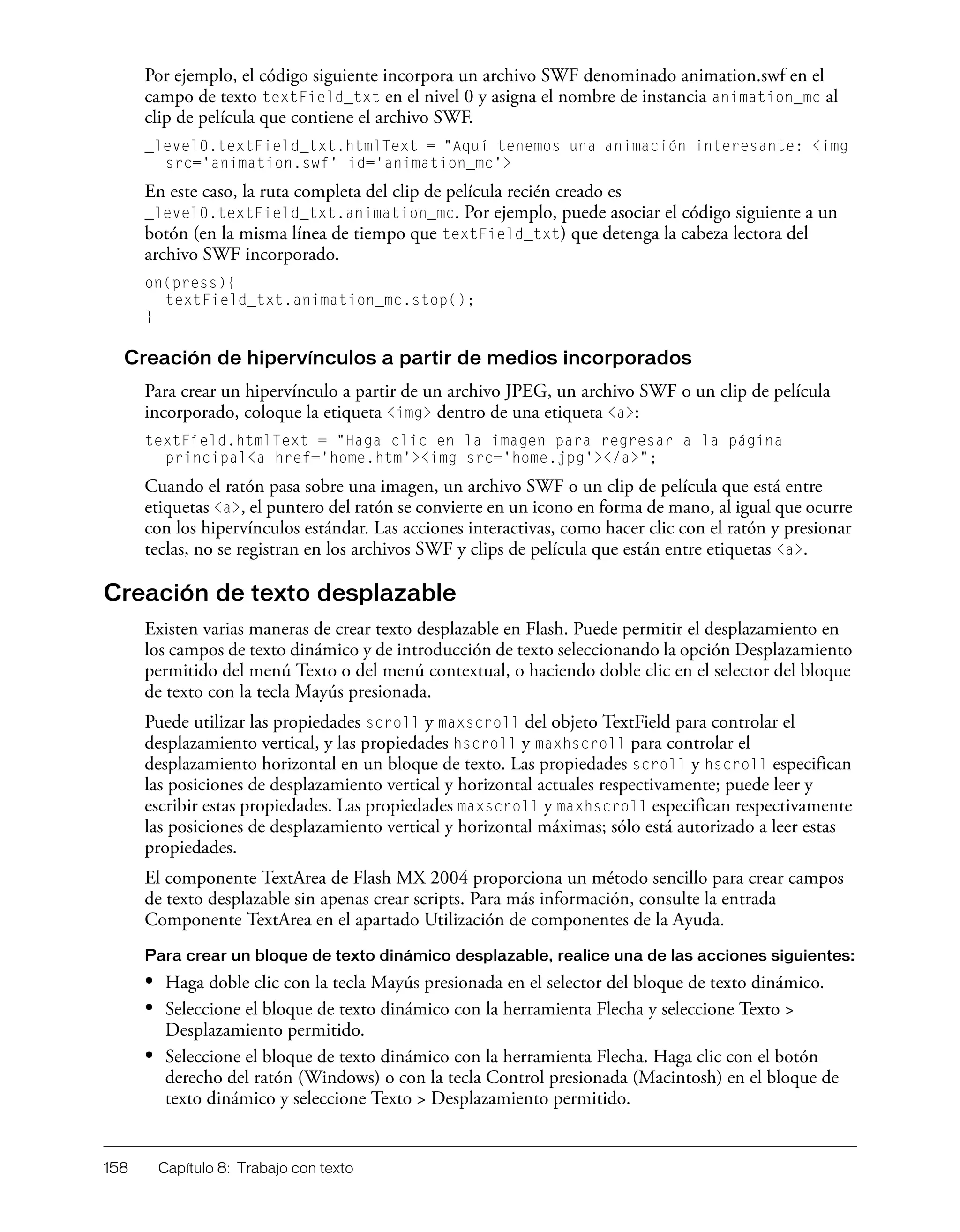 158 Capítulo 8: Trabajo con texto
Por ejemplo, el código siguiente incorpora un archivo SWF denominado animation.swf en el
campo de texto textField_txt en el nivel 0 y asigna el nombre de instancia animation_mc al
clip de película que contiene el archivo SWF.
_level0.textField_txt.htmlText = "Aquí tenemos una animación interesante: <img
src='animation.swf' id='animation_mc'>
En este caso, la ruta completa del clip de película recién creado es
_level0.textField_txt.animation_mc. Por ejemplo, puede asociar el código siguiente a un
botón (en la misma línea de tiempo que textField_txt) que detenga la cabeza lectora del
archivo SWF incorporado.
on(press){
textField_txt.animation_mc.stop();
}
Creación de hipervínculos a partir de medios incorporados
Para crear un hipervínculo a partir de un archivo JPEG, un archivo SWF o un clip de película
incorporado, coloque la etiqueta <img> dentro de una etiqueta <a>:
textField.htmlText = "Haga clic en la imagen para regresar a la página
principal<a href='home.htm'><img src='home.jpg'></a>";
Cuando el ratón pasa sobre una imagen, un archivo SWF o un clip de película que está entre
etiquetas <a>, el puntero del ratón se convierte en un icono en forma de mano, al igual que ocurre
con los hipervínculos estándar. Las acciones interactivas, como hacer clic con el ratón y presionar
teclas, no se registran en los archivos SWF y clips de película que están entre etiquetas <a>.
Creación de texto desplazable
Existen varias maneras de crear texto desplazable en Flash. Puede permitir el desplazamiento en
los campos de texto dinámico y de introducción de texto seleccionando la opción Desplazamiento
permitido del menú Texto o del menú contextual, o haciendo doble clic en el selector del bloque
de texto con la tecla Mayús presionada.
Puede utilizar las propiedades scroll y maxscroll del objeto TextField para controlar el
desplazamiento vertical, y las propiedades hscroll y maxhscroll para controlar el
desplazamiento horizontal en un bloque de texto. Las propiedades scroll y hscroll especifican
las posiciones de desplazamiento vertical y horizontal actuales respectivamente; puede leer y
escribir estas propiedades. Las propiedades maxscroll y maxhscroll especifican respectivamente
las posiciones de desplazamiento vertical y horizontal máximas; sólo está autorizado a leer estas
propiedades.
El componente TextArea de Flash MX 2004 proporciona un método sencillo para crear campos
de texto desplazable sin apenas crear scripts. Para más información, consulte la entrada
Componente TextArea en el apartado Utilización de componentes de la Ayuda.
Para crear un bloque de texto dinámico desplazable, realice una de las acciones siguientes:
• Haga doble clic con la tecla Mayús presionada en el selector del bloque de texto dinámico.
• Seleccione el bloque de texto dinámico con la herramienta Flecha y seleccione Texto >
Desplazamiento permitido.
• Seleccione el bloque de texto dinámico con la herramienta Flecha. Haga clic con el botón
derecho del ratón (Windows) o con la tecla Control presionada (Macintosh) en el bloque de
texto dinámico y seleccione Texto > Desplazamiento permitido.
 
