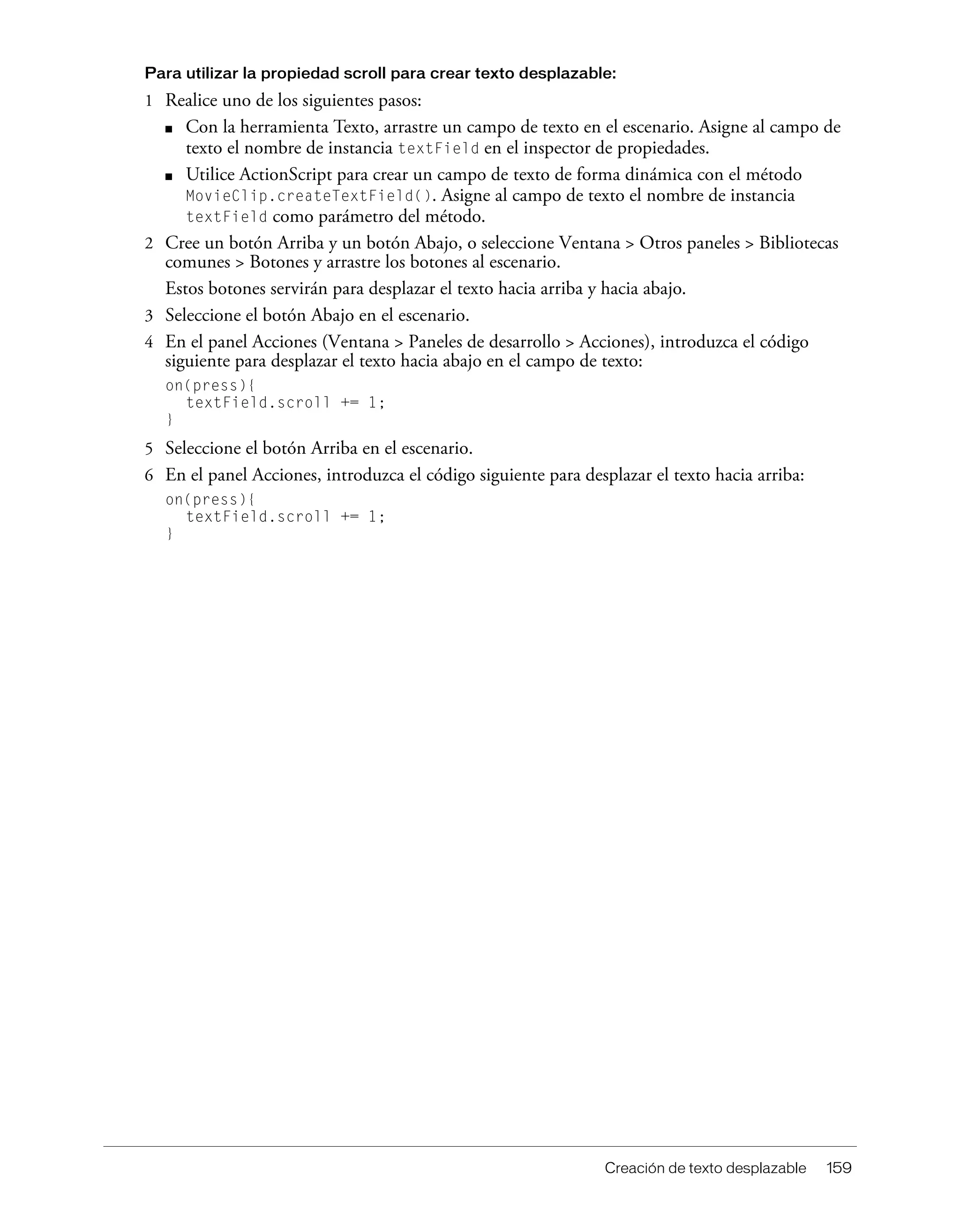 Creación de texto desplazable 159
Para utilizar la propiedad scroll para crear texto desplazable:
1 Realice uno de los siguientes pasos:
■ Con la herramienta Texto, arrastre un campo de texto en el escenario. Asigne al campo de
texto el nombre de instancia textField en el inspector de propiedades.
■ Utilice ActionScript para crear un campo de texto de forma dinámica con el método
MovieClip.createTextField(). Asigne al campo de texto el nombre de instancia
textField como parámetro del método.
2 Cree un botón Arriba y un botón Abajo, o seleccione Ventana > Otros paneles > Bibliotecas
comunes > Botones y arrastre los botones al escenario.
Estos botones servirán para desplazar el texto hacia arriba y hacia abajo.
3 Seleccione el botón Abajo en el escenario.
4 En el panel Acciones (Ventana > Paneles de desarrollo > Acciones), introduzca el código
siguiente para desplazar el texto hacia abajo en el campo de texto:
on(press){
textField.scroll += 1;
}
5 Seleccione el botón Arriba en el escenario.
6 En el panel Acciones, introduzca el código siguiente para desplazar el texto hacia arriba:
on(press){
textField.scroll += 1;
}
 