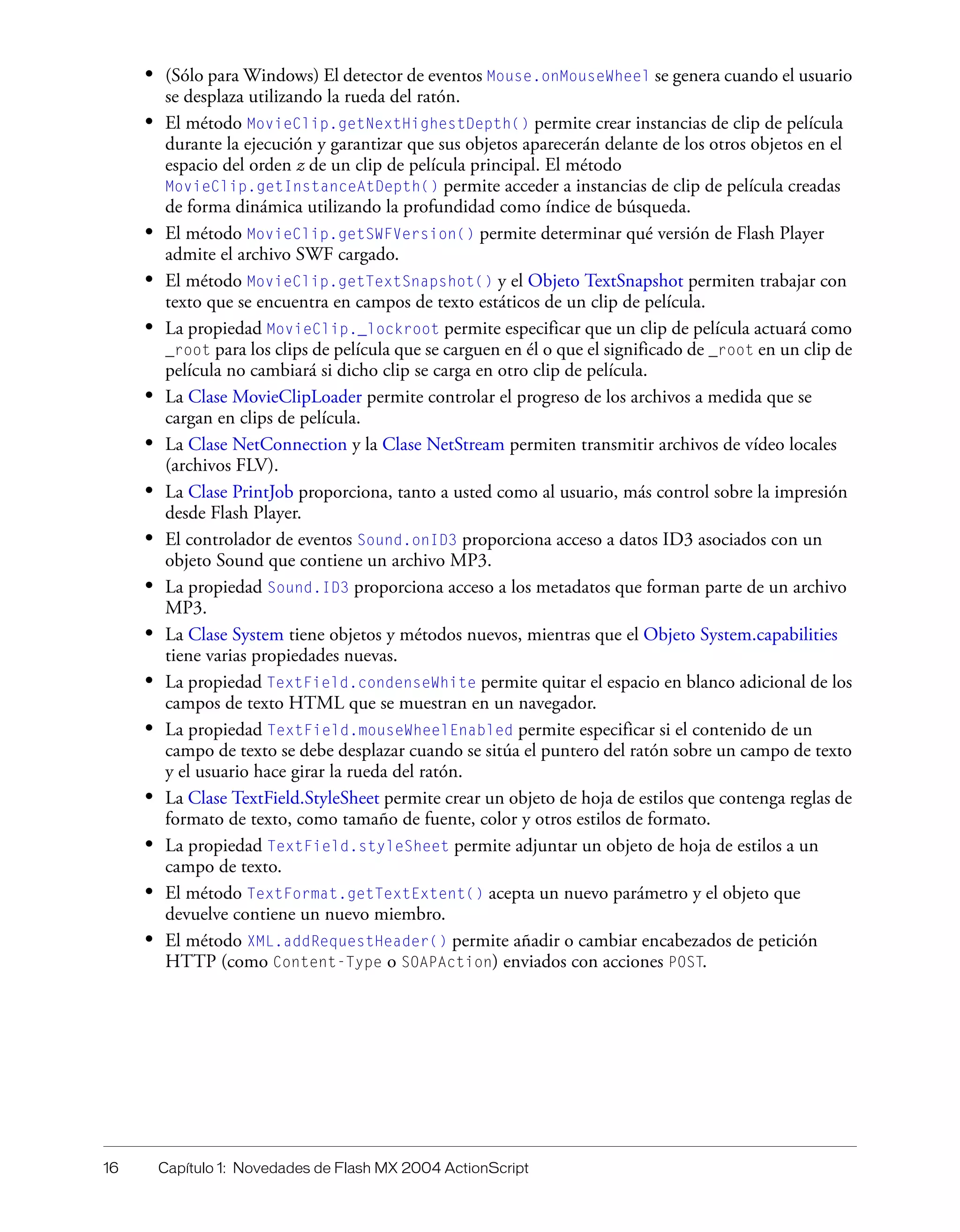 16 Capítulo 1: Novedades de Flash MX 2004 ActionScript
• (Sólo para Windows) El detector de eventos Mouse.onMouseWheel se genera cuando el usuario
se desplaza utilizando la rueda del ratón.
• El método MovieClip.getNextHighestDepth() permite crear instancias de clip de película
durante la ejecución y garantizar que sus objetos aparecerán delante de los otros objetos en el
espacio del orden z de un clip de película principal. El método
MovieClip.getInstanceAtDepth() permite acceder a instancias de clip de película creadas
de forma dinámica utilizando la profundidad como índice de búsqueda.
• El método MovieClip.getSWFVersion() permite determinar qué versión de Flash Player
admite el archivo SWF cargado.
• El método MovieClip.getTextSnapshot() y el Objeto TextSnapshot permiten trabajar con
texto que se encuentra en campos de texto estáticos de un clip de película.
• La propiedad MovieClip._lockroot permite especificar que un clip de película actuará como
_root para los clips de película que se carguen en él o que el significado de _root en un clip de
película no cambiará si dicho clip se carga en otro clip de película.
• La Clase MovieClipLoader permite controlar el progreso de los archivos a medida que se
cargan en clips de película.
• La Clase NetConnection y la Clase NetStream permiten transmitir archivos de vídeo locales
(archivos FLV).
• La Clase PrintJob proporciona, tanto a usted como al usuario, más control sobre la impresión
desde Flash Player.
• El controlador de eventos Sound.onID3 proporciona acceso a datos ID3 asociados con un
objeto Sound que contiene un archivo MP3.
• La propiedad Sound.ID3 proporciona acceso a los metadatos que forman parte de un archivo
MP3.
• La Clase System tiene objetos y métodos nuevos, mientras que el Objeto System.capabilities
tiene varias propiedades nuevas.
• La propiedad TextField.condenseWhite permite quitar el espacio en blanco adicional de los
campos de texto HTML que se muestran en un navegador.
• La propiedad TextField.mouseWheelEnabled permite especificar si el contenido de un
campo de texto se debe desplazar cuando se sitúa el puntero del ratón sobre un campo de texto
y el usuario hace girar la rueda del ratón.
• La Clase TextField.StyleSheet permite crear un objeto de hoja de estilos que contenga reglas de
formato de texto, como tamaño de fuente, color y otros estilos de formato.
• La propiedad TextField.styleSheet permite adjuntar un objeto de hoja de estilos a un
campo de texto.
• El método TextFormat.getTextExtent() acepta un nuevo parámetro y el objeto que
devuelve contiene un nuevo miembro.
• El método XML.addRequestHeader() permite añadir o cambiar encabezados de petición
HTTP (como Content-Type o SOAPAction) enviados con acciones POST.
 