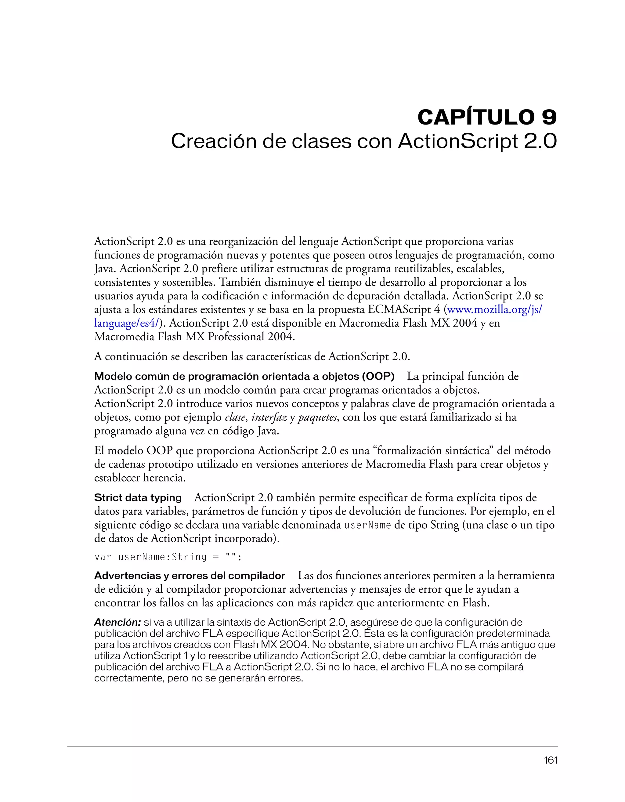 161
CAPÍTULO 9
Creación de clases con ActionScript 2.0
ActionScript 2.0 es una reorganización del lenguaje ActionScript que proporciona varias
funciones de programación nuevas y potentes que poseen otros lenguajes de programación, como
Java. ActionScript 2.0 prefiere utilizar estructuras de programa reutilizables, escalables,
consistentes y sostenibles. También disminuye el tiempo de desarrollo al proporcionar a los
usuarios ayuda para la codificación e información de depuración detallada. ActionScript 2.0 se
ajusta a los estándares existentes y se basa en la propuesta ECMAScript 4 (www.mozilla.org/js/
language/es4/). ActionScript 2.0 está disponible en Macromedia Flash MX 2004 y en
Macromedia Flash MX Professional 2004.
A continuación se describen las características de ActionScript 2.0.
Modelo común de programación orientada a objetos (OOP) La principal función de
ActionScript 2.0 es un modelo común para crear programas orientados a objetos.
ActionScript 2.0 introduce varios nuevos conceptos y palabras clave de programación orientada a
objetos, como por ejemplo clase, interfaz y paquetes, con los que estará familiarizado si ha
programado alguna vez en código Java.
El modelo OOP que proporciona ActionScript 2.0 es una “formalización sintáctica” del método
de cadenas prototipo utilizado en versiones anteriores de Macromedia Flash para crear objetos y
establecer herencia.
Strict data typing ActionScript 2.0 también permite especificar de forma explícita tipos de
datos para variables, parámetros de función y tipos de devolución de funciones. Por ejemplo, en el
siguiente código se declara una variable denominada userName de tipo String (una clase o un tipo
de datos de ActionScript incorporado).
var userName:String = "";
Advertencias y errores del compilador Las dos funciones anteriores permiten a la herramienta
de edición y al compilador proporcionar advertencias y mensajes de error que le ayudan a
encontrar los fallos en las aplicaciones con más rapidez que anteriormente en Flash.
Atención: si va a utilizar la sintaxis de ActionScript 2.0, asegúrese de que la configuración de
publicación del archivo FLA especifique ActionScript 2.0. Ésta es la configuración predeterminada
para los archivos creados con Flash MX 2004. No obstante, si abre un archivo FLA más antiguo que
utiliza ActionScript 1 y lo reescribe utilizando ActionScript 2.0, debe cambiar la configuración de
publicación del archivo FLA a ActionScript 2.0. Si no lo hace, el archivo FLA no se compilará
correctamente, pero no se generarán errores.
 