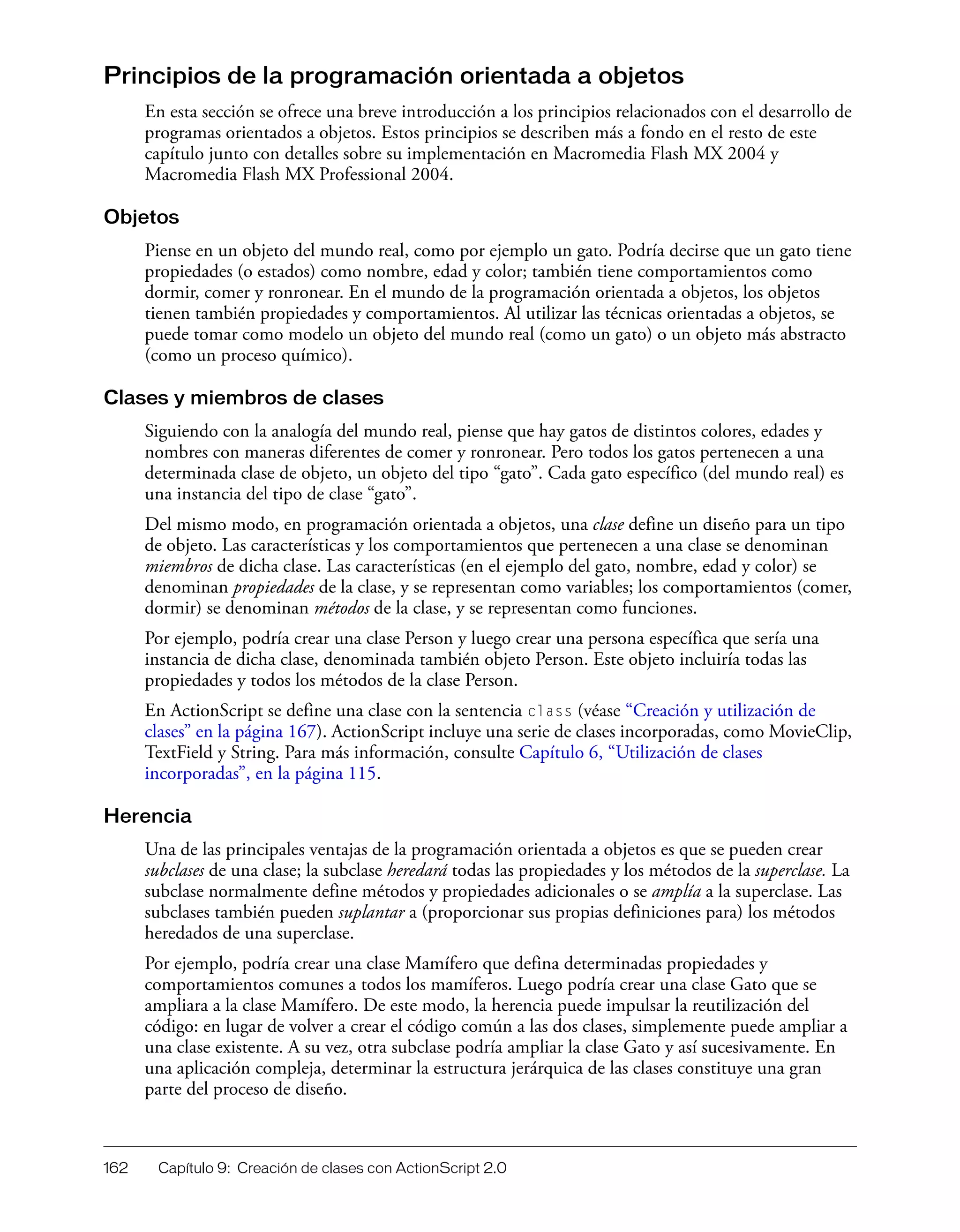 162 Capítulo 9: Creación de clases con ActionScript 2.0
Principios de la programación orientada a objetos
En esta sección se ofrece una breve introducción a los principios relacionados con el desarrollo de
programas orientados a objetos. Estos principios se describen más a fondo en el resto de este
capítulo junto con detalles sobre su implementación en Macromedia Flash MX 2004 y
Macromedia Flash MX Professional 2004.
Objetos
Piense en un objeto del mundo real, como por ejemplo un gato. Podría decirse que un gato tiene
propiedades (o estados) como nombre, edad y color; también tiene comportamientos como
dormir, comer y ronronear. En el mundo de la programación orientada a objetos, los objetos
tienen también propiedades y comportamientos. Al utilizar las técnicas orientadas a objetos, se
puede tomar como modelo un objeto del mundo real (como un gato) o un objeto más abstracto
(como un proceso químico).
Clases y miembros de clases
Siguiendo con la analogía del mundo real, piense que hay gatos de distintos colores, edades y
nombres con maneras diferentes de comer y ronronear. Pero todos los gatos pertenecen a una
determinada clase de objeto, un objeto del tipo “gato”. Cada gato específico (del mundo real) es
una instancia del tipo de clase “gato”.
Del mismo modo, en programación orientada a objetos, una clase define un diseño para un tipo
de objeto. Las características y los comportamientos que pertenecen a una clase se denominan
miembros de dicha clase. Las características (en el ejemplo del gato, nombre, edad y color) se
denominan propiedades de la clase, y se representan como variables; los comportamientos (comer,
dormir) se denominan métodos de la clase, y se representan como funciones.
Por ejemplo, podría crear una clase Person y luego crear una persona específica que sería una
instancia de dicha clase, denominada también objeto Person. Este objeto incluiría todas las
propiedades y todos los métodos de la clase Person.
En ActionScript se define una clase con la sentencia class (véase “Creación y utilización de
clases” en la página 167). ActionScript incluye una serie de clases incorporadas, como MovieClip,
TextField y String. Para más información, consulte Capítulo 6, “Utilización de clases
incorporadas”, en la página 115.
Herencia
Una de las principales ventajas de la programación orientada a objetos es que se pueden crear
subclases de una clase; la subclase heredará todas las propiedades y los métodos de la superclase. La
subclase normalmente define métodos y propiedades adicionales o se amplía a la superclase. Las
subclases también pueden suplantar a (proporcionar sus propias definiciones para) los métodos
heredados de una superclase.
Por ejemplo, podría crear una clase Mamífero que defina determinadas propiedades y
comportamientos comunes a todos los mamíferos. Luego podría crear una clase Gato que se
ampliara a la clase Mamífero. De este modo, la herencia puede impulsar la reutilización del
código: en lugar de volver a crear el código común a las dos clases, simplemente puede ampliar a
una clase existente. A su vez, otra subclase podría ampliar la clase Gato y así sucesivamente. En
una aplicación compleja, determinar la estructura jerárquica de las clases constituye una gran
parte del proceso de diseño.
 