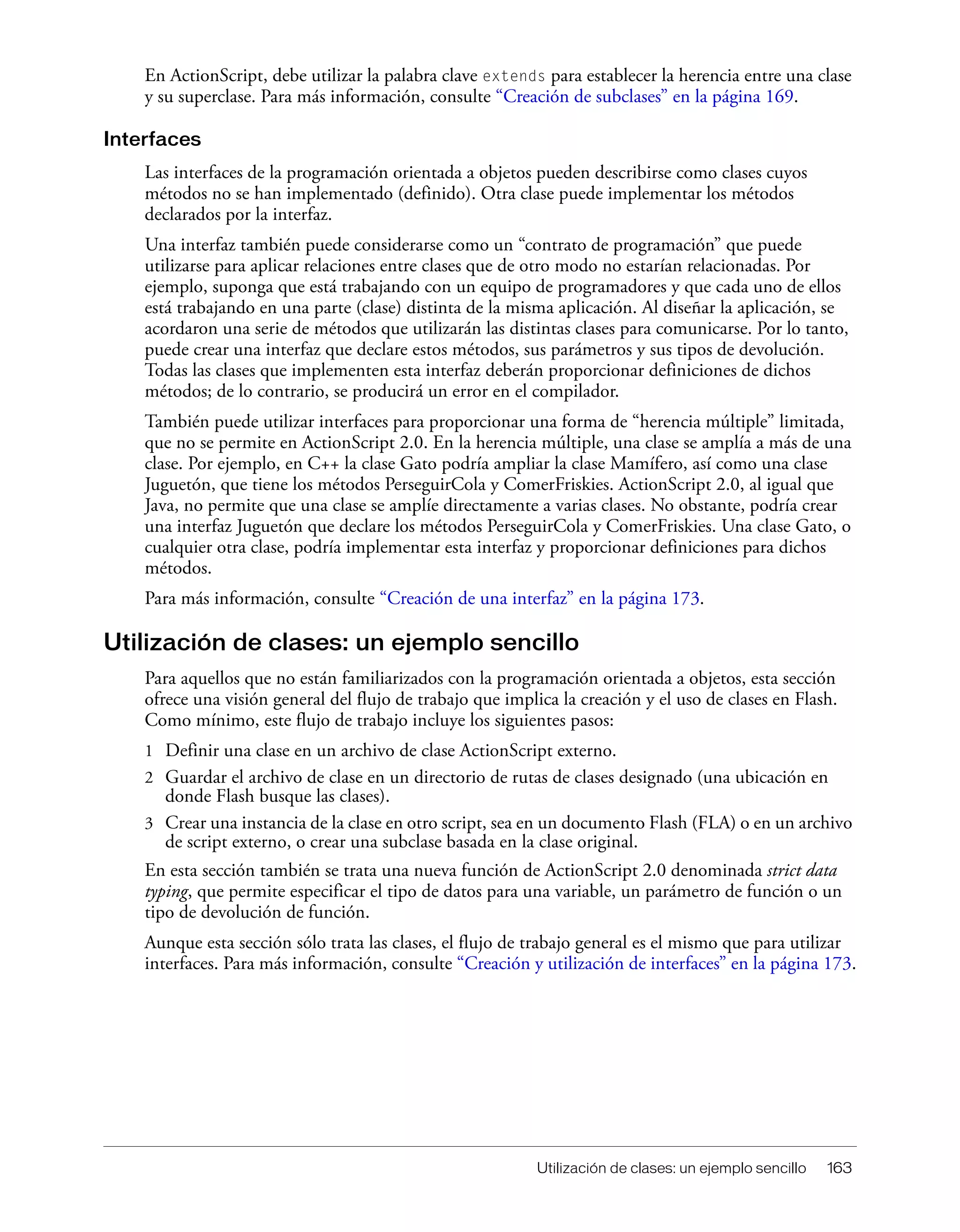 Utilización de clases: un ejemplo sencillo 163
En ActionScript, debe utilizar la palabra clave extends para establecer la herencia entre una clase
y su superclase. Para más información, consulte “Creación de subclases” en la página 169.
Interfaces
Las interfaces de la programación orientada a objetos pueden describirse como clases cuyos
métodos no se han implementado (definido). Otra clase puede implementar los métodos
declarados por la interfaz.
Una interfaz también puede considerarse como un “contrato de programación” que puede
utilizarse para aplicar relaciones entre clases que de otro modo no estarían relacionadas. Por
ejemplo, suponga que está trabajando con un equipo de programadores y que cada uno de ellos
está trabajando en una parte (clase) distinta de la misma aplicación. Al diseñar la aplicación, se
acordaron una serie de métodos que utilizarán las distintas clases para comunicarse. Por lo tanto,
puede crear una interfaz que declare estos métodos, sus parámetros y sus tipos de devolución.
Todas las clases que implementen esta interfaz deberán proporcionar definiciones de dichos
métodos; de lo contrario, se producirá un error en el compilador.
También puede utilizar interfaces para proporcionar una forma de “herencia múltiple” limitada,
que no se permite en ActionScript 2.0. En la herencia múltiple, una clase se amplía a más de una
clase. Por ejemplo, en C++ la clase Gato podría ampliar la clase Mamífero, así como una clase
Juguetón, que tiene los métodos PerseguirCola y ComerFriskies. ActionScript 2.0, al igual que
Java, no permite que una clase se amplíe directamente a varias clases. No obstante, podría crear
una interfaz Juguetón que declare los métodos PerseguirCola y ComerFriskies. Una clase Gato, o
cualquier otra clase, podría implementar esta interfaz y proporcionar definiciones para dichos
métodos.
Para más información, consulte “Creación de una interfaz” en la página 173.
Utilización de clases: un ejemplo sencillo
Para aquellos que no están familiarizados con la programación orientada a objetos, esta sección
ofrece una visión general del flujo de trabajo que implica la creación y el uso de clases en Flash.
Como mínimo, este flujo de trabajo incluye los siguientes pasos:
1 Definir una clase en un archivo de clase ActionScript externo.
2 Guardar el archivo de clase en un directorio de rutas de clases designado (una ubicación en
donde Flash busque las clases).
3 Crear una instancia de la clase en otro script, sea en un documento Flash (FLA) o en un archivo
de script externo, o crear una subclase basada en la clase original.
En esta sección también se trata una nueva función de ActionScript 2.0 denominada strict data
typing, que permite especificar el tipo de datos para una variable, un parámetro de función o un
tipo de devolución de función.
Aunque esta sección sólo trata las clases, el flujo de trabajo general es el mismo que para utilizar
interfaces. Para más información, consulte “Creación y utilización de interfaces” en la página 173.
 
