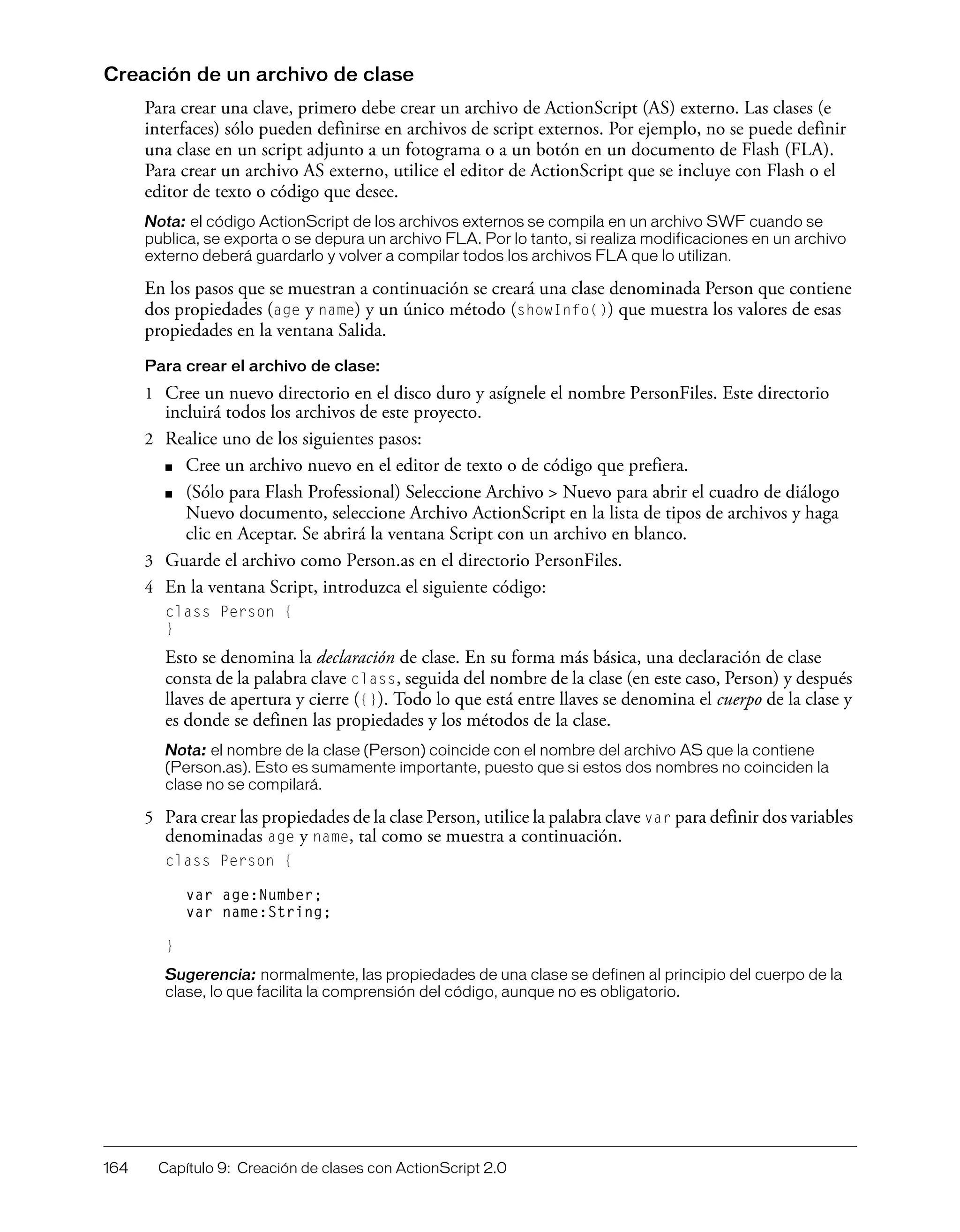 164 Capítulo 9: Creación de clases con ActionScript 2.0
Creación de un archivo de clase
Para crear una clave, primero debe crear un archivo de ActionScript (AS) externo. Las clases (e
interfaces) sólo pueden definirse en archivos de script externos. Por ejemplo, no se puede definir
una clase en un script adjunto a un fotograma o a un botón en un documento de Flash (FLA).
Para crear un archivo AS externo, utilice el editor de ActionScript que se incluye con Flash o el
editor de texto o código que desee.
Nota: el código ActionScript de los archivos externos se compila en un archivo SWF cuando se
publica, se exporta o se depura un archivo FLA. Por lo tanto, si realiza modificaciones en un archivo
externo deberá guardarlo y volver a compilar todos los archivos FLA que lo utilizan.
En los pasos que se muestran a continuación se creará una clase denominada Person que contiene
dos propiedades (age y name) y un único método (showInfo()) que muestra los valores de esas
propiedades en la ventana Salida.
Para crear el archivo de clase:
1 Cree un nuevo directorio en el disco duro y asígnele el nombre PersonFiles. Este directorio
incluirá todos los archivos de este proyecto.
2 Realice uno de los siguientes pasos:
■ Cree un archivo nuevo en el editor de texto o de código que prefiera.
■ (Sólo para Flash Professional) Seleccione Archivo > Nuevo para abrir el cuadro de diálogo
Nuevo documento, seleccione Archivo ActionScript en la lista de tipos de archivos y haga
clic en Aceptar. Se abrirá la ventana Script con un archivo en blanco.
3 Guarde el archivo como Person.as en el directorio PersonFiles.
4 En la ventana Script, introduzca el siguiente código:
class Person {
}
Esto se denomina la declaración de clase. En su forma más básica, una declaración de clase
consta de la palabra clave class, seguida del nombre de la clase (en este caso, Person) y después
llaves de apertura y cierre ({}). Todo lo que está entre llaves se denomina el cuerpo de la clase y
es donde se definen las propiedades y los métodos de la clase.
Nota: el nombre de la clase (Person) coincide con el nombre del archivo AS que la contiene
(Person.as). Esto es sumamente importante, puesto que si estos dos nombres no coinciden la
clase no se compilará.
5 Para crear las propiedades de la clase Person, utilice la palabra clave var para definir dos variables
denominadas age y name, tal como se muestra a continuación.
class Person {
var age:Number;
var name:String;
}
Sugerencia: normalmente, las propiedades de una clase se definen al principio del cuerpo de la
clase, lo que facilita la comprensión del código, aunque no es obligatorio.
 