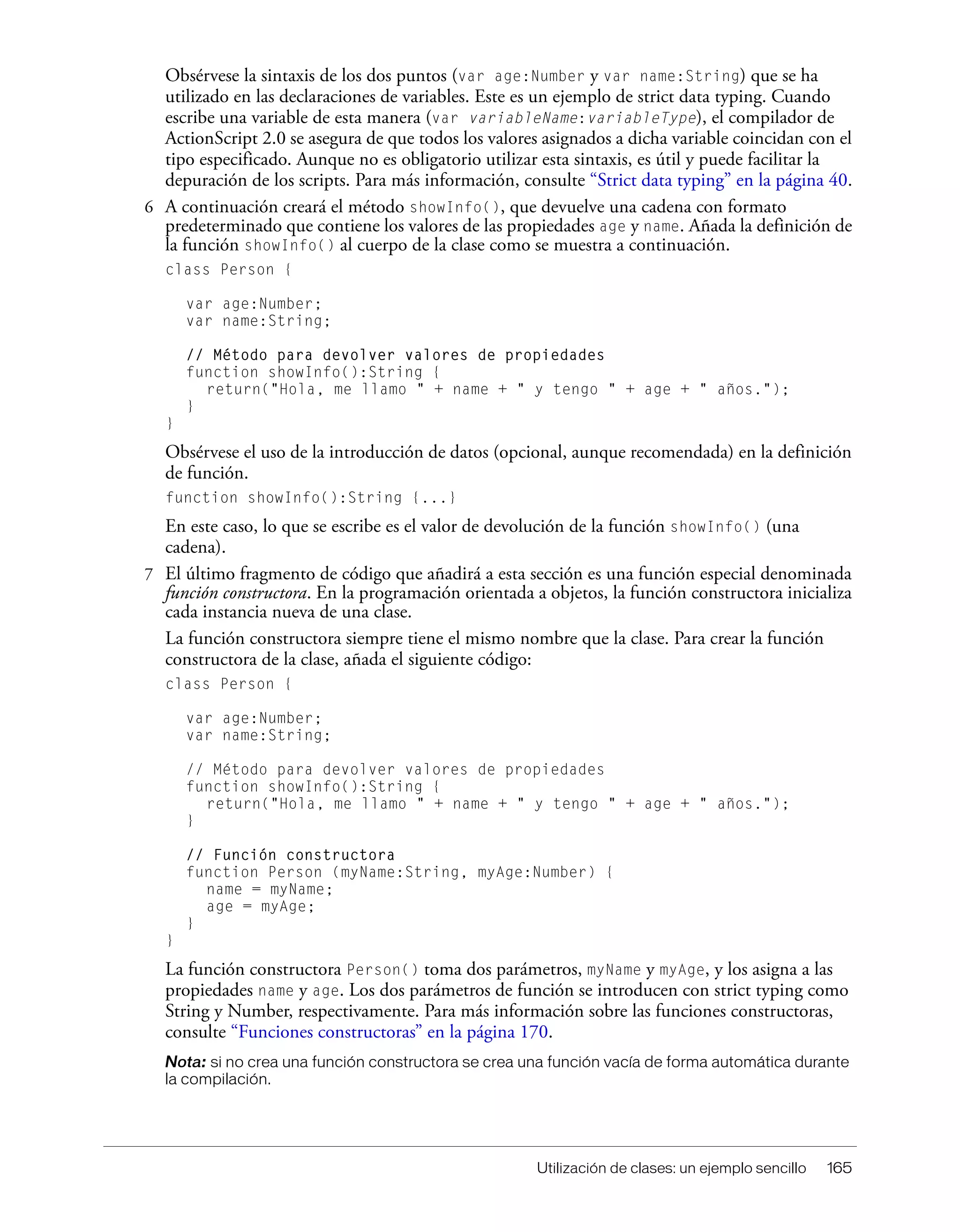 Utilización de clases: un ejemplo sencillo 165
Obsérvese la sintaxis de los dos puntos (var age:Number y var name:String) que se ha
utilizado en las declaraciones de variables. Este es un ejemplo de strict data typing. Cuando
escribe una variable de esta manera (var variableName:variableType), el compilador de
ActionScript 2.0 se asegura de que todos los valores asignados a dicha variable coincidan con el
tipo especificado. Aunque no es obligatorio utilizar esta sintaxis, es útil y puede facilitar la
depuración de los scripts. Para más información, consulte “Strict data typing” en la página 40.
6 A continuación creará el método showInfo(), que devuelve una cadena con formato
predeterminado que contiene los valores de las propiedades age y name. Añada la definición de
la función showInfo() al cuerpo de la clase como se muestra a continuación.
class Person {
var age:Number;
var name:String;
// Método para devolver valores de propiedades
function showInfo():String {
return("Hola, me llamo " + name + " y tengo " + age + " años.");
}
}
Obsérvese el uso de la introducción de datos (opcional, aunque recomendada) en la definición
de función.
function showInfo():String {...}
En este caso, lo que se escribe es el valor de devolución de la función showInfo() (una
cadena).
7 El último fragmento de código que añadirá a esta sección es una función especial denominada
función constructora. En la programación orientada a objetos, la función constructora inicializa
cada instancia nueva de una clase.
La función constructora siempre tiene el mismo nombre que la clase. Para crear la función
constructora de la clase, añada el siguiente código:
class Person {
var age:Number;
var name:String;
// Método para devolver valores de propiedades
function showInfo():String {
return("Hola, me llamo " + name + " y tengo " + age + " años.");
}
// Función constructora
function Person (myName:String, myAge:Number) {
name = myName;
age = myAge;
}
}
La función constructora Person() toma dos parámetros, myName y myAge, y los asigna a las
propiedades name y age. Los dos parámetros de función se introducen con strict typing como
String y Number, respectivamente. Para más información sobre las funciones constructoras,
consulte “Funciones constructoras” en la página 170.
Nota: si no crea una función constructora se crea una función vacía de forma automática durante
la compilación.
 