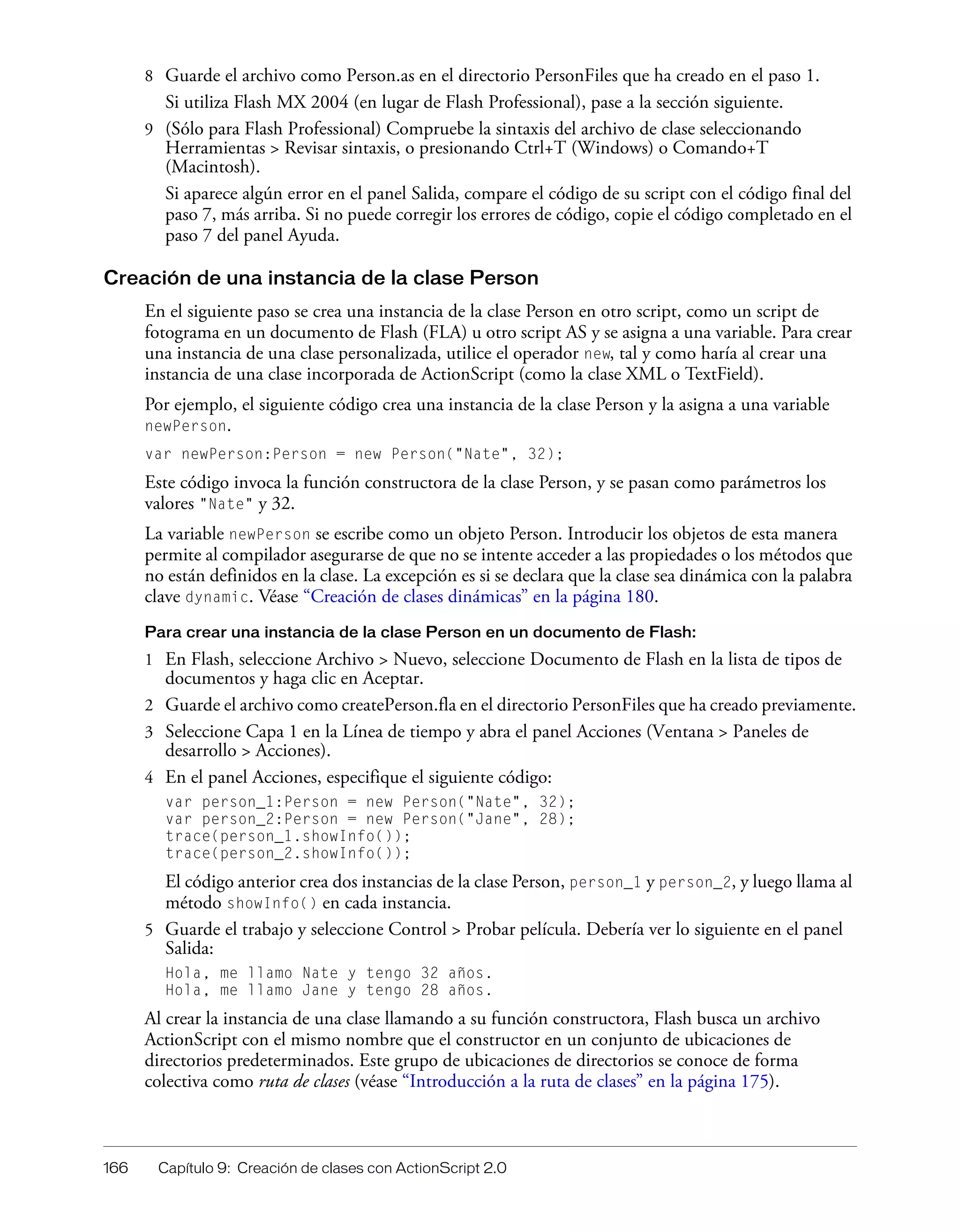 166 Capítulo 9: Creación de clases con ActionScript 2.0
8 Guarde el archivo como Person.as en el directorio PersonFiles que ha creado en el paso 1.
Si utiliza Flash MX 2004 (en lugar de Flash Professional), pase a la sección siguiente.
9 (Sólo para Flash Professional) Compruebe la sintaxis del archivo de clase seleccionando
Herramientas > Revisar sintaxis, o presionando Ctrl+T (Windows) o Comando+T
(Macintosh).
Si aparece algún error en el panel Salida, compare el código de su script con el código final del
paso 7, más arriba. Si no puede corregir los errores de código, copie el código completado en el
paso 7 del panel Ayuda.
Creación de una instancia de la clase Person
En el siguiente paso se crea una instancia de la clase Person en otro script, como un script de
fotograma en un documento de Flash (FLA) u otro script AS y se asigna a una variable. Para crear
una instancia de una clase personalizada, utilice el operador new, tal y como haría al crear una
instancia de una clase incorporada de ActionScript (como la clase XML o TextField).
Por ejemplo, el siguiente código crea una instancia de la clase Person y la asigna a una variable
newPerson.
var newPerson:Person = new Person("Nate", 32);
Este código invoca la función constructora de la clase Person, y se pasan como parámetros los
valores "Nate" y 32.
La variable newPerson se escribe como un objeto Person. Introducir los objetos de esta manera
permite al compilador asegurarse de que no se intente acceder a las propiedades o los métodos que
no están definidos en la clase. La excepción es si se declara que la clase sea dinámica con la palabra
clave dynamic. Véase “Creación de clases dinámicas” en la página 180.
Para crear una instancia de la clase Person en un documento de Flash:
1 En Flash, seleccione Archivo > Nuevo, seleccione Documento de Flash en la lista de tipos de
documentos y haga clic en Aceptar.
2 Guarde el archivo como createPerson.fla en el directorio PersonFiles que ha creado previamente.
3 Seleccione Capa 1 en la Línea de tiempo y abra el panel Acciones (Ventana > Paneles de
desarrollo > Acciones).
4 En el panel Acciones, especifique el siguiente código:
var person_1:Person = new Person("Nate", 32);
var person_2:Person = new Person("Jane", 28);
trace(person_1.showInfo());
trace(person_2.showInfo());
El código anterior crea dos instancias de la clase Person, person_1 y person_2, y luego llama al
método showInfo() en cada instancia.
5 Guarde el trabajo y seleccione Control > Probar película. Debería ver lo siguiente en el panel
Salida:
Hola, me llamo Nate y tengo 32 años.
Hola, me llamo Jane y tengo 28 años.
Al crear la instancia de una clase llamando a su función constructora, Flash busca un archivo
ActionScript con el mismo nombre que el constructor en un conjunto de ubicaciones de
directorios predeterminados. Este grupo de ubicaciones de directorios se conoce de forma
colectiva como ruta de clases (véase “Introducción a la ruta de clases” en la página 175).
 