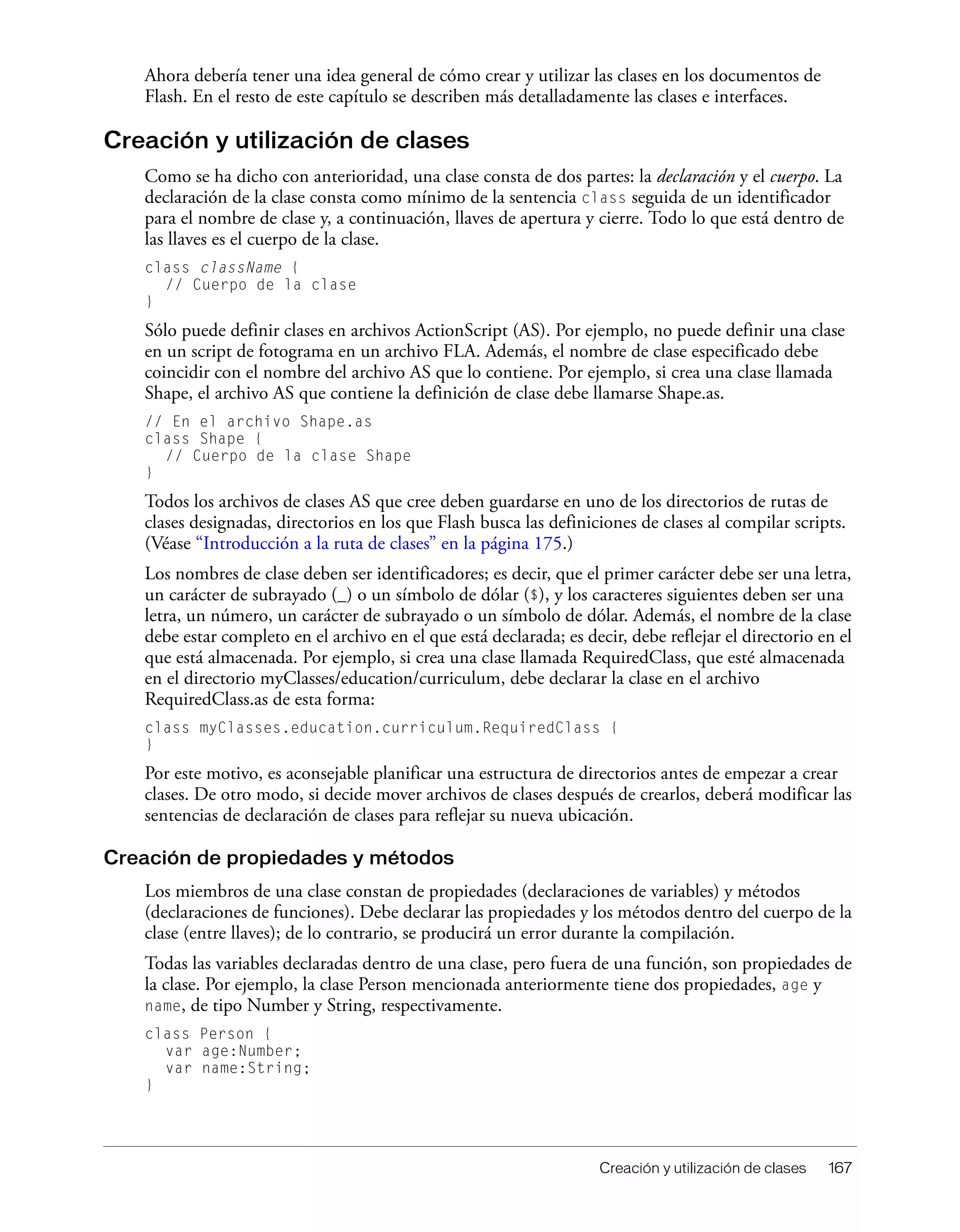 Creación y utilización de clases 167
Ahora debería tener una idea general de cómo crear y utilizar las clases en los documentos de
Flash. En el resto de este capítulo se describen más detalladamente las clases e interfaces.
Creación y utilización de clases
Como se ha dicho con anterioridad, una clase consta de dos partes: la declaración y el cuerpo. La
declaración de la clase consta como mínimo de la sentencia class seguida de un identificador
para el nombre de clase y, a continuación, llaves de apertura y cierre. Todo lo que está dentro de
las llaves es el cuerpo de la clase.
class className {
// Cuerpo de la clase
}
Sólo puede definir clases en archivos ActionScript (AS). Por ejemplo, no puede definir una clase
en un script de fotograma en un archivo FLA. Además, el nombre de clase especificado debe
coincidir con el nombre del archivo AS que lo contiene. Por ejemplo, si crea una clase llamada
Shape, el archivo AS que contiene la definición de clase debe llamarse Shape.as.
// En el archivo Shape.as
class Shape {
// Cuerpo de la clase Shape
}
Todos los archivos de clases AS que cree deben guardarse en uno de los directorios de rutas de
clases designadas, directorios en los que Flash busca las definiciones de clases al compilar scripts.
(Véase “Introducción a la ruta de clases” en la página 175.)
Los nombres de clase deben ser identificadores; es decir, que el primer carácter debe ser una letra,
un carácter de subrayado (_) o un símbolo de dólar ($), y los caracteres siguientes deben ser una
letra, un número, un carácter de subrayado o un símbolo de dólar. Además, el nombre de la clase
debe estar completo en el archivo en el que está declarada; es decir, debe reflejar el directorio en el
que está almacenada. Por ejemplo, si crea una clase llamada RequiredClass, que esté almacenada
en el directorio myClasses/education/curriculum, debe declarar la clase en el archivo
RequiredClass.as de esta forma:
class myClasses.education.curriculum.RequiredClass {
}
Por este motivo, es aconsejable planificar una estructura de directorios antes de empezar a crear
clases. De otro modo, si decide mover archivos de clases después de crearlos, deberá modificar las
sentencias de declaración de clases para reflejar su nueva ubicación.
Creación de propiedades y métodos
Los miembros de una clase constan de propiedades (declaraciones de variables) y métodos
(declaraciones de funciones). Debe declarar las propiedades y los métodos dentro del cuerpo de la
clase (entre llaves); de lo contrario, se producirá un error durante la compilación.
Todas las variables declaradas dentro de una clase, pero fuera de una función, son propiedades de
la clase. Por ejemplo, la clase Person mencionada anteriormente tiene dos propiedades, age y
name, de tipo Number y String, respectivamente.
class Person {
var age:Number;
var name:String;
}
 