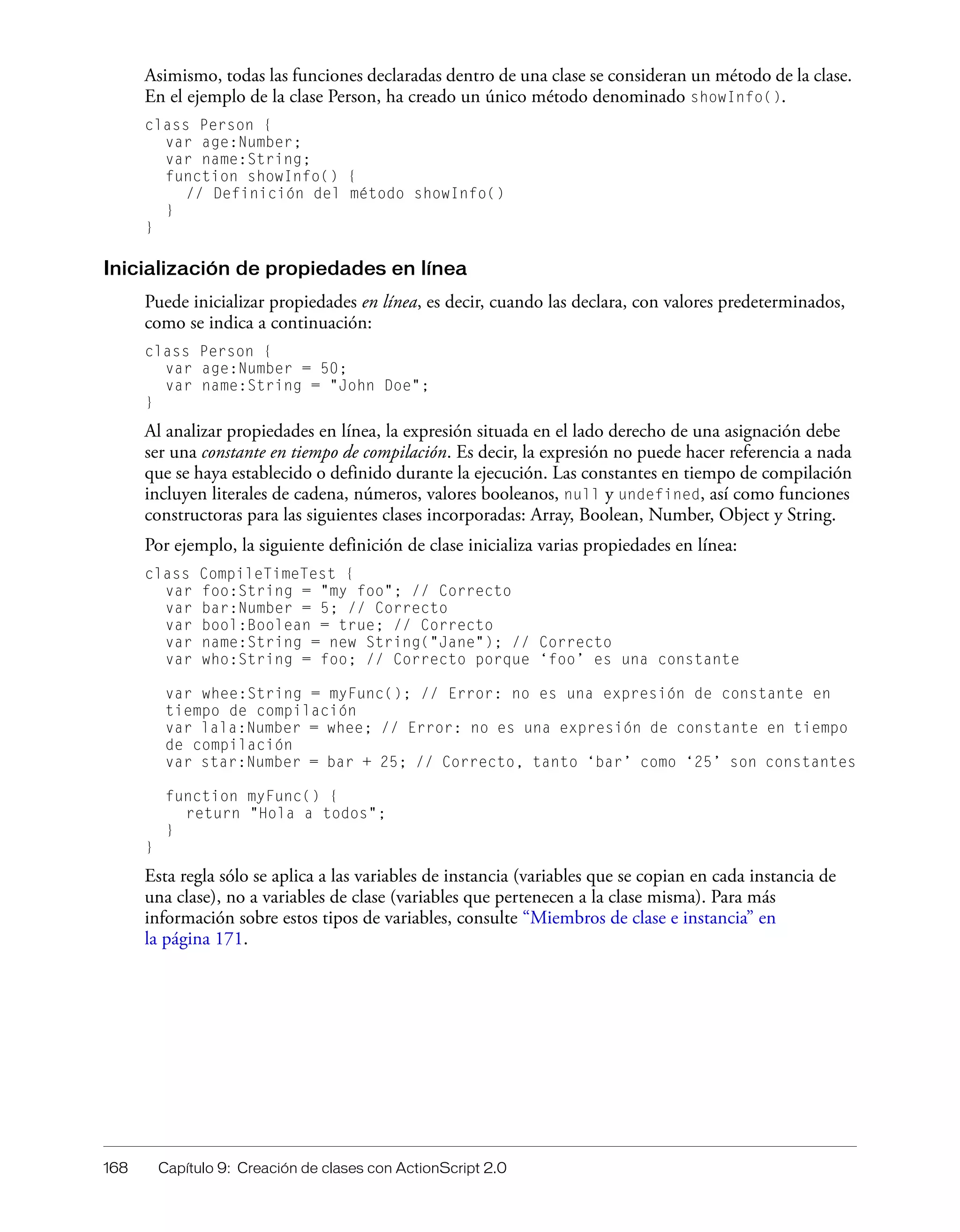 168 Capítulo 9: Creación de clases con ActionScript 2.0
Asimismo, todas las funciones declaradas dentro de una clase se consideran un método de la clase.
En el ejemplo de la clase Person, ha creado un único método denominado showInfo().
class Person {
var age:Number;
var name:String;
function showInfo() {
// Definición del método showInfo()
}
}
Inicialización de propiedades en línea
Puede inicializar propiedades en línea, es decir, cuando las declara, con valores predeterminados,
como se indica a continuación:
class Person {
var age:Number = 50;
var name:String = "John Doe";
}
Al analizar propiedades en línea, la expresión situada en el lado derecho de una asignación debe
ser una constante en tiempo de compilación. Es decir, la expresión no puede hacer referencia a nada
que se haya establecido o definido durante la ejecución. Las constantes en tiempo de compilación
incluyen literales de cadena, números, valores booleanos, null y undefined, así como funciones
constructoras para las siguientes clases incorporadas: Array, Boolean, Number, Object y String.
Por ejemplo, la siguiente definición de clase inicializa varias propiedades en línea:
class CompileTimeTest {
var foo:String = "my foo"; // Correcto
var bar:Number = 5; // Correcto
var bool:Boolean = true; // Correcto
var name:String = new String("Jane"); // Correcto
var who:String = foo; // Correcto porque ‘foo’ es una constante
var whee:String = myFunc(); // Error: no es una expresión de constante en
tiempo de compilación
var lala:Number = whee; // Error: no es una expresión de constante en tiempo
de compilación
var star:Number = bar + 25; // Correcto, tanto ‘bar’ como ‘25’ son constantes
function myFunc() {
return "Hola a todos";
}
}
Esta regla sólo se aplica a las variables de instancia (variables que se copian en cada instancia de
una clase), no a variables de clase (variables que pertenecen a la clase misma). Para más
información sobre estos tipos de variables, consulte “Miembros de clase e instancia” en
la página 171.
 