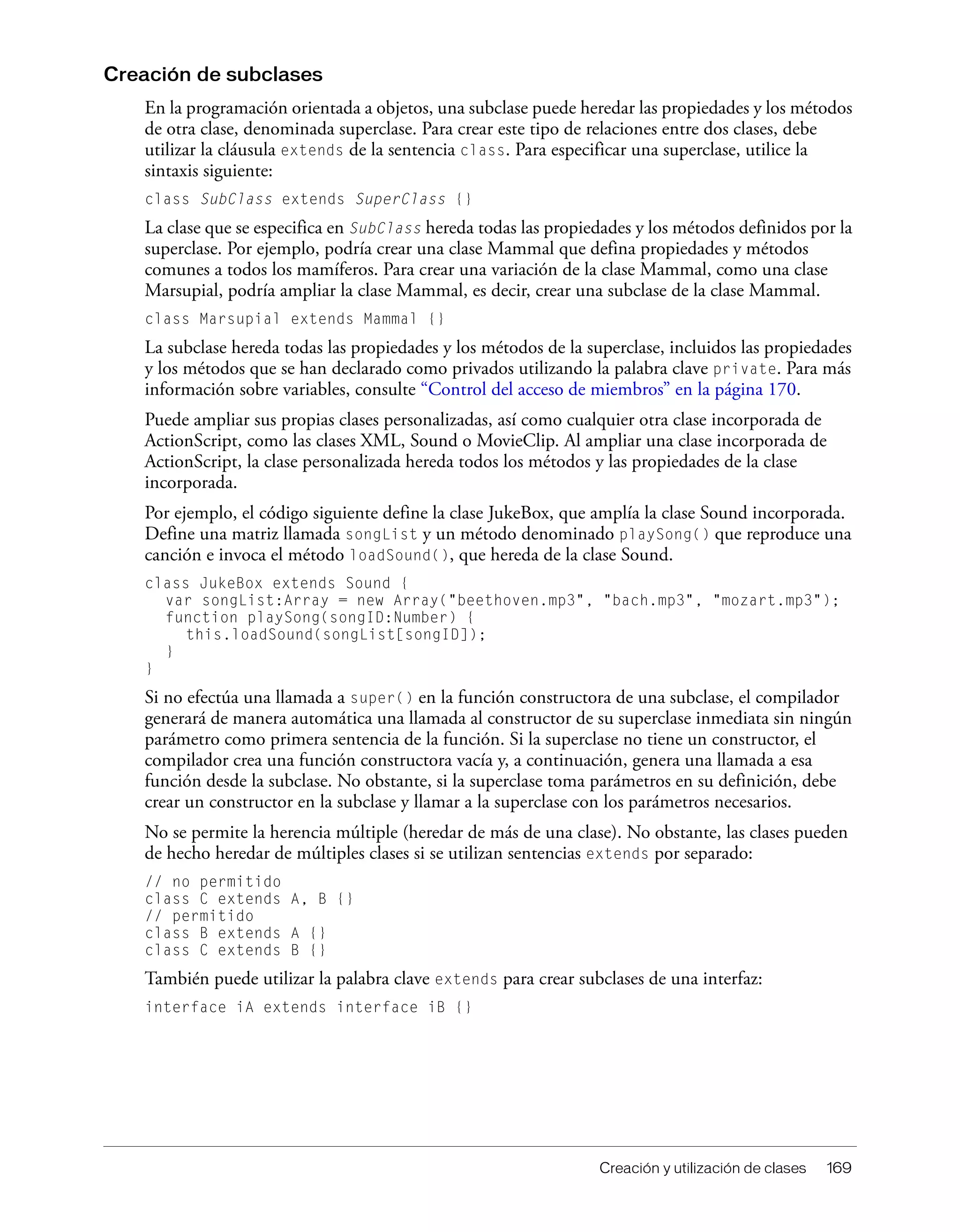 Creación y utilización de clases 169
Creación de subclases
En la programación orientada a objetos, una subclase puede heredar las propiedades y los métodos
de otra clase, denominada superclase. Para crear este tipo de relaciones entre dos clases, debe
utilizar la cláusula extends de la sentencia class. Para especificar una superclase, utilice la
sintaxis siguiente:
class SubClass extends SuperClass {}
La clase que se especifica en SubClass hereda todas las propiedades y los métodos definidos por la
superclase. Por ejemplo, podría crear una clase Mammal que defina propiedades y métodos
comunes a todos los mamíferos. Para crear una variación de la clase Mammal, como una clase
Marsupial, podría ampliar la clase Mammal, es decir, crear una subclase de la clase Mammal.
class Marsupial extends Mammal {}
La subclase hereda todas las propiedades y los métodos de la superclase, incluidos las propiedades
y los métodos que se han declarado como privados utilizando la palabra clave private. Para más
información sobre variables, consulte “Control del acceso de miembros” en la página 170.
Puede ampliar sus propias clases personalizadas, así como cualquier otra clase incorporada de
ActionScript, como las clases XML, Sound o MovieClip. Al ampliar una clase incorporada de
ActionScript, la clase personalizada hereda todos los métodos y las propiedades de la clase
incorporada.
Por ejemplo, el código siguiente define la clase JukeBox, que amplía la clase Sound incorporada.
Define una matriz llamada songList y un método denominado playSong() que reproduce una
canción e invoca el método loadSound(), que hereda de la clase Sound.
class JukeBox extends Sound {
var songList:Array = new Array("beethoven.mp3", "bach.mp3", "mozart.mp3");
function playSong(songID:Number) {
this.loadSound(songList[songID]);
}
}
Si no efectúa una llamada a super() en la función constructora de una subclase, el compilador
generará de manera automática una llamada al constructor de su superclase inmediata sin ningún
parámetro como primera sentencia de la función. Si la superclase no tiene un constructor, el
compilador crea una función constructora vacía y, a continuación, genera una llamada a esa
función desde la subclase. No obstante, si la superclase toma parámetros en su definición, debe
crear un constructor en la subclase y llamar a la superclase con los parámetros necesarios.
No se permite la herencia múltiple (heredar de más de una clase). No obstante, las clases pueden
de hecho heredar de múltiples clases si se utilizan sentencias extends por separado:
// no permitido
class C extends A, B {}
// permitido
class B extends A {}
class C extends B {}
También puede utilizar la palabra clave extends para crear subclases de una interfaz:
interface iA extends interface iB {}
 