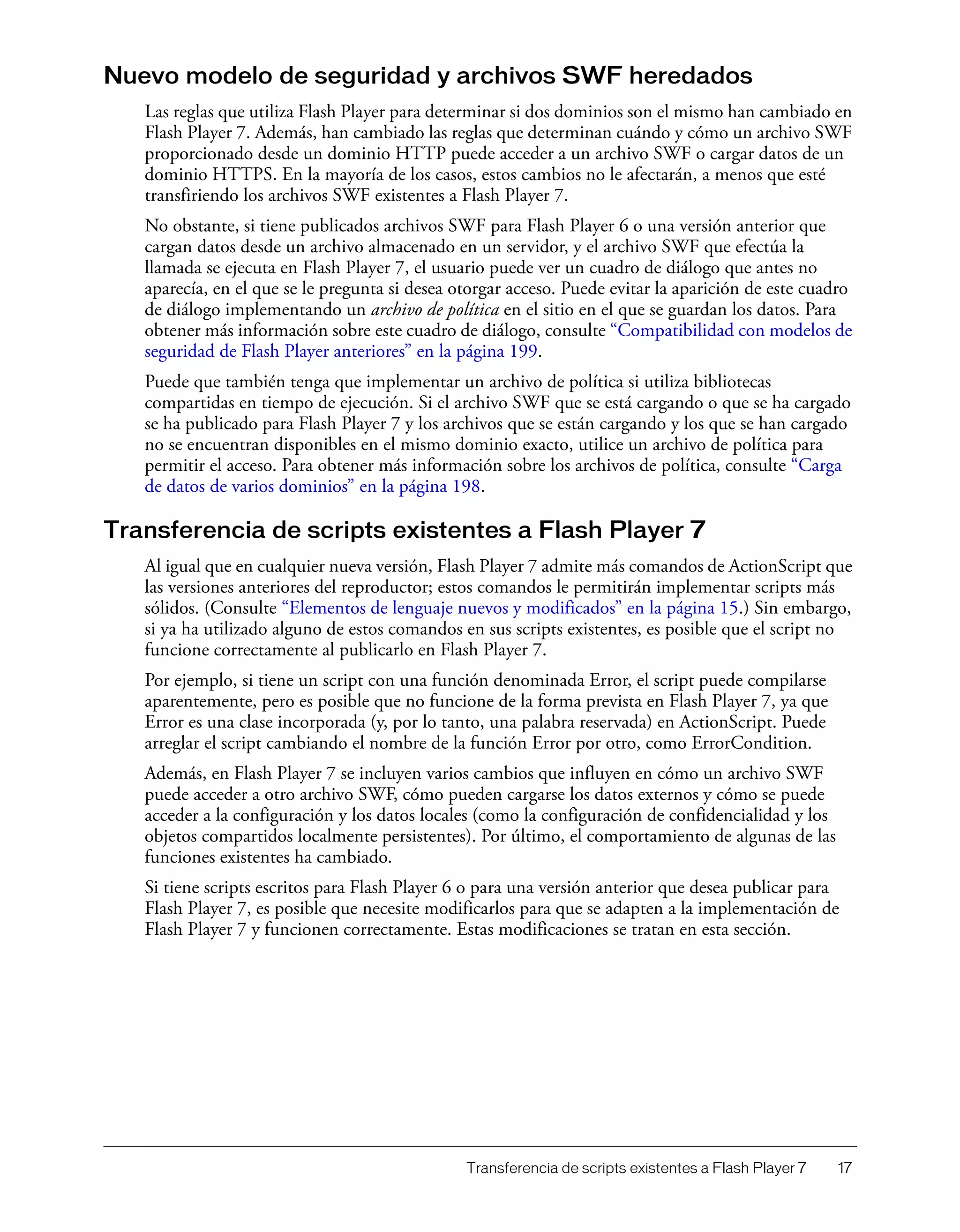 Transferencia de scripts existentes a Flash Player 7 17
Nuevo modelo de seguridad y archivos SWF heredados
Las reglas que utiliza Flash Player para determinar si dos dominios son el mismo han cambiado en
Flash Player 7. Además, han cambiado las reglas que determinan cuándo y cómo un archivo SWF
proporcionado desde un dominio HTTP puede acceder a un archivo SWF o cargar datos de un
dominio HTTPS. En la mayoría de los casos, estos cambios no le afectarán, a menos que esté
transfiriendo los archivos SWF existentes a Flash Player 7.
No obstante, si tiene publicados archivos SWF para Flash Player 6 o una versión anterior que
cargan datos desde un archivo almacenado en un servidor, y el archivo SWF que efectúa la
llamada se ejecuta en Flash Player 7, el usuario puede ver un cuadro de diálogo que antes no
aparecía, en el que se le pregunta si desea otorgar acceso. Puede evitar la aparición de este cuadro
de diálogo implementando un archivo de política en el sitio en el que se guardan los datos. Para
obtener más información sobre este cuadro de diálogo, consulte “Compatibilidad con modelos de
seguridad de Flash Player anteriores” en la página 199.
Puede que también tenga que implementar un archivo de política si utiliza bibliotecas
compartidas en tiempo de ejecución. Si el archivo SWF que se está cargando o que se ha cargado
se ha publicado para Flash Player 7 y los archivos que se están cargando y los que se han cargado
no se encuentran disponibles en el mismo dominio exacto, utilice un archivo de política para
permitir el acceso. Para obtener más información sobre los archivos de política, consulte “Carga
de datos de varios dominios” en la página 198.
Transferencia de scripts existentes a Flash Player 7
Al igual que en cualquier nueva versión, Flash Player 7 admite más comandos de ActionScript que
las versiones anteriores del reproductor; estos comandos le permitirán implementar scripts más
sólidos. (Consulte “Elementos de lenguaje nuevos y modificados” en la página 15.) Sin embargo,
si ya ha utilizado alguno de estos comandos en sus scripts existentes, es posible que el script no
funcione correctamente al publicarlo en Flash Player 7.
Por ejemplo, si tiene un script con una función denominada Error, el script puede compilarse
aparentemente, pero es posible que no funcione de la forma prevista en Flash Player 7, ya que
Error es una clase incorporada (y, por lo tanto, una palabra reservada) en ActionScript. Puede
arreglar el script cambiando el nombre de la función Error por otro, como ErrorCondition.
Además, en Flash Player 7 se incluyen varios cambios que influyen en cómo un archivo SWF
puede acceder a otro archivo SWF, cómo pueden cargarse los datos externos y cómo se puede
acceder a la configuración y los datos locales (como la configuración de confidencialidad y los
objetos compartidos localmente persistentes). Por último, el comportamiento de algunas de las
funciones existentes ha cambiado.
Si tiene scripts escritos para Flash Player 6 o para una versión anterior que desea publicar para
Flash Player 7, es posible que necesite modificarlos para que se adapten a la implementación de
Flash Player 7 y funcionen correctamente. Estas modificaciones se tratan en esta sección.
 