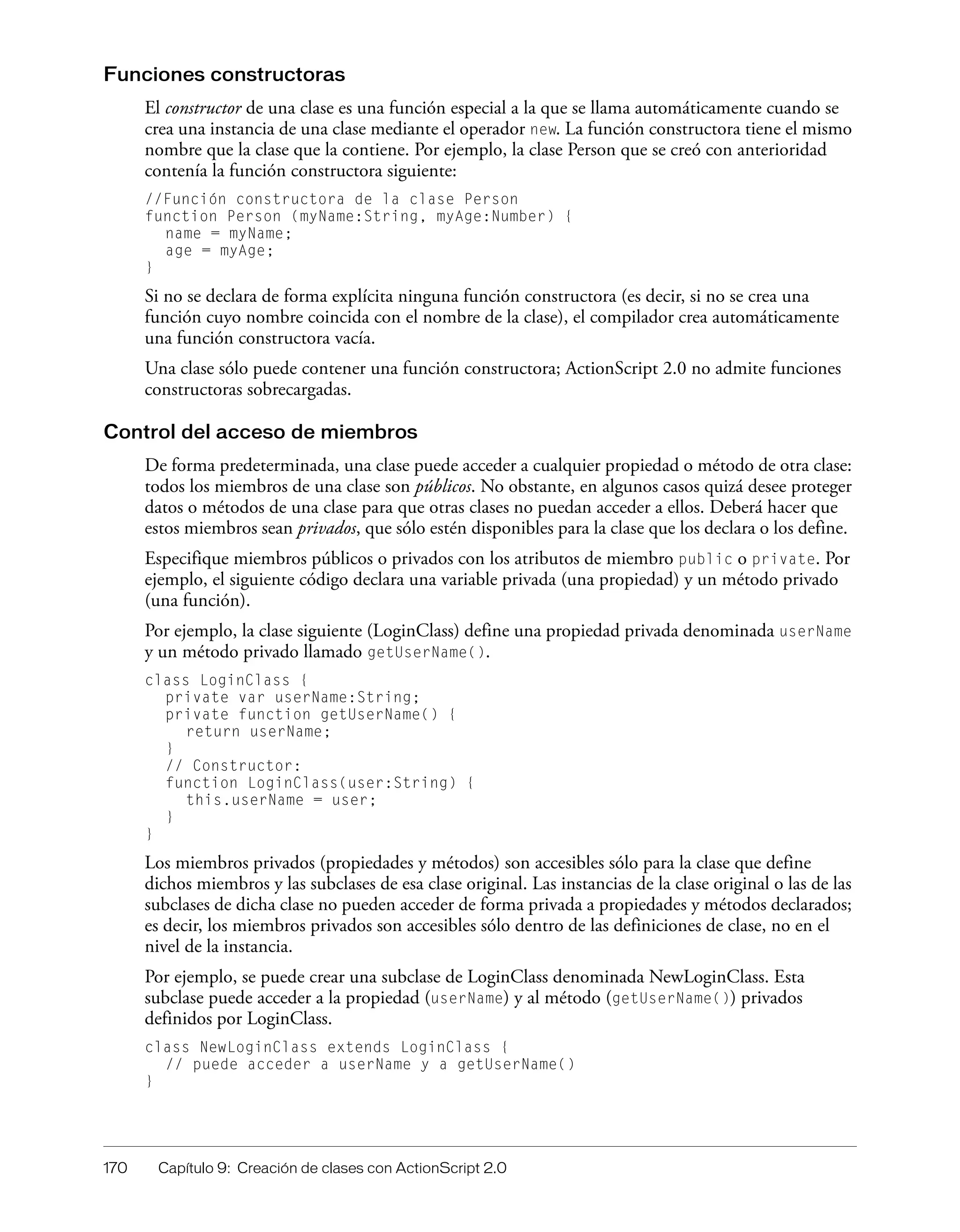 170 Capítulo 9: Creación de clases con ActionScript 2.0
Funciones constructoras
El constructor de una clase es una función especial a la que se llama automáticamente cuando se
crea una instancia de una clase mediante el operador new. La función constructora tiene el mismo
nombre que la clase que la contiene. Por ejemplo, la clase Person que se creó con anterioridad
contenía la función constructora siguiente:
//Función constructora de la clase Person
function Person (myName:String, myAge:Number) {
name = myName;
age = myAge;
}
Si no se declara de forma explícita ninguna función constructora (es decir, si no se crea una
función cuyo nombre coincida con el nombre de la clase), el compilador crea automáticamente
una función constructora vacía.
Una clase sólo puede contener una función constructora; ActionScript 2.0 no admite funciones
constructoras sobrecargadas.
Control del acceso de miembros
De forma predeterminada, una clase puede acceder a cualquier propiedad o método de otra clase:
todos los miembros de una clase son públicos. No obstante, en algunos casos quizá desee proteger
datos o métodos de una clase para que otras clases no puedan acceder a ellos. Deberá hacer que
estos miembros sean privados, que sólo estén disponibles para la clase que los declara o los define.
Especifique miembros públicos o privados con los atributos de miembro public o private. Por
ejemplo, el siguiente código declara una variable privada (una propiedad) y un método privado
(una función).
Por ejemplo, la clase siguiente (LoginClass) define una propiedad privada denominada userName
y un método privado llamado getUserName().
class LoginClass {
private var userName:String;
private function getUserName() {
return userName;
}
// Constructor:
function LoginClass(user:String) {
this.userName = user;
}
}
Los miembros privados (propiedades y métodos) son accesibles sólo para la clase que define
dichos miembros y las subclases de esa clase original. Las instancias de la clase original o las de las
subclases de dicha clase no pueden acceder de forma privada a propiedades y métodos declarados;
es decir, los miembros privados son accesibles sólo dentro de las definiciones de clase, no en el
nivel de la instancia.
Por ejemplo, se puede crear una subclase de LoginClass denominada NewLoginClass. Esta
subclase puede acceder a la propiedad (userName) y al método (getUserName()) privados
definidos por LoginClass.
class NewLoginClass extends LoginClass {
// puede acceder a userName y a getUserName()
}
 