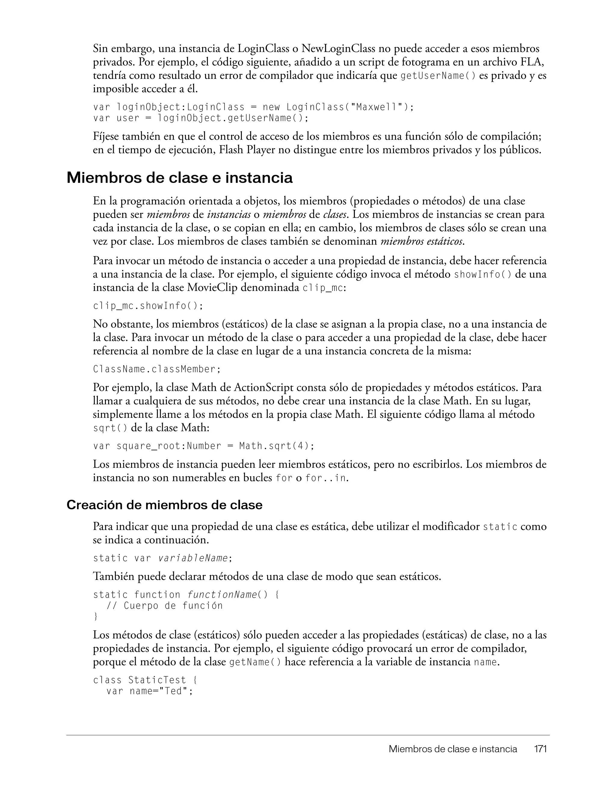 Miembros de clase e instancia 171
Sin embargo, una instancia de LoginClass o NewLoginClass no puede acceder a esos miembros
privados. Por ejemplo, el código siguiente, añadido a un script de fotograma en un archivo FLA,
tendría como resultado un error de compilador que indicaría que getUserName() es privado y es
imposible acceder a él.
var loginObject:LoginClass = new LoginClass("Maxwell");
var user = loginObject.getUserName();
Fíjese también en que el control de acceso de los miembros es una función sólo de compilación;
en el tiempo de ejecución, Flash Player no distingue entre los miembros privados y los públicos.
Miembros de clase e instancia
En la programación orientada a objetos, los miembros (propiedades o métodos) de una clase
pueden ser miembros de instancias o miembros de clases. Los miembros de instancias se crean para
cada instancia de la clase, o se copian en ella; en cambio, los miembros de clases sólo se crean una
vez por clase. Los miembros de clases también se denominan miembros estáticos.
Para invocar un método de instancia o acceder a una propiedad de instancia, debe hacer referencia
a una instancia de la clase. Por ejemplo, el siguiente código invoca el método showInfo() de una
instancia de la clase MovieClip denominada clip_mc:
clip_mc.showInfo();
No obstante, los miembros (estáticos) de la clase se asignan a la propia clase, no a una instancia de
la clase. Para invocar un método de la clase o para acceder a una propiedad de la clase, debe hacer
referencia al nombre de la clase en lugar de a una instancia concreta de la misma:
ClassName.classMember;
Por ejemplo, la clase Math de ActionScript consta sólo de propiedades y métodos estáticos. Para
llamar a cualquiera de sus métodos, no debe crear una instancia de la clase Math. En su lugar,
simplemente llame a los métodos en la propia clase Math. El siguiente código llama al método
sqrt() de la clase Math:
var square_root:Number = Math.sqrt(4);
Los miembros de instancia pueden leer miembros estáticos, pero no escribirlos. Los miembros de
instancia no son numerables en bucles for o for..in.
Creación de miembros de clase
Para indicar que una propiedad de una clase es estática, debe utilizar el modificador static como
se indica a continuación.
static var variableName;
También puede declarar métodos de una clase de modo que sean estáticos.
static function functionName() {
// Cuerpo de función
}
Los métodos de clase (estáticos) sólo pueden acceder a las propiedades (estáticas) de clase, no a las
propiedades de instancia. Por ejemplo, el siguiente código provocará un error de compilador,
porque el método de la clase getName() hace referencia a la variable de instancia name.
class StaticTest {
var name="Ted";
 