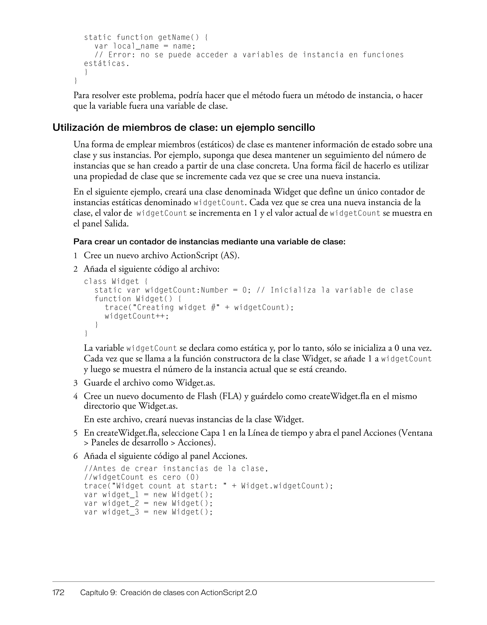 172 Capítulo 9: Creación de clases con ActionScript 2.0
static function getName() {
var local_name = name;
// Error: no se puede acceder a variables de instancia en funciones
estáticas.
}
}
Para resolver este problema, podría hacer que el método fuera un método de instancia, o hacer
que la variable fuera una variable de clase.
Utilización de miembros de clase: un ejemplo sencillo
Una forma de emplear miembros (estáticos) de clase es mantener información de estado sobre una
clase y sus instancias. Por ejemplo, suponga que desea mantener un seguimiento del número de
instancias que se han creado a partir de una clase concreta. Una forma fácil de hacerlo es utilizar
una propiedad de clase que se incremente cada vez que se cree una nueva instancia.
En el siguiente ejemplo, creará una clase denominada Widget que define un único contador de
instancias estáticas denominado widgetCount. Cada vez que se crea una nueva instancia de la
clase, el valor de widgetCount se incrementa en 1 y el valor actual de widgetCount se muestra en
el panel Salida.
Para crear un contador de instancias mediante una variable de clase:
1 Cree un nuevo archivo ActionScript (AS).
2 Añada el siguiente código al archivo:
class Widget {
static var widgetCount:Number = 0; // Inicializa la variable de clase
function Widget() {
trace("Creating widget #" + widgetCount);
widgetCount++;
}
}
La variable widgetCount se declara como estática y, por lo tanto, sólo se inicializa a 0 una vez.
Cada vez que se llama a la función constructora de la clase Widget, se añade 1 a widgetCount
y luego se muestra el número de la instancia actual que se está creando.
3 Guarde el archivo como Widget.as.
4 Cree un nuevo documento de Flash (FLA) y guárdelo como createWidget.fla en el mismo
directorio que Widget.as.
En este archivo, creará nuevas instancias de la clase Widget.
5 En createWidget.fla, seleccione Capa 1 en la Línea de tiempo y abra el panel Acciones (Ventana
> Paneles de desarrollo > Acciones).
6 Añada el siguiente código al panel Acciones.
//Antes de crear instancias de la clase,
//widgetCount es cero (0)
trace("Widget count at start: " + Widget.widgetCount);
var widget_1 = new Widget();
var widget_2 = new Widget();
var widget_3 = new Widget();
 
