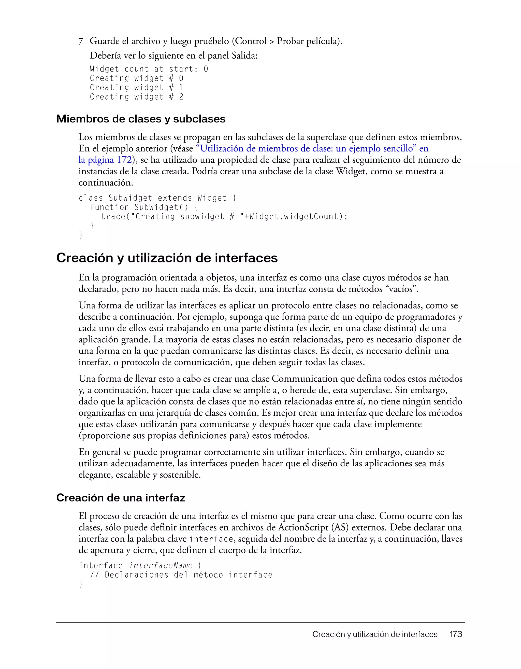 Creación y utilización de interfaces 173
7 Guarde el archivo y luego pruébelo (Control > Probar película).
Debería ver lo siguiente en el panel Salida:
Widget count at start: 0
Creating widget # 0
Creating widget # 1
Creating widget # 2
Miembros de clases y subclases
Los miembros de clases se propagan en las subclases de la superclase que definen estos miembros.
En el ejemplo anterior (véase “Utilización de miembros de clase: un ejemplo sencillo” en
la página 172), se ha utilizado una propiedad de clase para realizar el seguimiento del número de
instancias de la clase creada. Podría crear una subclase de la clase Widget, como se muestra a
continuación.
class SubWidget extends Widget {
function SubWidget() {
trace("Creating subwidget # "+Widget.widgetCount);
}
}
Creación y utilización de interfaces
En la programación orientada a objetos, una interfaz es como una clase cuyos métodos se han
declarado, pero no hacen nada más. Es decir, una interfaz consta de métodos “vacíos”.
Una forma de utilizar las interfaces es aplicar un protocolo entre clases no relacionadas, como se
describe a continuación. Por ejemplo, suponga que forma parte de un equipo de programadores y
cada uno de ellos está trabajando en una parte distinta (es decir, en una clase distinta) de una
aplicación grande. La mayoría de estas clases no están relacionadas, pero es necesario disponer de
una forma en la que puedan comunicarse las distintas clases. Es decir, es necesario definir una
interfaz, o protocolo de comunicación, que deben seguir todas las clases.
Una forma de llevar esto a cabo es crear una clase Communication que defina todos estos métodos
y, a continuación, hacer que cada clase se amplíe a, o herede de, esta superclase. Sin embargo,
dado que la aplicación consta de clases que no están relacionadas entre sí, no tiene ningún sentido
organizarlas en una jerarquía de clases común. Es mejor crear una interfaz que declare los métodos
que estas clases utilizarán para comunicarse y después hacer que cada clase implemente
(proporcione sus propias definiciones para) estos métodos.
En general se puede programar correctamente sin utilizar interfaces. Sin embargo, cuando se
utilizan adecuadamente, las interfaces pueden hacer que el diseño de las aplicaciones sea más
elegante, escalable y sostenible.
Creación de una interfaz
El proceso de creación de una interfaz es el mismo que para crear una clase. Como ocurre con las
clases, sólo puede definir interfaces en archivos de ActionScript (AS) externos. Debe declarar una
interfaz con la palabra clave interface, seguida del nombre de la interfaz y, a continuación, llaves
de apertura y cierre, que definen el cuerpo de la interfaz.
interface interfaceName {
// Declaraciones del método interface
}
 