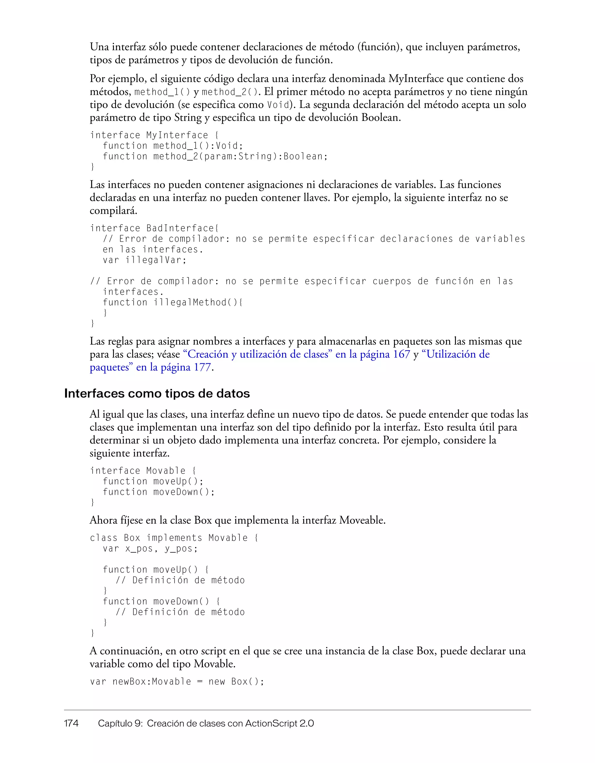 174 Capítulo 9: Creación de clases con ActionScript 2.0
Una interfaz sólo puede contener declaraciones de método (función), que incluyen parámetros,
tipos de parámetros y tipos de devolución de función.
Por ejemplo, el siguiente código declara una interfaz denominada MyInterface que contiene dos
métodos, method_1() y method_2(). El primer método no acepta parámetros y no tiene ningún
tipo de devolución (se especifica como Void). La segunda declaración del método acepta un solo
parámetro de tipo String y especifica un tipo de devolución Boolean.
interface MyInterface {
function method_1():Void;
function method_2(param:String):Boolean;
}
Las interfaces no pueden contener asignaciones ni declaraciones de variables. Las funciones
declaradas en una interfaz no pueden contener llaves. Por ejemplo, la siguiente interfaz no se
compilará.
interface BadInterface{
// Error de compilador: no se permite especificar declaraciones de variables
en las interfaces.
var illegalVar;
// Error de compilador: no se permite especificar cuerpos de función en las
interfaces.
function illegalMethod(){
}
}
Las reglas para asignar nombres a interfaces y para almacenarlas en paquetes son las mismas que
para las clases; véase “Creación y utilización de clases” en la página 167 y “Utilización de
paquetes” en la página 177.
Interfaces como tipos de datos
Al igual que las clases, una interfaz define un nuevo tipo de datos. Se puede entender que todas las
clases que implementan una interfaz son del tipo definido por la interfaz. Esto resulta útil para
determinar si un objeto dado implementa una interfaz concreta. Por ejemplo, considere la
siguiente interfaz.
interface Movable {
function moveUp();
function moveDown();
}
Ahora fíjese en la clase Box que implementa la interfaz Moveable.
class Box implements Movable {
var x_pos, y_pos;
function moveUp() {
// Definición de método
}
function moveDown() {
// Definición de método
}
}
A continuación, en otro script en el que se cree una instancia de la clase Box, puede declarar una
variable como del tipo Movable.
var newBox:Movable = new Box();
 