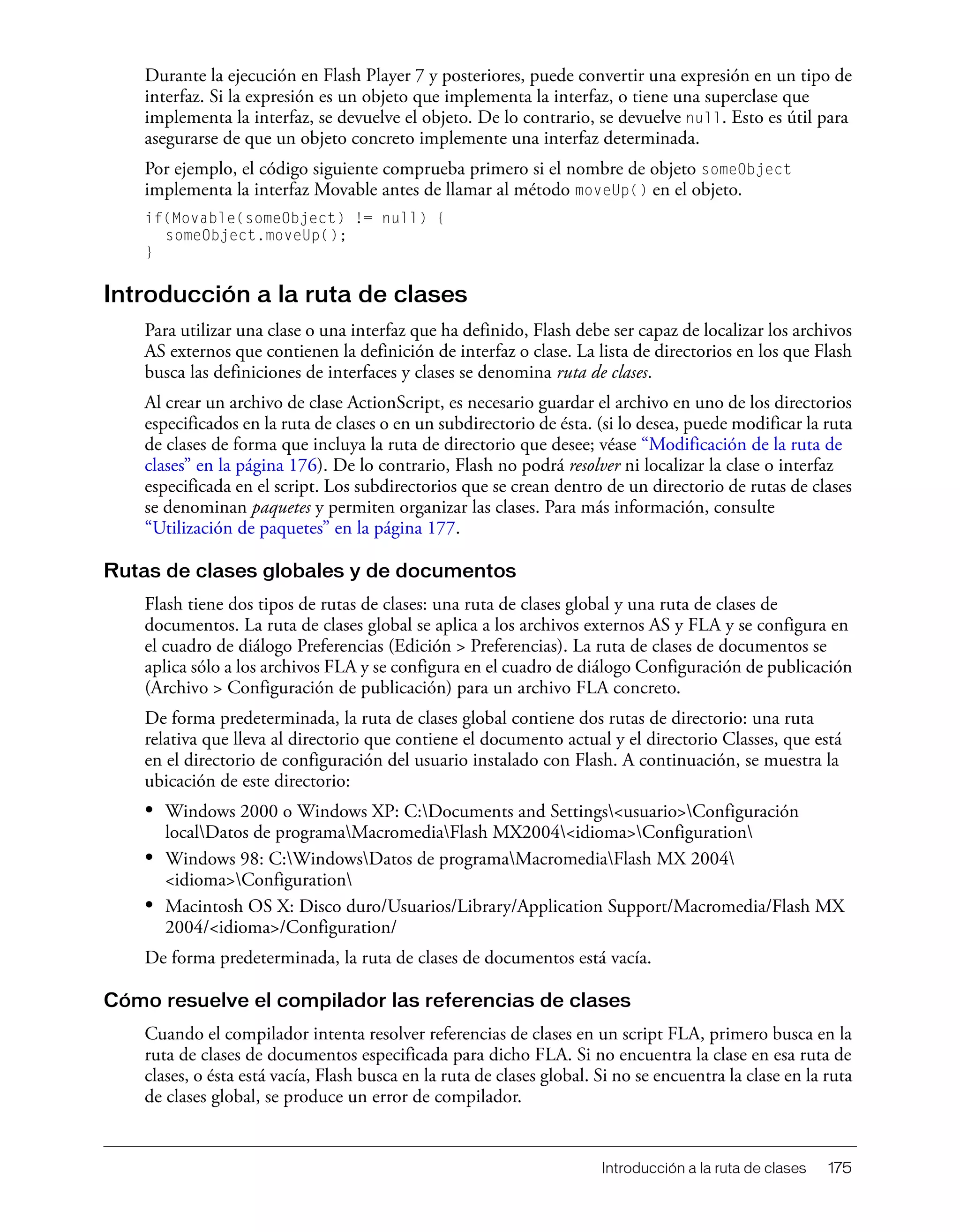 Introducción a la ruta de clases 175
Durante la ejecución en Flash Player 7 y posteriores, puede convertir una expresión en un tipo de
interfaz. Si la expresión es un objeto que implementa la interfaz, o tiene una superclase que
implementa la interfaz, se devuelve el objeto. De lo contrario, se devuelve null. Esto es útil para
asegurarse de que un objeto concreto implemente una interfaz determinada.
Por ejemplo, el código siguiente comprueba primero si el nombre de objeto someObject
implementa la interfaz Movable antes de llamar al método moveUp() en el objeto.
if(Movable(someObject) != null) {
someObject.moveUp();
}
Introducción a la ruta de clases
Para utilizar una clase o una interfaz que ha definido, Flash debe ser capaz de localizar los archivos
AS externos que contienen la definición de interfaz o clase. La lista de directorios en los que Flash
busca las definiciones de interfaces y clases se denomina ruta de clases.
Al crear un archivo de clase ActionScript, es necesario guardar el archivo en uno de los directorios
especificados en la ruta de clases o en un subdirectorio de ésta. (si lo desea, puede modificar la ruta
de clases de forma que incluya la ruta de directorio que desee; véase “Modificación de la ruta de
clases” en la página 176). De lo contrario, Flash no podrá resolver ni localizar la clase o interfaz
especificada en el script. Los subdirectorios que se crean dentro de un directorio de rutas de clases
se denominan paquetes y permiten organizar las clases. Para más información, consulte
“Utilización de paquetes” en la página 177.
Rutas de clases globales y de documentos
Flash tiene dos tipos de rutas de clases: una ruta de clases global y una ruta de clases de
documentos. La ruta de clases global se aplica a los archivos externos AS y FLA y se configura en
el cuadro de diálogo Preferencias (Edición > Preferencias). La ruta de clases de documentos se
aplica sólo a los archivos FLA y se configura en el cuadro de diálogo Configuración de publicación
(Archivo > Configuración de publicación) para un archivo FLA concreto.
De forma predeterminada, la ruta de clases global contiene dos rutas de directorio: una ruta
relativa que lleva al directorio que contiene el documento actual y el directorio Classes, que está
en el directorio de configuración del usuario instalado con Flash. A continuación, se muestra la
ubicación de este directorio:
• Windows 2000 o Windows XP: C:Documents and Settings<usuario>Configuración
localDatos de programaMacromediaFlash MX2004<idioma>Configuration
• Windows 98: C:WindowsDatos de programaMacromediaFlash MX 2004
<idioma>Configuration
• Macintosh OS X: Disco duro/Usuarios/Library/Application Support/Macromedia/Flash MX
2004/<idioma>/Configuration/
De forma predeterminada, la ruta de clases de documentos está vacía.
Cómo resuelve el compilador las referencias de clases
Cuando el compilador intenta resolver referencias de clases en un script FLA, primero busca en la
ruta de clases de documentos especificada para dicho FLA. Si no encuentra la clase en esa ruta de
clases, o ésta está vacía, Flash busca en la ruta de clases global. Si no se encuentra la clase en la ruta
de clases global, se produce un error de compilador.
 
