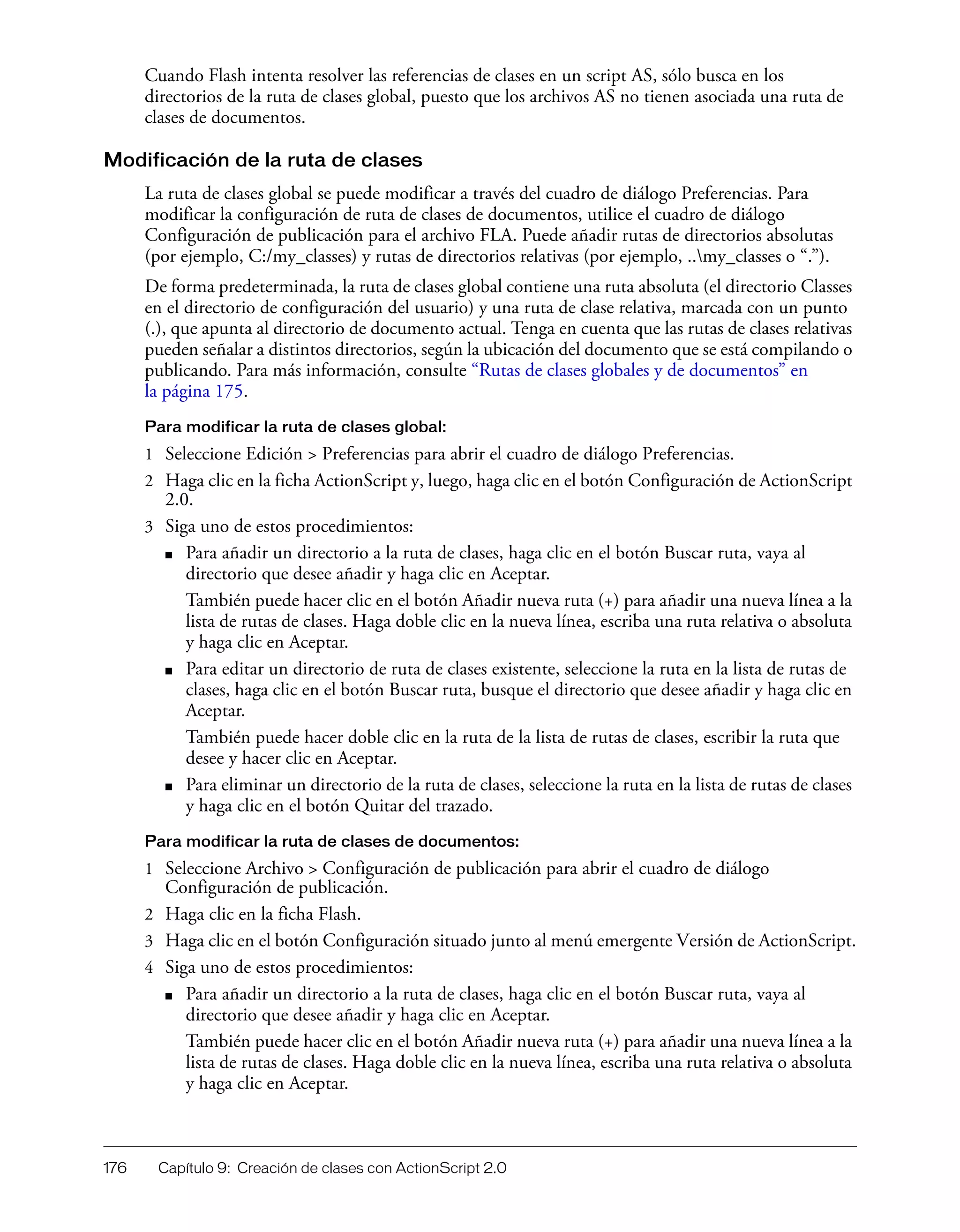 176 Capítulo 9: Creación de clases con ActionScript 2.0
Cuando Flash intenta resolver las referencias de clases en un script AS, sólo busca en los
directorios de la ruta de clases global, puesto que los archivos AS no tienen asociada una ruta de
clases de documentos.
Modificación de la ruta de clases
La ruta de clases global se puede modificar a través del cuadro de diálogo Preferencias. Para
modificar la configuración de ruta de clases de documentos, utilice el cuadro de diálogo
Configuración de publicación para el archivo FLA. Puede añadir rutas de directorios absolutas
(por ejemplo, C:/my_classes) y rutas de directorios relativas (por ejemplo, ..my_classes o “.”).
De forma predeterminada, la ruta de clases global contiene una ruta absoluta (el directorio Classes
en el directorio de configuración del usuario) y una ruta de clase relativa, marcada con un punto
(.), que apunta al directorio de documento actual. Tenga en cuenta que las rutas de clases relativas
pueden señalar a distintos directorios, según la ubicación del documento que se está compilando o
publicando. Para más información, consulte “Rutas de clases globales y de documentos” en
la página 175.
Para modificar la ruta de clases global:
1 Seleccione Edición > Preferencias para abrir el cuadro de diálogo Preferencias.
2 Haga clic en la ficha ActionScript y, luego, haga clic en el botón Configuración de ActionScript
2.0.
3 Siga uno de estos procedimientos:
■ Para añadir un directorio a la ruta de clases, haga clic en el botón Buscar ruta, vaya al
directorio que desee añadir y haga clic en Aceptar.
También puede hacer clic en el botón Añadir nueva ruta (+) para añadir una nueva línea a la
lista de rutas de clases. Haga doble clic en la nueva línea, escriba una ruta relativa o absoluta
y haga clic en Aceptar.
■ Para editar un directorio de ruta de clases existente, seleccione la ruta en la lista de rutas de
clases, haga clic en el botón Buscar ruta, busque el directorio que desee añadir y haga clic en
Aceptar.
También puede hacer doble clic en la ruta de la lista de rutas de clases, escribir la ruta que
desee y hacer clic en Aceptar.
■ Para eliminar un directorio de la ruta de clases, seleccione la ruta en la lista de rutas de clases
y haga clic en el botón Quitar del trazado.
Para modificar la ruta de clases de documentos:
1 Seleccione Archivo > Configuración de publicación para abrir el cuadro de diálogo
Configuración de publicación.
2 Haga clic en la ficha Flash.
3 Haga clic en el botón Configuración situado junto al menú emergente Versión de ActionScript.
4 Siga uno de estos procedimientos:
■ Para añadir un directorio a la ruta de clases, haga clic en el botón Buscar ruta, vaya al
directorio que desee añadir y haga clic en Aceptar.
También puede hacer clic en el botón Añadir nueva ruta (+) para añadir una nueva línea a la
lista de rutas de clases. Haga doble clic en la nueva línea, escriba una ruta relativa o absoluta
y haga clic en Aceptar.
 