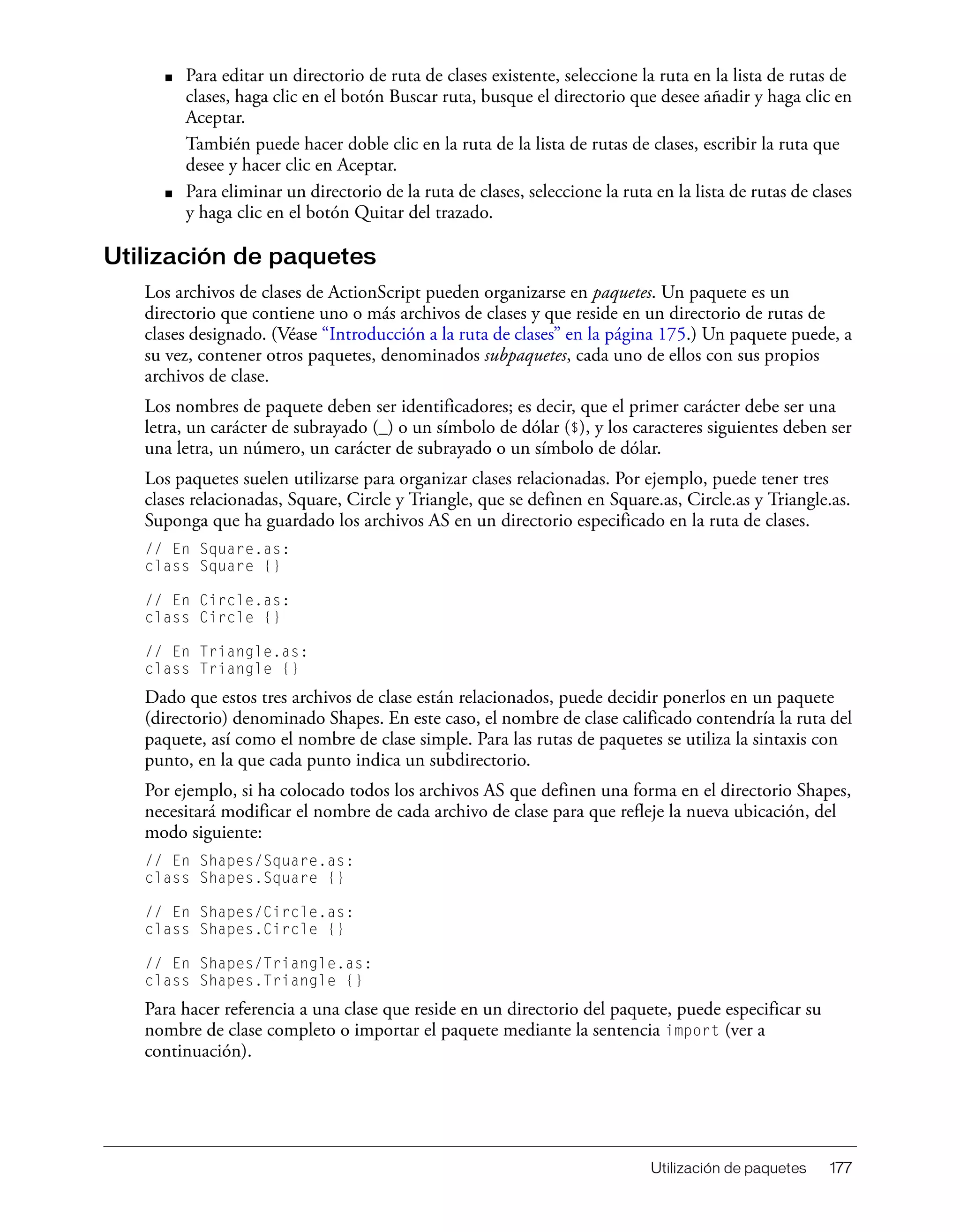 Utilización de paquetes 177
■ Para editar un directorio de ruta de clases existente, seleccione la ruta en la lista de rutas de
clases, haga clic en el botón Buscar ruta, busque el directorio que desee añadir y haga clic en
Aceptar.
También puede hacer doble clic en la ruta de la lista de rutas de clases, escribir la ruta que
desee y hacer clic en Aceptar.
■ Para eliminar un directorio de la ruta de clases, seleccione la ruta en la lista de rutas de clases
y haga clic en el botón Quitar del trazado.
Utilización de paquetes
Los archivos de clases de ActionScript pueden organizarse en paquetes. Un paquete es un
directorio que contiene uno o más archivos de clases y que reside en un directorio de rutas de
clases designado. (Véase “Introducción a la ruta de clases” en la página 175.) Un paquete puede, a
su vez, contener otros paquetes, denominados subpaquetes, cada uno de ellos con sus propios
archivos de clase.
Los nombres de paquete deben ser identificadores; es decir, que el primer carácter debe ser una
letra, un carácter de subrayado (_) o un símbolo de dólar ($), y los caracteres siguientes deben ser
una letra, un número, un carácter de subrayado o un símbolo de dólar.
Los paquetes suelen utilizarse para organizar clases relacionadas. Por ejemplo, puede tener tres
clases relacionadas, Square, Circle y Triangle, que se definen en Square.as, Circle.as y Triangle.as.
Suponga que ha guardado los archivos AS en un directorio especificado en la ruta de clases.
// En Square.as:
class Square {}
// En Circle.as:
class Circle {}
// En Triangle.as:
class Triangle {}
Dado que estos tres archivos de clase están relacionados, puede decidir ponerlos en un paquete
(directorio) denominado Shapes. En este caso, el nombre de clase calificado contendría la ruta del
paquete, así como el nombre de clase simple. Para las rutas de paquetes se utiliza la sintaxis con
punto, en la que cada punto indica un subdirectorio.
Por ejemplo, si ha colocado todos los archivos AS que definen una forma en el directorio Shapes,
necesitará modificar el nombre de cada archivo de clase para que refleje la nueva ubicación, del
modo siguiente:
// En Shapes/Square.as:
class Shapes.Square {}
// En Shapes/Circle.as:
class Shapes.Circle {}
// En Shapes/Triangle.as:
class Shapes.Triangle {}
Para hacer referencia a una clase que reside en un directorio del paquete, puede especificar su
nombre de clase completo o importar el paquete mediante la sentencia import (ver a
continuación).
 