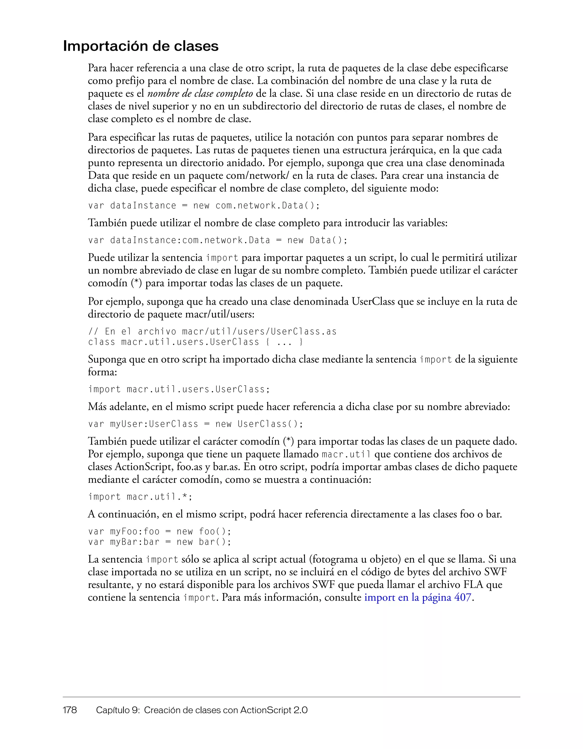 178 Capítulo 9: Creación de clases con ActionScript 2.0
Importación de clases
Para hacer referencia a una clase de otro script, la ruta de paquetes de la clase debe especificarse
como prefijo para el nombre de clase. La combinación del nombre de una clase y la ruta de
paquete es el nombre de clase completo de la clase. Si una clase reside en un directorio de rutas de
clases de nivel superior y no en un subdirectorio del directorio de rutas de clases, el nombre de
clase completo es el nombre de clase.
Para especificar las rutas de paquetes, utilice la notación con puntos para separar nombres de
directorios de paquetes. Las rutas de paquetes tienen una estructura jerárquica, en la que cada
punto representa un directorio anidado. Por ejemplo, suponga que crea una clase denominada
Data que reside en un paquete com/network/ en la ruta de clases. Para crear una instancia de
dicha clase, puede especificar el nombre de clase completo, del siguiente modo:
var dataInstance = new com.network.Data();
También puede utilizar el nombre de clase completo para introducir las variables:
var dataInstance:com.network.Data = new Data();
Puede utilizar la sentencia import para importar paquetes a un script, lo cual le permitirá utilizar
un nombre abreviado de clase en lugar de su nombre completo. También puede utilizar el carácter
comodín (*) para importar todas las clases de un paquete.
Por ejemplo, suponga que ha creado una clase denominada UserClass que se incluye en la ruta de
directorio de paquete macr/util/users:
// En el archivo macr/util/users/UserClass.as
class macr.util.users.UserClass { ... }
Suponga que en otro script ha importado dicha clase mediante la sentencia import de la siguiente
forma:
import macr.util.users.UserClass;
Más adelante, en el mismo script puede hacer referencia a dicha clase por su nombre abreviado:
var myUser:UserClass = new UserClass();
También puede utilizar el carácter comodín (*) para importar todas las clases de un paquete dado.
Por ejemplo, suponga que tiene un paquete llamado macr.util que contiene dos archivos de
clases ActionScript, foo.as y bar.as. En otro script, podría importar ambas clases de dicho paquete
mediante el carácter comodín, como se muestra a continuación:
import macr.util.*;
A continuación, en el mismo script, podrá hacer referencia directamente a las clases foo o bar.
var myFoo:foo = new foo();
var myBar:bar = new bar();
La sentencia import sólo se aplica al script actual (fotograma u objeto) en el que se llama. Si una
clase importada no se utiliza en un script, no se incluirá en el código de bytes del archivo SWF
resultante, y no estará disponible para los archivos SWF que pueda llamar el archivo FLA que
contiene la sentencia import. Para más información, consulte import en la página 407.
 