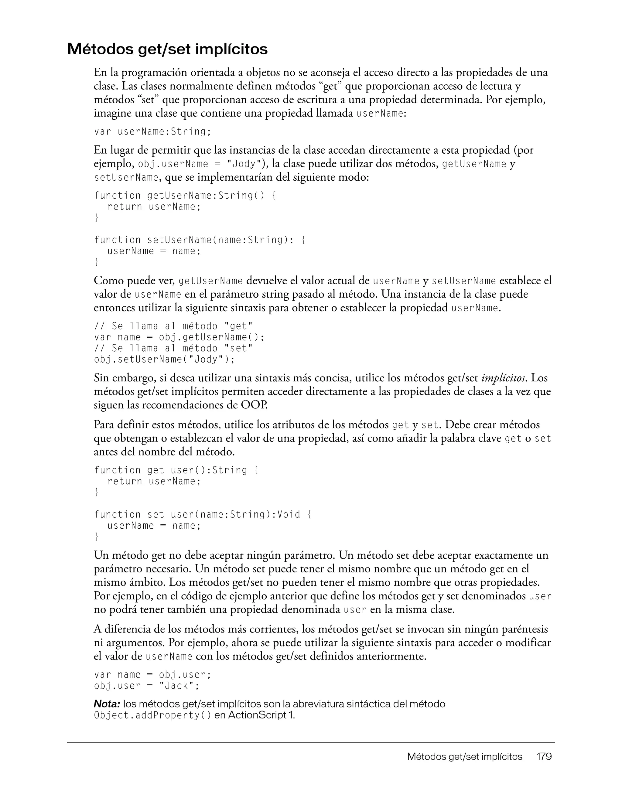 Métodos get/set implícitos 179
Métodos get/set implícitos
En la programación orientada a objetos no se aconseja el acceso directo a las propiedades de una
clase. Las clases normalmente definen métodos “get” que proporcionan acceso de lectura y
métodos “set” que proporcionan acceso de escritura a una propiedad determinada. Por ejemplo,
imagine una clase que contiene una propiedad llamada userName:
var userName:String;
En lugar de permitir que las instancias de la clase accedan directamente a esta propiedad (por
ejemplo, obj.userName = "Jody"), la clase puede utilizar dos métodos, getUserName y
setUserName, que se implementarían del siguiente modo:
function getUserName:String() {
return userName;
}
function setUserName(name:String): {
userName = name;
}
Como puede ver, getUserName devuelve el valor actual de userName y setUserName establece el
valor de userName en el parámetro string pasado al método. Una instancia de la clase puede
entonces utilizar la siguiente sintaxis para obtener o establecer la propiedad userName.
// Se llama al método "get"
var name = obj.getUserName();
// Se llama al método "set"
obj.setUserName("Jody");
Sin embargo, si desea utilizar una sintaxis más concisa, utilice los métodos get/set implícitos. Los
métodos get/set implícitos permiten acceder directamente a las propiedades de clases a la vez que
siguen las recomendaciones de OOP.
Para definir estos métodos, utilice los atributos de los métodos get y set. Debe crear métodos
que obtengan o establezcan el valor de una propiedad, así como añadir la palabra clave get o set
antes del nombre del método.
function get user():String {
return userName;
}
function set user(name:String):Void {
userName = name;
}
Un método get no debe aceptar ningún parámetro. Un método set debe aceptar exactamente un
parámetro necesario. Un método set puede tener el mismo nombre que un método get en el
mismo ámbito. Los métodos get/set no pueden tener el mismo nombre que otras propiedades.
Por ejemplo, en el código de ejemplo anterior que define los métodos get y set denominados user
no podrá tener también una propiedad denominada user en la misma clase.
A diferencia de los métodos más corrientes, los métodos get/set se invocan sin ningún paréntesis
ni argumentos. Por ejemplo, ahora se puede utilizar la siguiente sintaxis para acceder o modificar
el valor de userName con los métodos get/set definidos anteriormente.
var name = obj.user;
obj.user = "Jack";
Nota: los métodos get/set implícitos son la abreviatura sintáctica del método
Object.addProperty() en ActionScript 1.
 