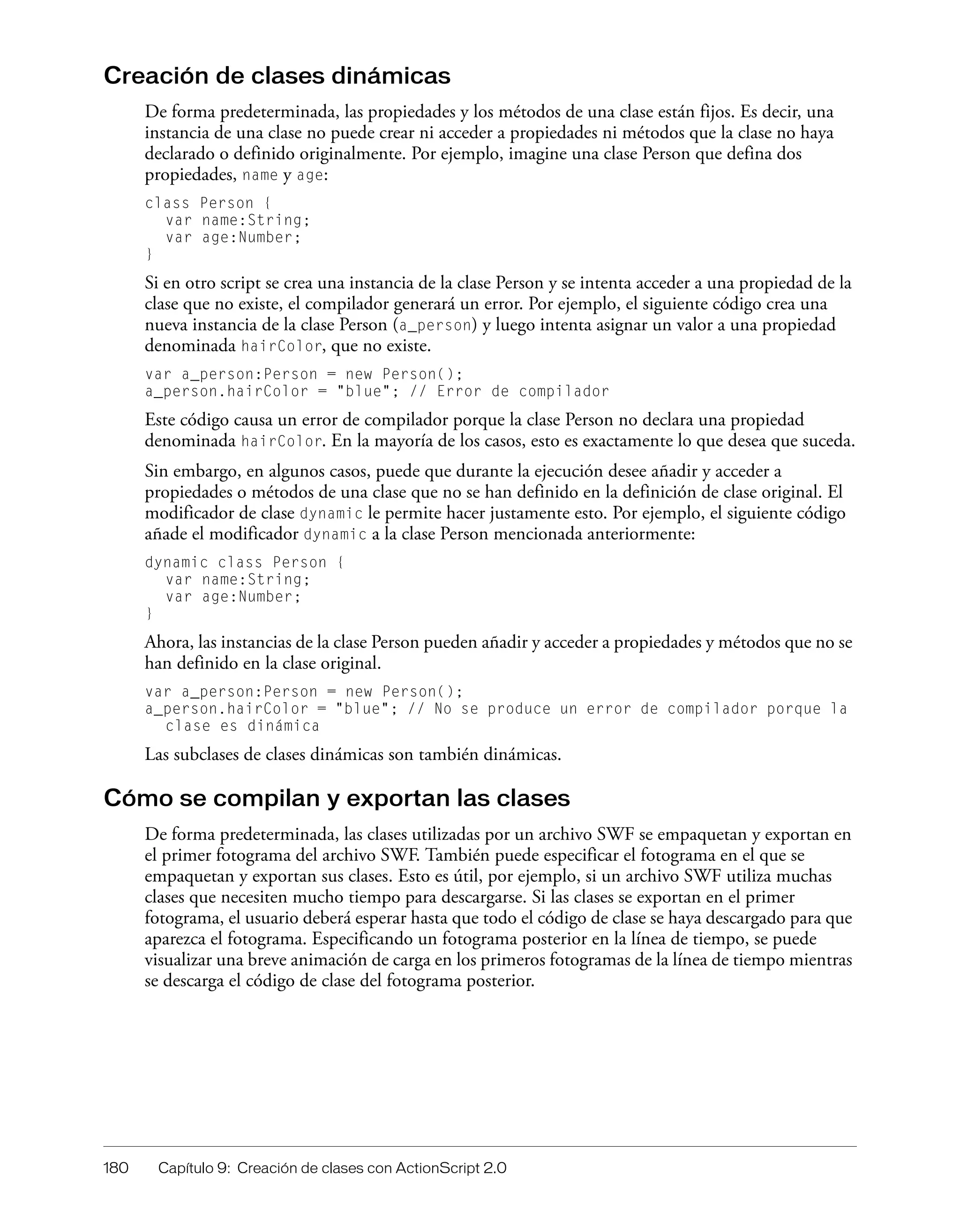 180 Capítulo 9: Creación de clases con ActionScript 2.0
Creación de clases dinámicas
De forma predeterminada, las propiedades y los métodos de una clase están fijos. Es decir, una
instancia de una clase no puede crear ni acceder a propiedades ni métodos que la clase no haya
declarado o definido originalmente. Por ejemplo, imagine una clase Person que defina dos
propiedades, name y age:
class Person {
var name:String;
var age:Number;
}
Si en otro script se crea una instancia de la clase Person y se intenta acceder a una propiedad de la
clase que no existe, el compilador generará un error. Por ejemplo, el siguiente código crea una
nueva instancia de la clase Person (a_person) y luego intenta asignar un valor a una propiedad
denominada hairColor, que no existe.
var a_person:Person = new Person();
a_person.hairColor = "blue"; // Error de compilador
Este código causa un error de compilador porque la clase Person no declara una propiedad
denominada hairColor. En la mayoría de los casos, esto es exactamente lo que desea que suceda.
Sin embargo, en algunos casos, puede que durante la ejecución desee añadir y acceder a
propiedades o métodos de una clase que no se han definido en la definición de clase original. El
modificador de clase dynamic le permite hacer justamente esto. Por ejemplo, el siguiente código
añade el modificador dynamic a la clase Person mencionada anteriormente:
dynamic class Person {
var name:String;
var age:Number;
}
Ahora, las instancias de la clase Person pueden añadir y acceder a propiedades y métodos que no se
han definido en la clase original.
var a_person:Person = new Person();
a_person.hairColor = "blue"; // No se produce un error de compilador porque la
clase es dinámica
Las subclases de clases dinámicas son también dinámicas.
Cómo se compilan y exportan las clases
De forma predeterminada, las clases utilizadas por un archivo SWF se empaquetan y exportan en
el primer fotograma del archivo SWF. También puede especificar el fotograma en el que se
empaquetan y exportan sus clases. Esto es útil, por ejemplo, si un archivo SWF utiliza muchas
clases que necesiten mucho tiempo para descargarse. Si las clases se exportan en el primer
fotograma, el usuario deberá esperar hasta que todo el código de clase se haya descargado para que
aparezca el fotograma. Especificando un fotograma posterior en la línea de tiempo, se puede
visualizar una breve animación de carga en los primeros fotogramas de la línea de tiempo mientras
se descarga el código de clase del fotograma posterior.
 