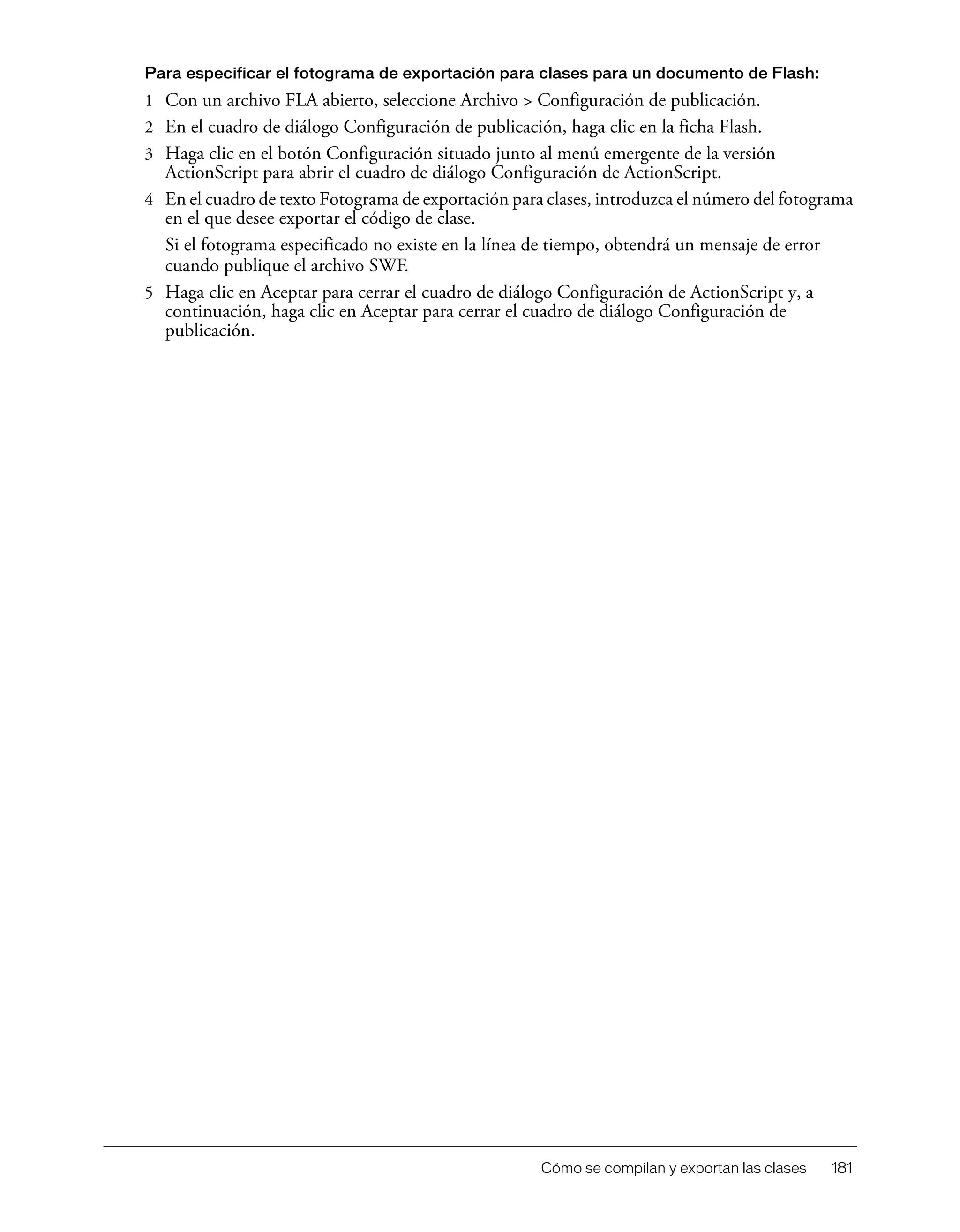 Cómo se compilan y exportan las clases 181
Para especificar el fotograma de exportación para clases para un documento de Flash:
1 Con un archivo FLA abierto, seleccione Archivo > Configuración de publicación.
2 En el cuadro de diálogo Configuración de publicación, haga clic en la ficha Flash.
3 Haga clic en el botón Configuración situado junto al menú emergente de la versión
ActionScript para abrir el cuadro de diálogo Configuración de ActionScript.
4 En el cuadro de texto Fotograma de exportación para clases, introduzca el número del fotograma
en el que desee exportar el código de clase.
Si el fotograma especificado no existe en la línea de tiempo, obtendrá un mensaje de error
cuando publique el archivo SWF.
5 Haga clic en Aceptar para cerrar el cuadro de diálogo Configuración de ActionScript y, a
continuación, haga clic en Aceptar para cerrar el cuadro de diálogo Configuración de
publicación.
 