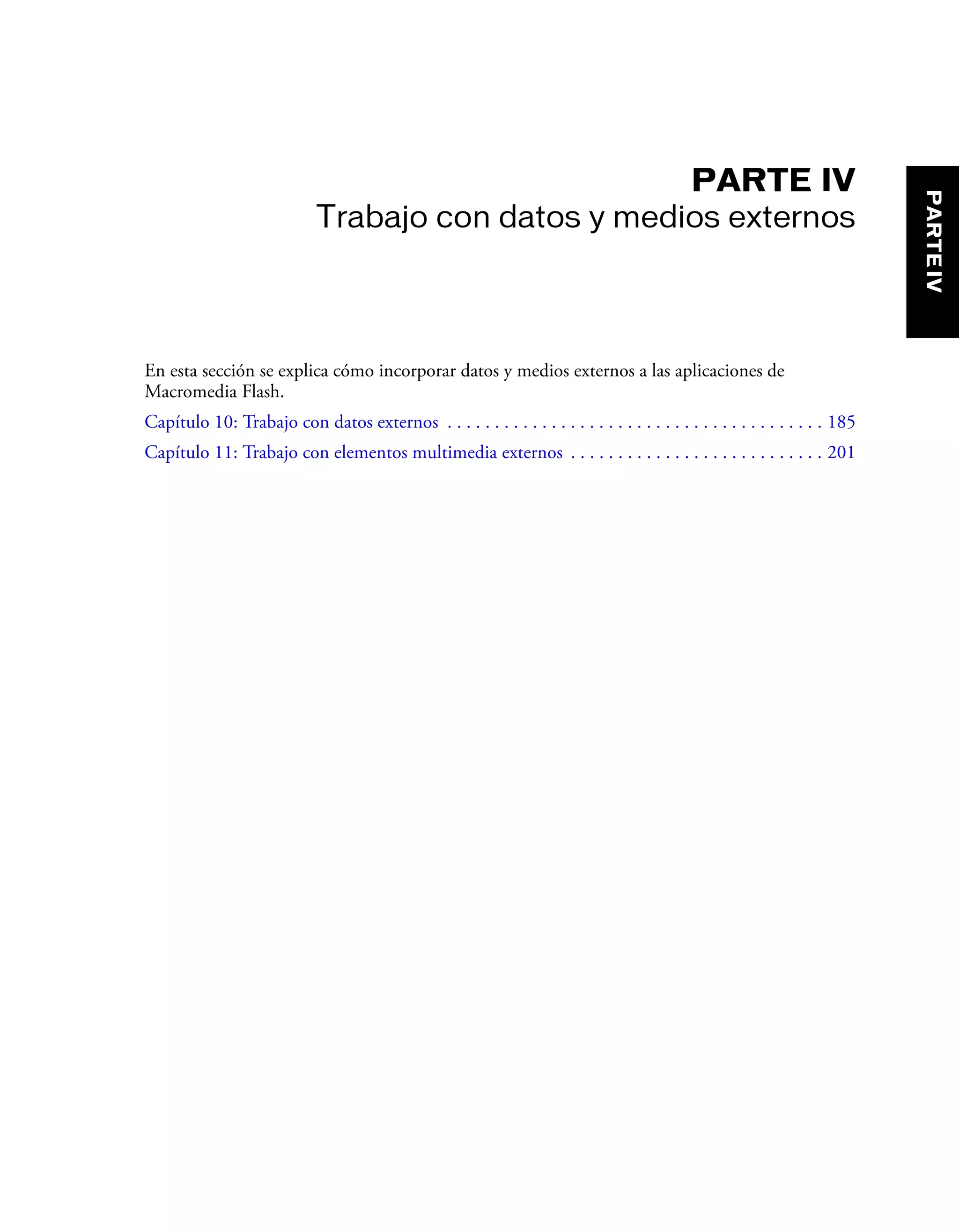 PARTE IV
Trabajo con datos y medios externos
En esta sección se explica cómo incorporar datos y medios externos a las aplicaciones de
Macromedia Flash.
Capítulo 10: Trabajo con datos externos . . . . . . . . . . . . . . . . . . . . . . . . . . . . . . . . . . . . . . . . 185
Capítulo 11: Trabajo con elementos multimedia externos . . . . . . . . . . . . . . . . . . . . . . . . . . . 201
PARTEIV
 
