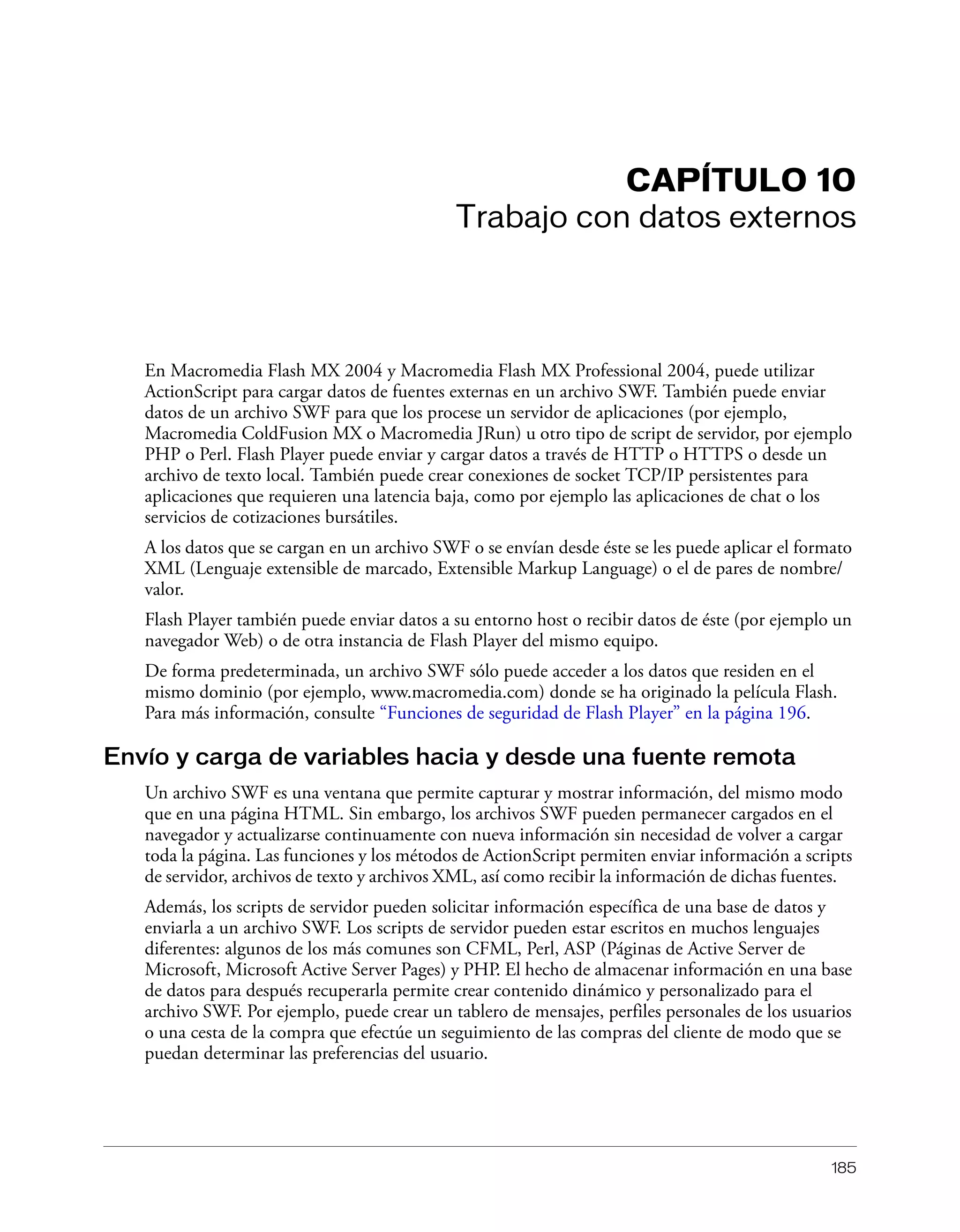 185
CAPÍTULO 10
Trabajo con datos externos
En Macromedia Flash MX 2004 y Macromedia Flash MX Professional 2004, puede utilizar
ActionScript para cargar datos de fuentes externas en un archivo SWF. También puede enviar
datos de un archivo SWF para que los procese un servidor de aplicaciones (por ejemplo,
Macromedia ColdFusion MX o Macromedia JRun) u otro tipo de script de servidor, por ejemplo
PHP o Perl. Flash Player puede enviar y cargar datos a través de HTTP o HTTPS o desde un
archivo de texto local. También puede crear conexiones de socket TCP/IP persistentes para
aplicaciones que requieren una latencia baja, como por ejemplo las aplicaciones de chat o los
servicios de cotizaciones bursátiles.
A los datos que se cargan en un archivo SWF o se envían desde éste se les puede aplicar el formato
XML (Lenguaje extensible de marcado, Extensible Markup Language) o el de pares de nombre/
valor.
Flash Player también puede enviar datos a su entorno host o recibir datos de éste (por ejemplo un
navegador Web) o de otra instancia de Flash Player del mismo equipo.
De forma predeterminada, un archivo SWF sólo puede acceder a los datos que residen en el
mismo dominio (por ejemplo, www.macromedia.com) donde se ha originado la película Flash.
Para más información, consulte “Funciones de seguridad de Flash Player” en la página 196.
Envío y carga de variables hacia y desde una fuente remota
Un archivo SWF es una ventana que permite capturar y mostrar información, del mismo modo
que en una página HTML. Sin embargo, los archivos SWF pueden permanecer cargados en el
navegador y actualizarse continuamente con nueva información sin necesidad de volver a cargar
toda la página. Las funciones y los métodos de ActionScript permiten enviar información a scripts
de servidor, archivos de texto y archivos XML, así como recibir la información de dichas fuentes.
Además, los scripts de servidor pueden solicitar información específica de una base de datos y
enviarla a un archivo SWF. Los scripts de servidor pueden estar escritos en muchos lenguajes
diferentes: algunos de los más comunes son CFML, Perl, ASP (Páginas de Active Server de
Microsoft, Microsoft Active Server Pages) y PHP. El hecho de almacenar información en una base
de datos para después recuperarla permite crear contenido dinámico y personalizado para el
archivo SWF. Por ejemplo, puede crear un tablero de mensajes, perfiles personales de los usuarios
o una cesta de la compra que efectúe un seguimiento de las compras del cliente de modo que se
puedan determinar las preferencias del usuario.
 