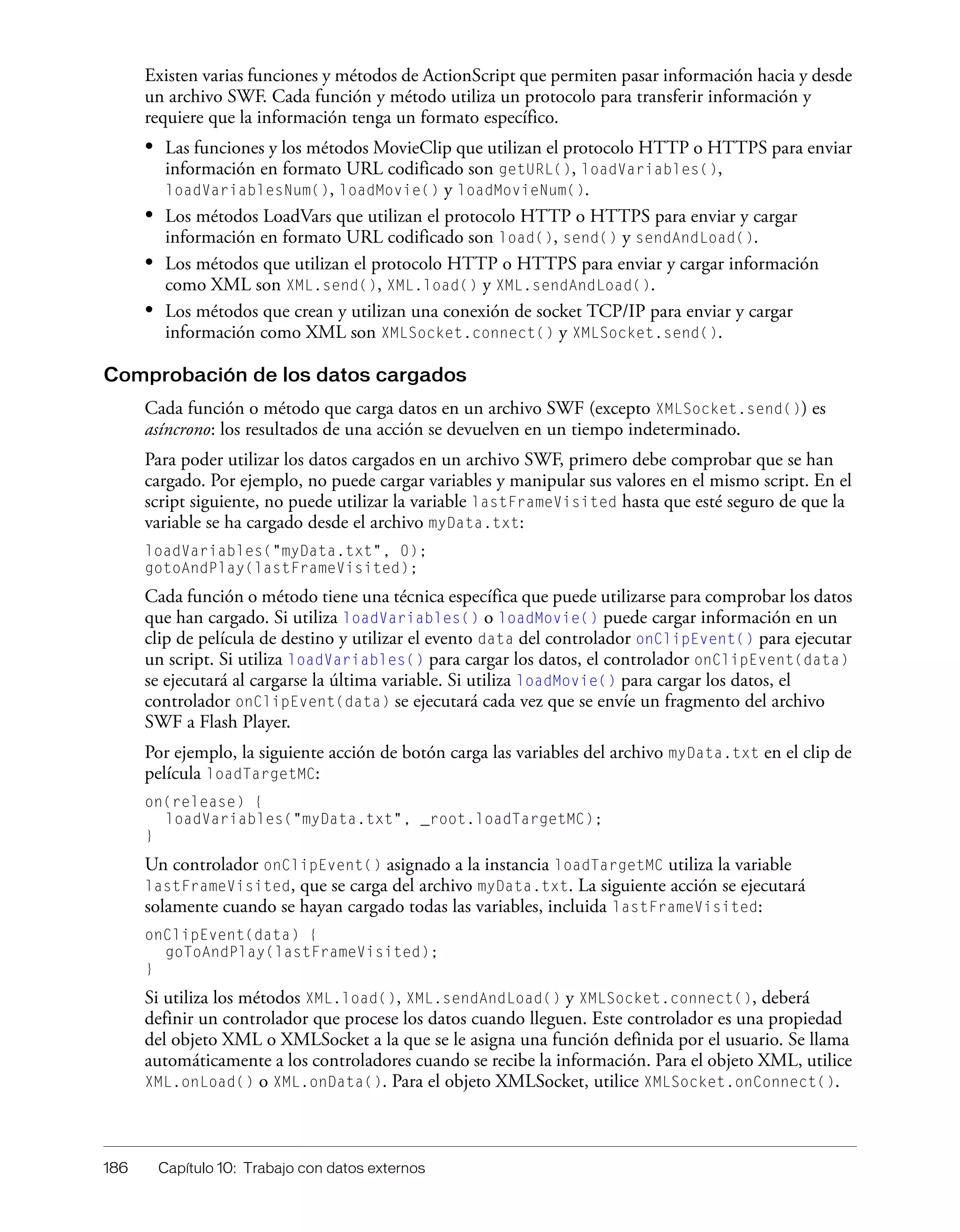 186 Capítulo 10: Trabajo con datos externos
Existen varias funciones y métodos de ActionScript que permiten pasar información hacia y desde
un archivo SWF. Cada función y método utiliza un protocolo para transferir información y
requiere que la información tenga un formato específico.
• Las funciones y los métodos MovieClip que utilizan el protocolo HTTP o HTTPS para enviar
información en formato URL codificado son getURL(), loadVariables(),
loadVariablesNum(), loadMovie() y loadMovieNum().
• Los métodos LoadVars que utilizan el protocolo HTTP o HTTPS para enviar y cargar
información en formato URL codificado son load(), send() y sendAndLoad().
• Los métodos que utilizan el protocolo HTTP o HTTPS para enviar y cargar información
como XML son XML.send(), XML.load() y XML.sendAndLoad().
• Los métodos que crean y utilizan una conexión de socket TCP/IP para enviar y cargar
información como XML son XMLSocket.connect() y XMLSocket.send().
Comprobación de los datos cargados
Cada función o método que carga datos en un archivo SWF (excepto XMLSocket.send()) es
asíncrono: los resultados de una acción se devuelven en un tiempo indeterminado.
Para poder utilizar los datos cargados en un archivo SWF, primero debe comprobar que se han
cargado. Por ejemplo, no puede cargar variables y manipular sus valores en el mismo script. En el
script siguiente, no puede utilizar la variable lastFrameVisited hasta que esté seguro de que la
variable se ha cargado desde el archivo myData.txt:
loadVariables("myData.txt", 0);
gotoAndPlay(lastFrameVisited);
Cada función o método tiene una técnica específica que puede utilizarse para comprobar los datos
que han cargado. Si utiliza loadVariables() o loadMovie() puede cargar información en un
clip de película de destino y utilizar el evento data del controlador onClipEvent() para ejecutar
un script. Si utiliza loadVariables() para cargar los datos, el controlador onClipEvent(data)
se ejecutará al cargarse la última variable. Si utiliza loadMovie() para cargar los datos, el
controlador onClipEvent(data) se ejecutará cada vez que se envíe un fragmento del archivo
SWF a Flash Player.
Por ejemplo, la siguiente acción de botón carga las variables del archivo myData.txt en el clip de
película loadTargetMC:
on(release) {
loadVariables("myData.txt", _root.loadTargetMC);
}
Un controlador onClipEvent() asignado a la instancia loadTargetMC utiliza la variable
lastFrameVisited, que se carga del archivo myData.txt. La siguiente acción se ejecutará
solamente cuando se hayan cargado todas las variables, incluida lastFrameVisited:
onClipEvent(data) {
goToAndPlay(lastFrameVisited);
}
Si utiliza los métodos XML.load(), XML.sendAndLoad() y XMLSocket.connect(), deberá
definir un controlador que procese los datos cuando lleguen. Este controlador es una propiedad
del objeto XML o XMLSocket a la que se le asigna una función definida por el usuario. Se llama
automáticamente a los controladores cuando se recibe la información. Para el objeto XML, utilice
XML.onLoad() o XML.onData(). Para el objeto XMLSocket, utilice XMLSocket.onConnect().
 