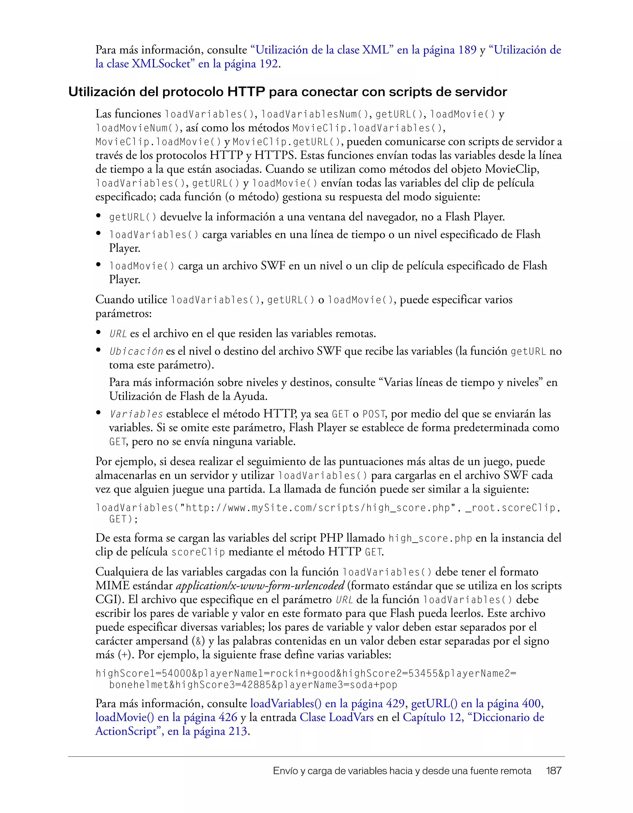 Envío y carga de variables hacia y desde una fuente remota 187
Para más información, consulte “Utilización de la clase XML” en la página 189 y “Utilización de
la clase XMLSocket” en la página 192.
Utilización del protocolo HTTP para conectar con scripts de servidor
Las funciones loadVariables(), loadVariablesNum(), getURL(), loadMovie() y
loadMovieNum(), así como los métodos MovieClip.loadVariables(),
MovieClip.loadMovie() y MovieClip.getURL(), pueden comunicarse con scripts de servidor a
través de los protocolos HTTP y HTTPS. Estas funciones envían todas las variables desde la línea
de tiempo a la que están asociadas. Cuando se utilizan como métodos del objeto MovieClip,
loadVariables(), getURL() y loadMovie() envían todas las variables del clip de película
especificado; cada función (o método) gestiona su respuesta del modo siguiente:
• getURL() devuelve la información a una ventana del navegador, no a Flash Player.
• loadVariables() carga variables en una línea de tiempo o un nivel especificado de Flash
Player.
• loadMovie() carga un archivo SWF en un nivel o un clip de película especificado de Flash
Player.
Cuando utilice loadVariables(), getURL() o loadMovie(), puede especificar varios
parámetros:
• URL es el archivo en el que residen las variables remotas.
• Ubicación es el nivel o destino del archivo SWF que recibe las variables (la función getURL no
toma este parámetro).
Para más información sobre niveles y destinos, consulte “Varias líneas de tiempo y niveles” en
Utilización de Flash de la Ayuda.
• Variables establece el método HTTP, ya sea GET o POST, por medio del que se enviarán las
variables. Si se omite este parámetro, Flash Player se establece de forma predeterminada como
GET, pero no se envía ninguna variable.
Por ejemplo, si desea realizar el seguimiento de las puntuaciones más altas de un juego, puede
almacenarlas en un servidor y utilizar loadVariables() para cargarlas en el archivo SWF cada
vez que alguien juegue una partida. La llamada de función puede ser similar a la siguiente:
loadVariables("http://www.mySite.com/scripts/high_score.php", _root.scoreClip,
GET);
De esta forma se cargan las variables del script PHP llamado high_score.php en la instancia del
clip de película scoreClip mediante el método HTTP GET.
Cualquiera de las variables cargadas con la función loadVariables() debe tener el formato
MIME estándar application/x-www-form-urlencoded (formato estándar que se utiliza en los scripts
CGI). El archivo que especifique en el parámetro URL de la función loadVariables() debe
escribir los pares de variable y valor en este formato para que Flash pueda leerlos. Este archivo
puede especificar diversas variables; los pares de variable y valor deben estar separados por el
carácter ampersand (&) y las palabras contenidas en un valor deben estar separadas por el signo
más (+). Por ejemplo, la siguiente frase define varias variables:
highScore1=54000&playerName1=rockin+good&highScore2=53455&playerName2=
bonehelmet&highScore3=42885&playerName3=soda+pop
Para más información, consulte loadVariables() en la página 429, getURL() en la página 400,
loadMovie() en la página 426 y la entrada Clase LoadVars en el Capítulo 12, “Diccionario de
ActionScript”, en la página 213.
 