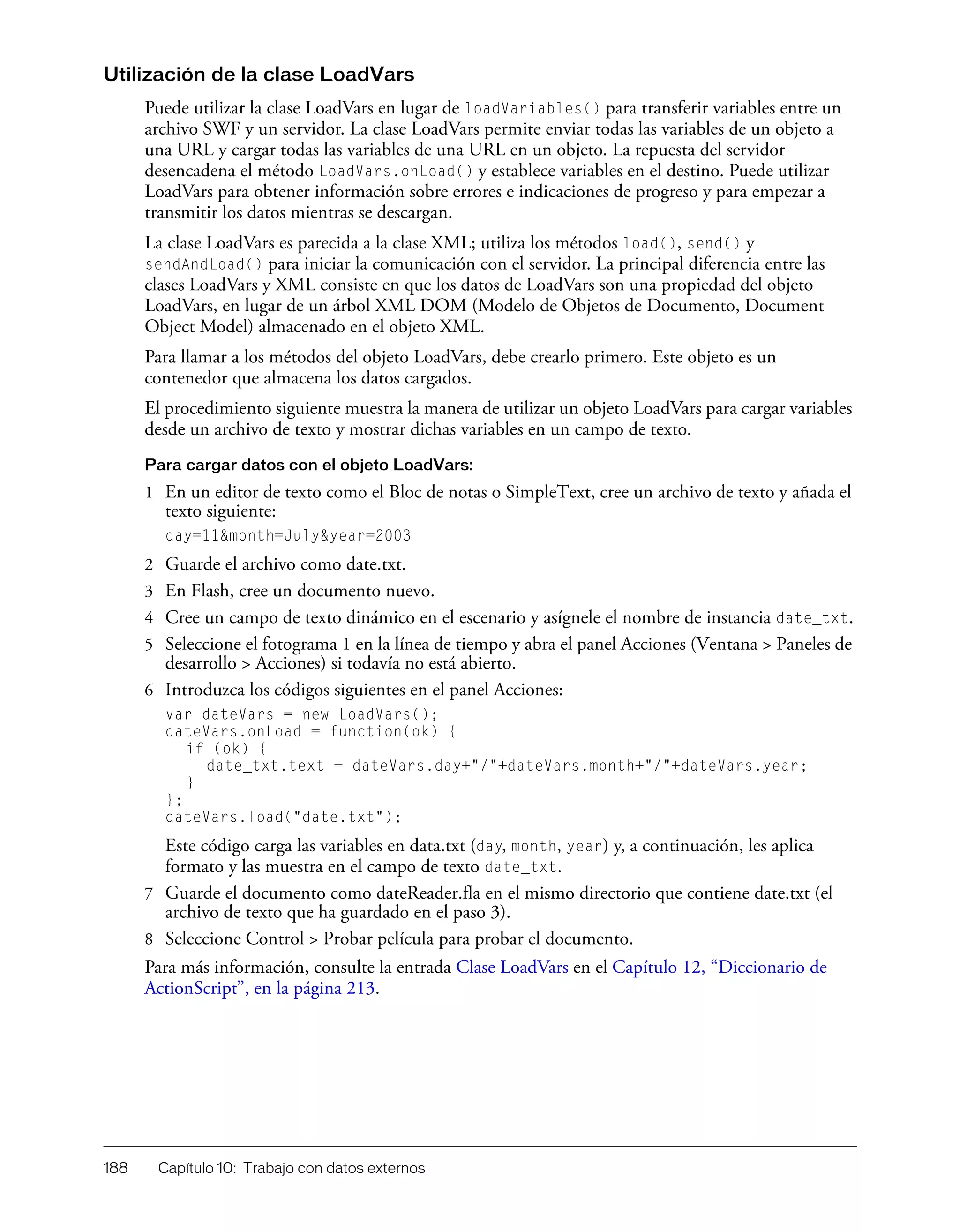 188 Capítulo 10: Trabajo con datos externos
Utilización de la clase LoadVars
Puede utilizar la clase LoadVars en lugar de loadVariables() para transferir variables entre un
archivo SWF y un servidor. La clase LoadVars permite enviar todas las variables de un objeto a
una URL y cargar todas las variables de una URL en un objeto. La repuesta del servidor
desencadena el método LoadVars.onLoad() y establece variables en el destino. Puede utilizar
LoadVars para obtener información sobre errores e indicaciones de progreso y para empezar a
transmitir los datos mientras se descargan.
La clase LoadVars es parecida a la clase XML; utiliza los métodos load(), send() y
sendAndLoad() para iniciar la comunicación con el servidor. La principal diferencia entre las
clases LoadVars y XML consiste en que los datos de LoadVars son una propiedad del objeto
LoadVars, en lugar de un árbol XML DOM (Modelo de Objetos de Documento, Document
Object Model) almacenado en el objeto XML.
Para llamar a los métodos del objeto LoadVars, debe crearlo primero. Este objeto es un
contenedor que almacena los datos cargados.
El procedimiento siguiente muestra la manera de utilizar un objeto LoadVars para cargar variables
desde un archivo de texto y mostrar dichas variables en un campo de texto.
Para cargar datos con el objeto LoadVars:
1 En un editor de texto como el Bloc de notas o SimpleText, cree un archivo de texto y añada el
texto siguiente:
day=11&month=July&year=2003
2 Guarde el archivo como date.txt.
3 En Flash, cree un documento nuevo.
4 Cree un campo de texto dinámico en el escenario y asígnele el nombre de instancia date_txt.
5 Seleccione el fotograma 1 en la línea de tiempo y abra el panel Acciones (Ventana > Paneles de
desarrollo > Acciones) si todavía no está abierto.
6 Introduzca los códigos siguientes en el panel Acciones:
var dateVars = new LoadVars();
dateVars.onLoad = function(ok) {
if (ok) {
date_txt.text = dateVars.day+"/"+dateVars.month+"/"+dateVars.year;
}
};
dateVars.load("date.txt");
Este código carga las variables en data.txt (day, month, year) y, a continuación, les aplica
formato y las muestra en el campo de texto date_txt.
7 Guarde el documento como dateReader.fla en el mismo directorio que contiene date.txt (el
archivo de texto que ha guardado en el paso 3).
8 Seleccione Control > Probar película para probar el documento.
Para más información, consulte la entrada Clase LoadVars en el Capítulo 12, “Diccionario de
ActionScript”, en la página 213.
 