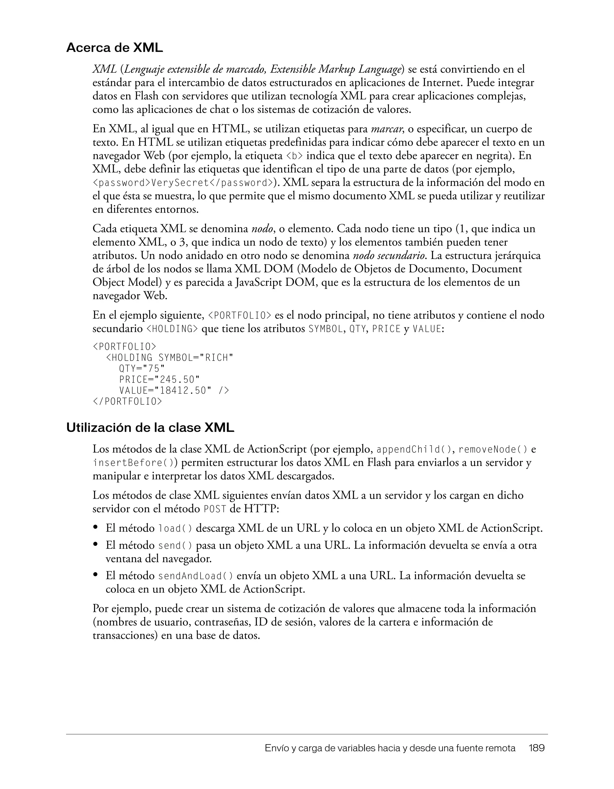Envío y carga de variables hacia y desde una fuente remota 189
Acerca de XML
XML (Lenguaje extensible de marcado, Extensible Markup Language) se está convirtiendo en el
estándar para el intercambio de datos estructurados en aplicaciones de Internet. Puede integrar
datos en Flash con servidores que utilizan tecnología XML para crear aplicaciones complejas,
como las aplicaciones de chat o los sistemas de cotización de valores.
En XML, al igual que en HTML, se utilizan etiquetas para marcar, o especificar, un cuerpo de
texto. En HTML se utilizan etiquetas predefinidas para indicar cómo debe aparecer el texto en un
navegador Web (por ejemplo, la etiqueta <b> indica que el texto debe aparecer en negrita). En
XML, debe definir las etiquetas que identifican el tipo de una parte de datos (por ejemplo,
<password>VerySecret</password>). XML separa la estructura de la información del modo en
el que ésta se muestra, lo que permite que el mismo documento XML se pueda utilizar y reutilizar
en diferentes entornos.
Cada etiqueta XML se denomina nodo, o elemento. Cada nodo tiene un tipo (1, que indica un
elemento XML, o 3, que indica un nodo de texto) y los elementos también pueden tener
atributos. Un nodo anidado en otro nodo se denomina nodo secundario. La estructura jerárquica
de árbol de los nodos se llama XML DOM (Modelo de Objetos de Documento, Document
Object Model) y es parecida a JavaScript DOM, que es la estructura de los elementos de un
navegador Web.
En el ejemplo siguiente, <PORTFOLIO> es el nodo principal, no tiene atributos y contiene el nodo
secundario <HOLDING> que tiene los atributos SYMBOL, QTY, PRICE y VALUE:
<PORTFOLIO>
<HOLDING SYMBOL="RICH"
QTY="75"
PRICE="245.50"
VALUE="18412.50" />
</PORTFOLIO>
Utilización de la clase XML
Los métodos de la clase XML de ActionScript (por ejemplo, appendChild(), removeNode() e
insertBefore()) permiten estructurar los datos XML en Flash para enviarlos a un servidor y
manipular e interpretar los datos XML descargados.
Los métodos de clase XML siguientes envían datos XML a un servidor y los cargan en dicho
servidor con el método POST de HTTP:
• El método load() descarga XML de un URL y lo coloca en un objeto XML de ActionScript.
• El método send() pasa un objeto XML a una URL. La información devuelta se envía a otra
ventana del navegador.
• El método sendAndLoad() envía un objeto XML a una URL. La información devuelta se
coloca en un objeto XML de ActionScript.
Por ejemplo, puede crear un sistema de cotización de valores que almacene toda la información
(nombres de usuario, contraseñas, ID de sesión, valores de la cartera e información de
transacciones) en una base de datos.
 
