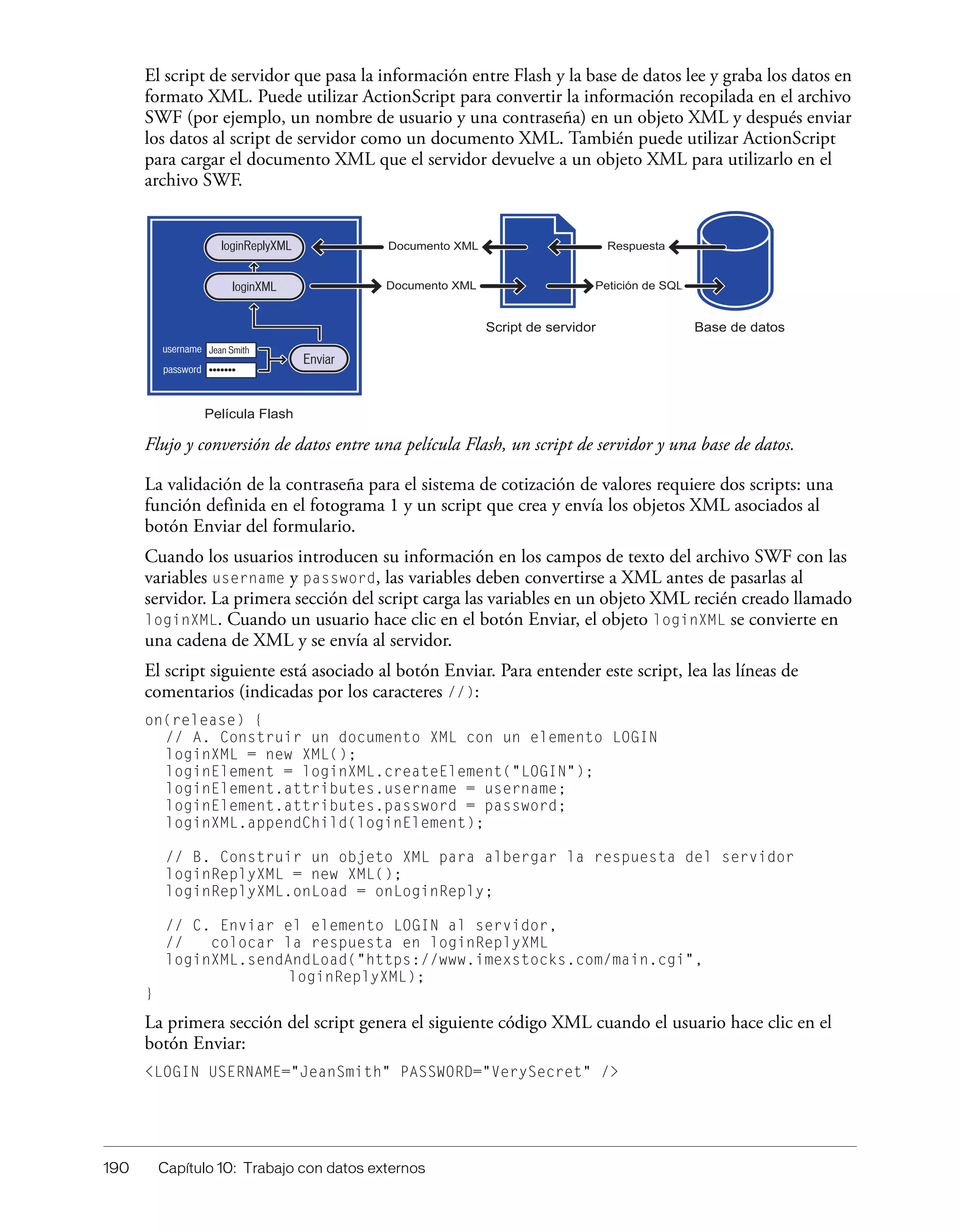 190 Capítulo 10: Trabajo con datos externos
El script de servidor que pasa la información entre Flash y la base de datos lee y graba los datos en
formato XML. Puede utilizar ActionScript para convertir la información recopilada en el archivo
SWF (por ejemplo, un nombre de usuario y una contraseña) en un objeto XML y después enviar
los datos al script de servidor como un documento XML. También puede utilizar ActionScript
para cargar el documento XML que el servidor devuelve a un objeto XML para utilizarlo en el
archivo SWF.
Flujo y conversión de datos entre una película Flash, un script de servidor y una base de datos.
La validación de la contraseña para el sistema de cotización de valores requiere dos scripts: una
función definida en el fotograma 1 y un script que crea y envía los objetos XML asociados al
botón Enviar del formulario.
Cuando los usuarios introducen su información en los campos de texto del archivo SWF con las
variables username y password, las variables deben convertirse a XML antes de pasarlas al
servidor. La primera sección del script carga las variables en un objeto XML recién creado llamado
loginXML. Cuando un usuario hace clic en el botón Enviar, el objeto loginXML se convierte en
una cadena de XML y se envía al servidor.
El script siguiente está asociado al botón Enviar. Para entender este script, lea las líneas de
comentarios (indicadas por los caracteres //):
on(release) {
// A. Construir un documento XML con un elemento LOGIN
loginXML = new XML();
loginElement = loginXML.createElement("LOGIN");
loginElement.attributes.username = username;
loginElement.attributes.password = password;
loginXML.appendChild(loginElement);
// B. Construir un objeto XML para albergar la respuesta del servidor
loginReplyXML = new XML();
loginReplyXML.onLoad = onLoginReply;
// C. Enviar el elemento LOGIN al servidor,
// colocar la respuesta en loginReplyXML
loginXML.sendAndLoad("https://www.imexstocks.com/main.cgi",
loginReplyXML);
}
La primera sección del script genera el siguiente código XML cuando el usuario hace clic en el
botón Enviar:
<LOGIN USERNAME="JeanSmith" PASSWORD="VerySecret" />
Documento XML
Documento XML
Respuesta
Petición de SQL
password
Enviar
loginReplyXML
Película Flash
Script de servidor Base de datos
Jean Smith
•••••••
loginXML
username
 