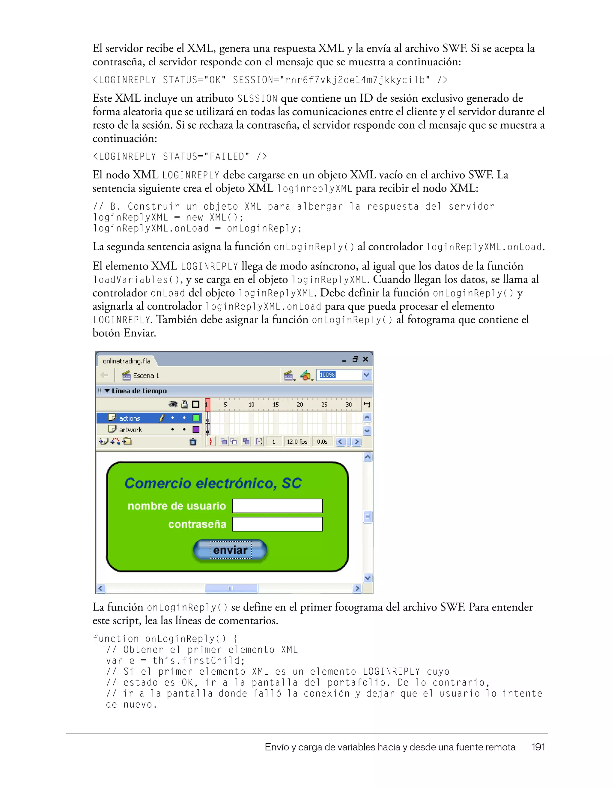 Envío y carga de variables hacia y desde una fuente remota 191
El servidor recibe el XML, genera una respuesta XML y la envía al archivo SWF. Si se acepta la
contraseña, el servidor responde con el mensaje que se muestra a continuación:
<LOGINREPLY STATUS="OK" SESSION="rnr6f7vkj2oe14m7jkkycilb" />
Este XML incluye un atributo SESSION que contiene un ID de sesión exclusivo generado de
forma aleatoria que se utilizará en todas las comunicaciones entre el cliente y el servidor durante el
resto de la sesión. Si se rechaza la contraseña, el servidor responde con el mensaje que se muestra a
continuación:
<LOGINREPLY STATUS="FAILED" />
El nodo XML LOGINREPLY debe cargarse en un objeto XML vacío en el archivo SWF. La
sentencia siguiente crea el objeto XML loginreplyXML para recibir el nodo XML:
// B. Construir un objeto XML para albergar la respuesta del servidor
loginReplyXML = new XML();
loginReplyXML.onLoad = onLoginReply;
La segunda sentencia asigna la función onLoginReply() al controlador loginReplyXML.onLoad.
El elemento XML LOGINREPLY llega de modo asíncrono, al igual que los datos de la función
loadVariables(), y se carga en el objeto loginReplyXML. Cuando llegan los datos, se llama al
controlador onLoad del objeto loginReplyXML. Debe definir la función onLoginReply() y
asignarla al controlador loginReplyXML.onLoad para que pueda procesar el elemento
LOGINREPLY. También debe asignar la función onLoginReply() al fotograma que contiene el
botón Enviar.
La función onLoginReply() se define en el primer fotograma del archivo SWF. Para entender
este script, lea las líneas de comentarios.
function onLoginReply() {
// Obtener el primer elemento XML
var e = this.firstChild;
// Si el primer elemento XML es un elemento LOGINREPLY cuyo
// estado es OK, ir a la pantalla del portafolio. De lo contrario,
// ir a la pantalla donde falló la conexión y dejar que el usuario lo intente
de nuevo.
 