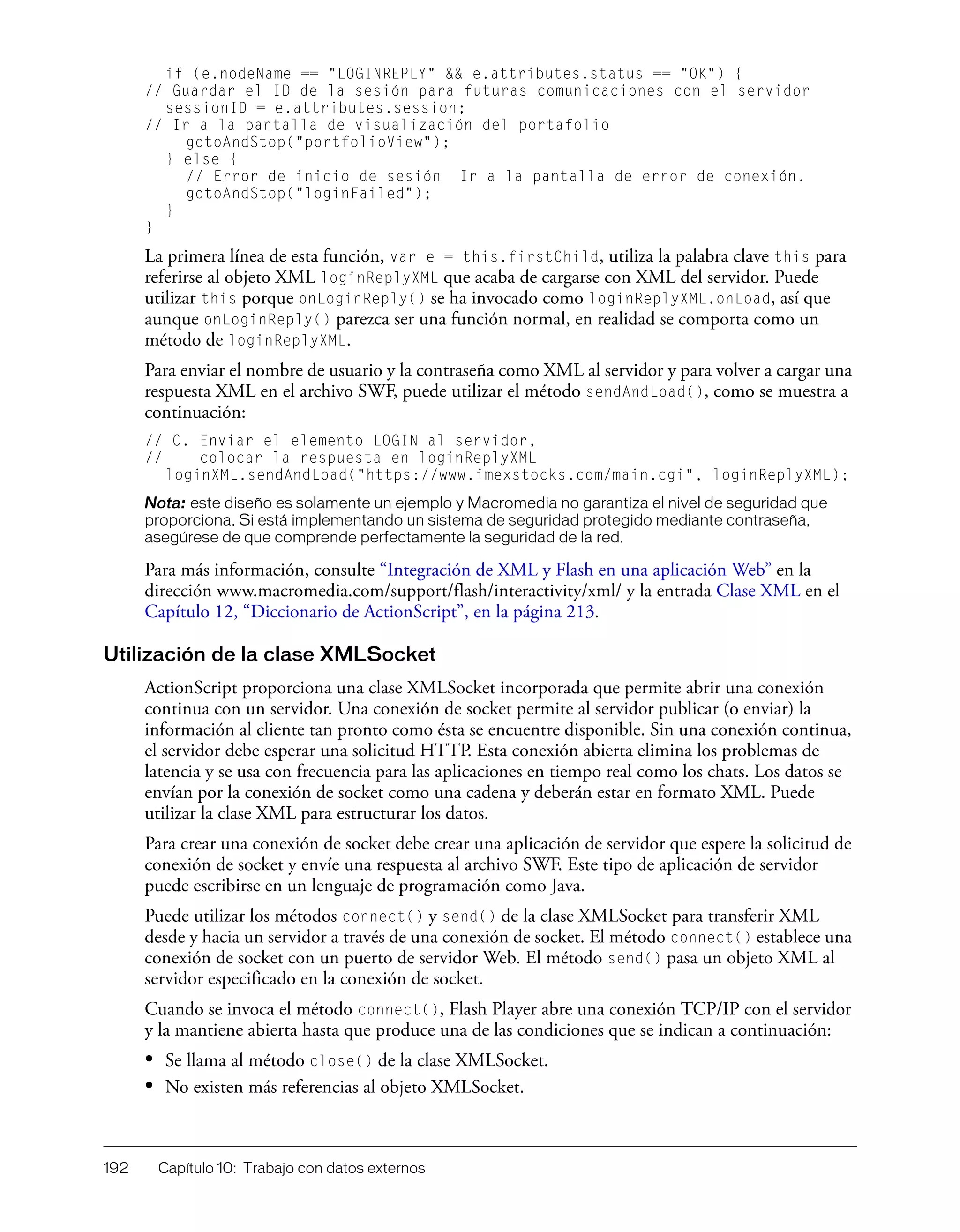 192 Capítulo 10: Trabajo con datos externos
if (e.nodeName == "LOGINREPLY" && e.attributes.status == "OK") {
// Guardar el ID de la sesión para futuras comunicaciones con el servidor
sessionID = e.attributes.session;
// Ir a la pantalla de visualización del portafolio
gotoAndStop("portfolioView");
} else {
// Error de inicio de sesión Ir a la pantalla de error de conexión.
gotoAndStop("loginFailed");
}
}
La primera línea de esta función, var e = this.firstChild, utiliza la palabra clave this para
referirse al objeto XML loginReplyXML que acaba de cargarse con XML del servidor. Puede
utilizar this porque onLoginReply() se ha invocado como loginReplyXML.onLoad, así que
aunque onLoginReply() parezca ser una función normal, en realidad se comporta como un
método de loginReplyXML.
Para enviar el nombre de usuario y la contraseña como XML al servidor y para volver a cargar una
respuesta XML en el archivo SWF, puede utilizar el método sendAndLoad(), como se muestra a
continuación:
// C. Enviar el elemento LOGIN al servidor,
// colocar la respuesta en loginReplyXML
loginXML.sendAndLoad("https://www.imexstocks.com/main.cgi", loginReplyXML);
Nota: este diseño es solamente un ejemplo y Macromedia no garantiza el nivel de seguridad que
proporciona. Si está implementando un sistema de seguridad protegido mediante contraseña,
asegúrese de que comprende perfectamente la seguridad de la red.
Para más información, consulte “Integración de XML y Flash en una aplicación Web” en la
dirección www.macromedia.com/support/flash/interactivity/xml/ y la entrada Clase XML en el
Capítulo 12, “Diccionario de ActionScript”, en la página 213.
Utilización de la clase XMLSocket
ActionScript proporciona una clase XMLSocket incorporada que permite abrir una conexión
continua con un servidor. Una conexión de socket permite al servidor publicar (o enviar) la
información al cliente tan pronto como ésta se encuentre disponible. Sin una conexión continua,
el servidor debe esperar una solicitud HTTP. Esta conexión abierta elimina los problemas de
latencia y se usa con frecuencia para las aplicaciones en tiempo real como los chats. Los datos se
envían por la conexión de socket como una cadena y deberán estar en formato XML. Puede
utilizar la clase XML para estructurar los datos.
Para crear una conexión de socket debe crear una aplicación de servidor que espere la solicitud de
conexión de socket y envíe una respuesta al archivo SWF. Este tipo de aplicación de servidor
puede escribirse en un lenguaje de programación como Java.
Puede utilizar los métodos connect() y send() de la clase XMLSocket para transferir XML
desde y hacia un servidor a través de una conexión de socket. El método connect() establece una
conexión de socket con un puerto de servidor Web. El método send() pasa un objeto XML al
servidor especificado en la conexión de socket.
Cuando se invoca el método connect(), Flash Player abre una conexión TCP/IP con el servidor
y la mantiene abierta hasta que produce una de las condiciones que se indican a continuación:
• Se llama al método close() de la clase XMLSocket.
• No existen más referencias al objeto XMLSocket.
 
