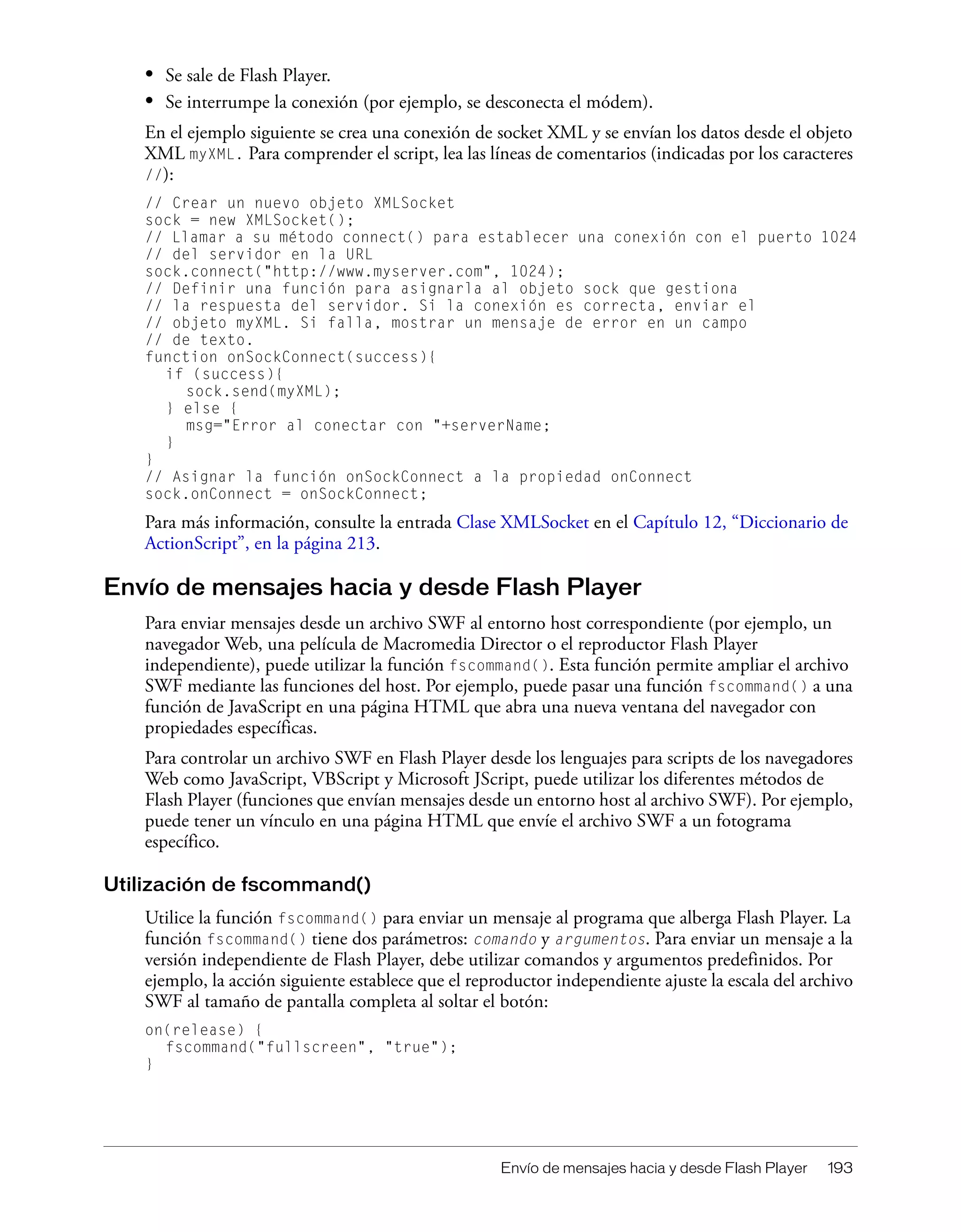 Envío de mensajes hacia y desde Flash Player 193
• Se sale de Flash Player.
• Se interrumpe la conexión (por ejemplo, se desconecta el módem).
En el ejemplo siguiente se crea una conexión de socket XML y se envían los datos desde el objeto
XML myXML. Para comprender el script, lea las líneas de comentarios (indicadas por los caracteres
//):
// Crear un nuevo objeto XMLSocket
sock = new XMLSocket();
// Llamar a su método connect() para establecer una conexión con el puerto 1024
// del servidor en la URL
sock.connect("http://www.myserver.com", 1024);
// Definir una función para asignarla al objeto sock que gestiona
// la respuesta del servidor. Si la conexión es correcta, enviar el
// objeto myXML. Si falla, mostrar un mensaje de error en un campo
// de texto.
function onSockConnect(success){
if (success){
sock.send(myXML);
} else {
msg="Error al conectar con "+serverName;
}
}
// Asignar la función onSockConnect a la propiedad onConnect
sock.onConnect = onSockConnect;
Para más información, consulte la entrada Clase XMLSocket en el Capítulo 12, “Diccionario de
ActionScript”, en la página 213.
Envío de mensajes hacia y desde Flash Player
Para enviar mensajes desde un archivo SWF al entorno host correspondiente (por ejemplo, un
navegador Web, una película de Macromedia Director o el reproductor Flash Player
independiente), puede utilizar la función fscommand(). Esta función permite ampliar el archivo
SWF mediante las funciones del host. Por ejemplo, puede pasar una función fscommand() a una
función de JavaScript en una página HTML que abra una nueva ventana del navegador con
propiedades específicas.
Para controlar un archivo SWF en Flash Player desde los lenguajes para scripts de los navegadores
Web como JavaScript, VBScript y Microsoft JScript, puede utilizar los diferentes métodos de
Flash Player (funciones que envían mensajes desde un entorno host al archivo SWF). Por ejemplo,
puede tener un vínculo en una página HTML que envíe el archivo SWF a un fotograma
específico.
Utilización de fscommand()
Utilice la función fscommand() para enviar un mensaje al programa que alberga Flash Player. La
función fscommand() tiene dos parámetros: comando y argumentos. Para enviar un mensaje a la
versión independiente de Flash Player, debe utilizar comandos y argumentos predefinidos. Por
ejemplo, la acción siguiente establece que el reproductor independiente ajuste la escala del archivo
SWF al tamaño de pantalla completa al soltar el botón:
on(release) {
fscommand("fullscreen", "true");
}
 