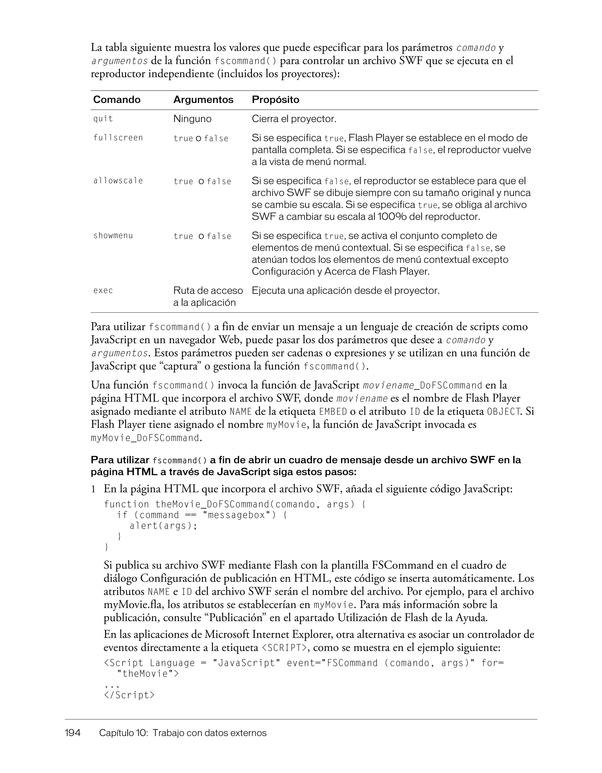 194 Capítulo 10: Trabajo con datos externos
La tabla siguiente muestra los valores que puede especificar para los parámetros comando y
argumentos de la función fscommand() para controlar un archivo SWF que se ejecuta en el
reproductor independiente (incluidos los proyectores):
Para utilizar fscommand() a fin de enviar un mensaje a un lenguaje de creación de scripts como
JavaScript en un navegador Web, puede pasar los dos parámetros que desee a comando y
argumentos. Estos parámetros pueden ser cadenas o expresiones y se utilizan en una función de
JavaScript que “captura” o gestiona la función fscommand().
Una función fscommand() invoca la función de JavaScript moviename_DoFSCommand en la
página HTML que incorpora el archivo SWF, donde moviename es el nombre de Flash Player
asignado mediante el atributo NAME de la etiqueta EMBED o el atributo ID de la etiqueta OBJECT. Si
Flash Player tiene asignado el nombre myMovie, la función de JavaScript invocada es
myMovie_DoFSCommand.
Para utilizar fscommand() a fin de abrir un cuadro de mensaje desde un archivo SWF en la
página HTML a través de JavaScript siga estos pasos:
1 En la página HTML que incorpora el archivo SWF, añada el siguiente código JavaScript:
function theMovie_DoFSCommand(comando, args) {
if (command == "messagebox") {
alert(args);
}
}
Si publica su archivo SWF mediante Flash con la plantilla FSCommand en el cuadro de
diálogo Configuración de publicación en HTML, este código se inserta automáticamente. Los
atributos NAME e ID del archivo SWF serán el nombre del archivo. Por ejemplo, para el archivo
myMovie.fla, los atributos se establecerían en myMovie. Para más información sobre la
publicación, consulte “Publicación” en el apartado Utilización de Flash de la Ayuda.
En las aplicaciones de Microsoft Internet Explorer, otra alternativa es asociar un controlador de
eventos directamente a la etiqueta <SCRIPT>, como se muestra en el ejemplo siguiente:
<Script Language = "JavaScript" event="FSCommand (comando, args)" for=
"theMovie">
...
</Script>
Comando Argumentos Propósito
quit Ninguno Cierra el proyector.
fullscreen true o false Si se especifica true, Flash Player se establece en el modo de
pantalla completa. Si se especifica false, el reproductor vuelve
a la vista de menú normal.
allowscale true o false Si se especifica false, el reproductor se establece para que el
archivo SWF se dibuje siempre con su tamaño original y nunca
se cambie su escala. Si se especifica true, se obliga al archivo
SWF a cambiar su escala al 100% del reproductor.
showmenu true o false Si se especifica true, se activa el conjunto completo de
elementos de menú contextual. Si se especifica false, se
atenúan todos los elementos de menú contextual excepto
Configuración y Acerca de Flash Player.
exec Ruta de acceso
a la aplicación
Ejecuta una aplicación desde el proyector.
 