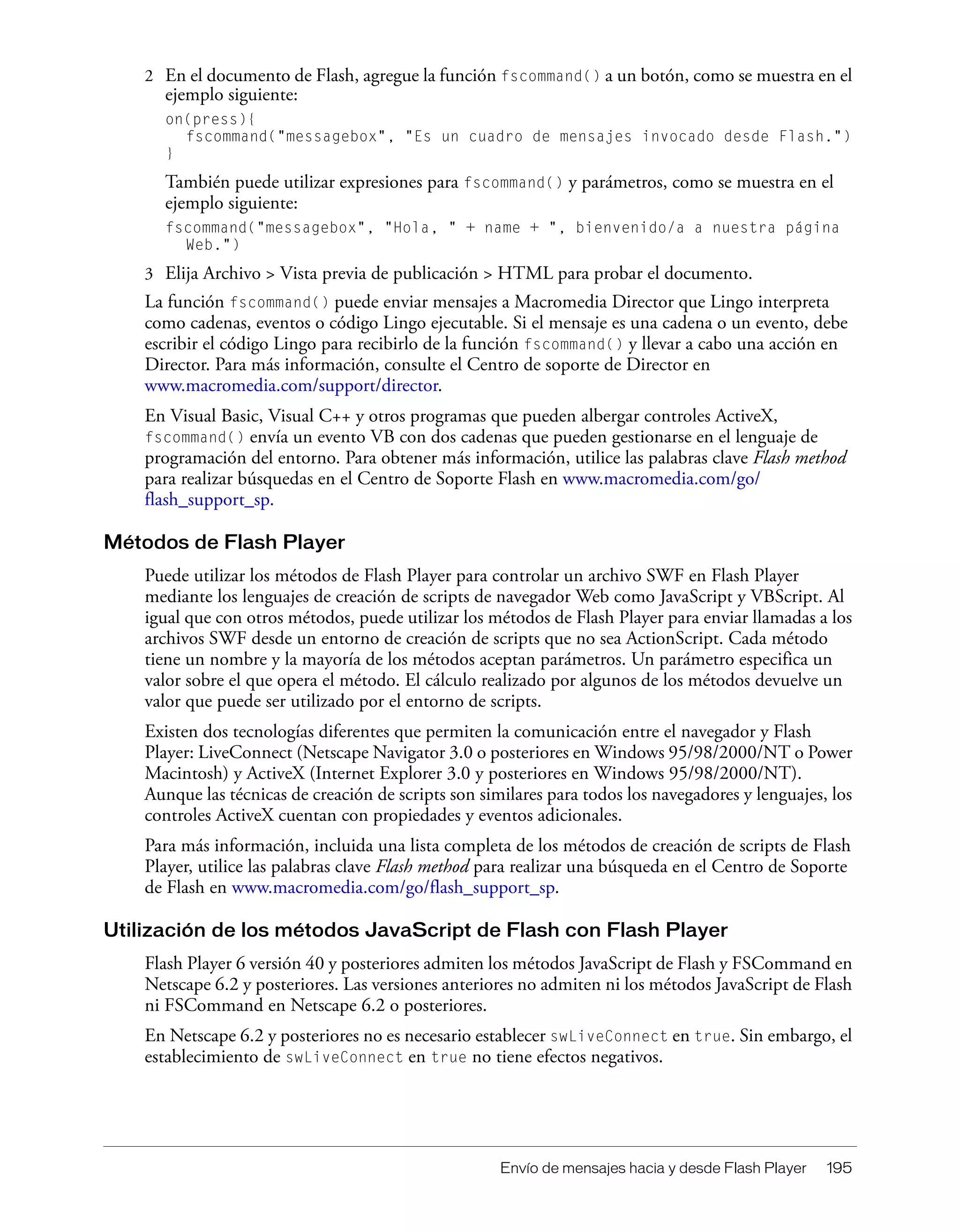 Envío de mensajes hacia y desde Flash Player 195
2 En el documento de Flash, agregue la función fscommand() a un botón, como se muestra en el
ejemplo siguiente:
on(press){
fscommand("messagebox", "Es un cuadro de mensajes invocado desde Flash.")
}
También puede utilizar expresiones para fscommand() y parámetros, como se muestra en el
ejemplo siguiente:
fscommand("messagebox", "Hola, " + name + ", bienvenido/a a nuestra página
Web.")
3 Elija Archivo > Vista previa de publicación > HTML para probar el documento.
La función fscommand() puede enviar mensajes a Macromedia Director que Lingo interpreta
como cadenas, eventos o código Lingo ejecutable. Si el mensaje es una cadena o un evento, debe
escribir el código Lingo para recibirlo de la función fscommand() y llevar a cabo una acción en
Director. Para más información, consulte el Centro de soporte de Director en
www.macromedia.com/support/director.
En Visual Basic, Visual C++ y otros programas que pueden albergar controles ActiveX,
fscommand() envía un evento VB con dos cadenas que pueden gestionarse en el lenguaje de
programación del entorno. Para obtener más información, utilice las palabras clave Flash method
para realizar búsquedas en el Centro de Soporte Flash en www.macromedia.com/go/
flash_support_sp.
Métodos de Flash Player
Puede utilizar los métodos de Flash Player para controlar un archivo SWF en Flash Player
mediante los lenguajes de creación de scripts de navegador Web como JavaScript y VBScript. Al
igual que con otros métodos, puede utilizar los métodos de Flash Player para enviar llamadas a los
archivos SWF desde un entorno de creación de scripts que no sea ActionScript. Cada método
tiene un nombre y la mayoría de los métodos aceptan parámetros. Un parámetro especifica un
valor sobre el que opera el método. El cálculo realizado por algunos de los métodos devuelve un
valor que puede ser utilizado por el entorno de scripts.
Existen dos tecnologías diferentes que permiten la comunicación entre el navegador y Flash
Player: LiveConnect (Netscape Navigator 3.0 o posteriores en Windows 95/98/2000/NT o Power
Macintosh) y ActiveX (Internet Explorer 3.0 y posteriores en Windows 95/98/2000/NT).
Aunque las técnicas de creación de scripts son similares para todos los navegadores y lenguajes, los
controles ActiveX cuentan con propiedades y eventos adicionales.
Para más información, incluida una lista completa de los métodos de creación de scripts de Flash
Player, utilice las palabras clave Flash method para realizar una búsqueda en el Centro de Soporte
de Flash en www.macromedia.com/go/flash_support_sp.
Utilización de los métodos JavaScript de Flash con Flash Player
Flash Player 6 versión 40 y posteriores admiten los métodos JavaScript de Flash y FSCommand en
Netscape 6.2 y posteriores. Las versiones anteriores no admiten ni los métodos JavaScript de Flash
ni FSCommand en Netscape 6.2 o posteriores.
En Netscape 6.2 y posteriores no es necesario establecer swLiveConnect en true. Sin embargo, el
establecimiento de swLiveConnect en true no tiene efectos negativos.
 