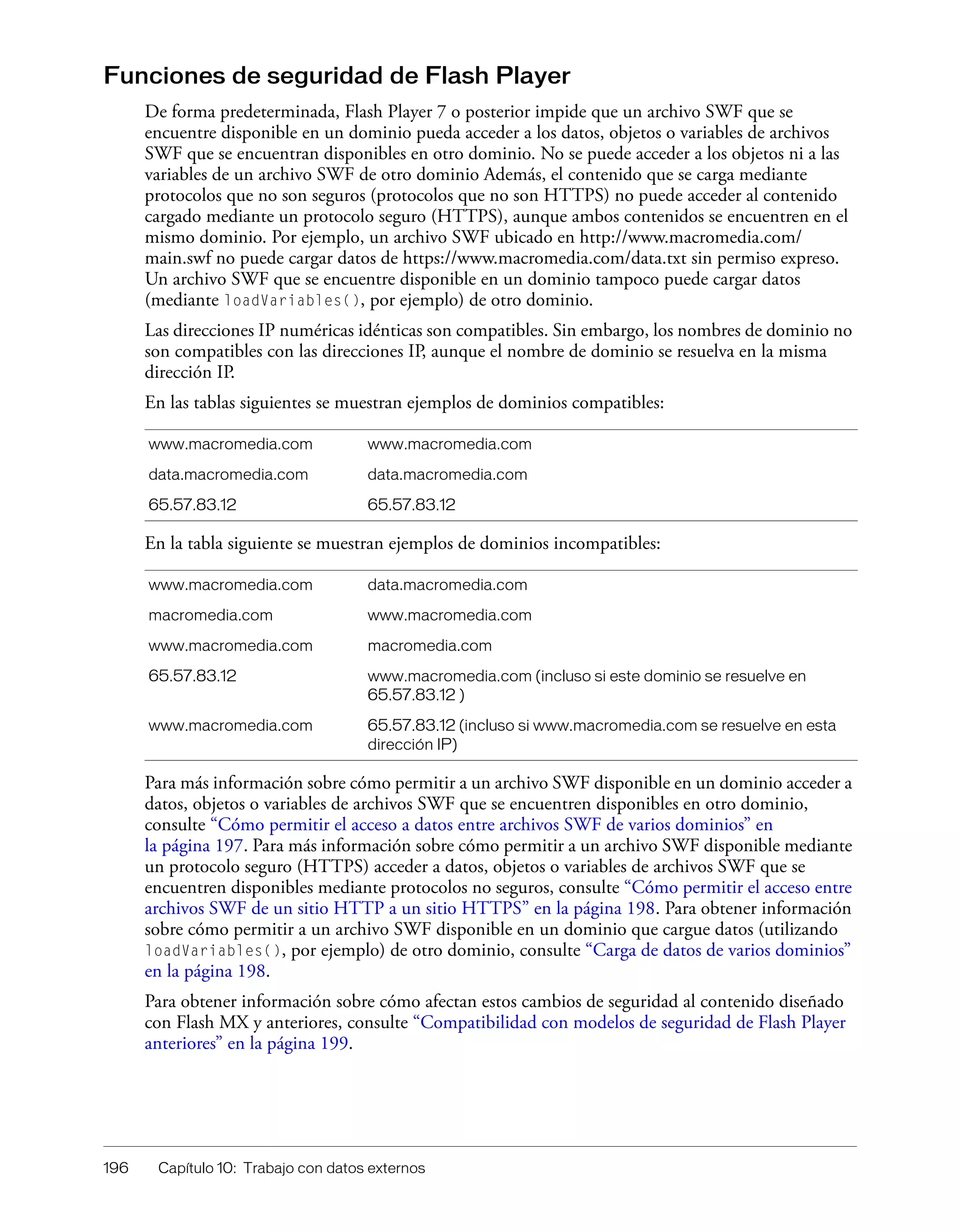 196 Capítulo 10: Trabajo con datos externos
Funciones de seguridad de Flash Player
De forma predeterminada, Flash Player 7 o posterior impide que un archivo SWF que se
encuentre disponible en un dominio pueda acceder a los datos, objetos o variables de archivos
SWF que se encuentran disponibles en otro dominio. No se puede acceder a los objetos ni a las
variables de un archivo SWF de otro dominio Además, el contenido que se carga mediante
protocolos que no son seguros (protocolos que no son HTTPS) no puede acceder al contenido
cargado mediante un protocolo seguro (HTTPS), aunque ambos contenidos se encuentren en el
mismo dominio. Por ejemplo, un archivo SWF ubicado en http://www.macromedia.com/
main.swf no puede cargar datos de https://www.macromedia.com/data.txt sin permiso expreso.
Un archivo SWF que se encuentre disponible en un dominio tampoco puede cargar datos
(mediante loadVariables(), por ejemplo) de otro dominio.
Las direcciones IP numéricas idénticas son compatibles. Sin embargo, los nombres de dominio no
son compatibles con las direcciones IP, aunque el nombre de dominio se resuelva en la misma
dirección IP.
En las tablas siguientes se muestran ejemplos de dominios compatibles:
En la tabla siguiente se muestran ejemplos de dominios incompatibles:
Para más información sobre cómo permitir a un archivo SWF disponible en un dominio acceder a
datos, objetos o variables de archivos SWF que se encuentren disponibles en otro dominio,
consulte “Cómo permitir el acceso a datos entre archivos SWF de varios dominios” en
la página 197. Para más información sobre cómo permitir a un archivo SWF disponible mediante
un protocolo seguro (HTTPS) acceder a datos, objetos o variables de archivos SWF que se
encuentren disponibles mediante protocolos no seguros, consulte “Cómo permitir el acceso entre
archivos SWF de un sitio HTTP a un sitio HTTPS” en la página 198. Para obtener información
sobre cómo permitir a un archivo SWF disponible en un dominio que cargue datos (utilizando
loadVariables(), por ejemplo) de otro dominio, consulte “Carga de datos de varios dominios”
en la página 198.
Para obtener información sobre cómo afectan estos cambios de seguridad al contenido diseñado
con Flash MX y anteriores, consulte “Compatibilidad con modelos de seguridad de Flash Player
anteriores” en la página 199.
www.macromedia.com www.macromedia.com
data.macromedia.com data.macromedia.com
65.57.83.12 65.57.83.12
www.macromedia.com data.macromedia.com
macromedia.com www.macromedia.com
www.macromedia.com macromedia.com
65.57.83.12 www.macromedia.com (incluso si este dominio se resuelve en
65.57.83.12 )
www.macromedia.com 65.57.83.12 (incluso si www.macromedia.com se resuelve en esta
dirección IP)
 
