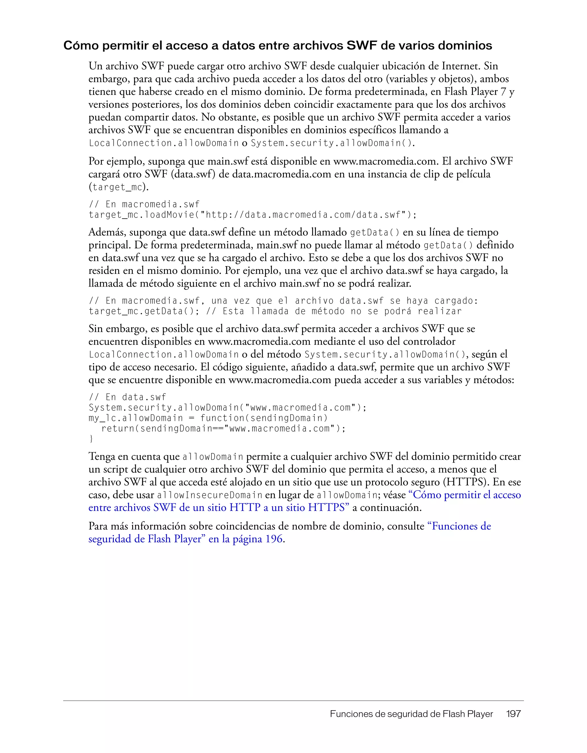 Funciones de seguridad de Flash Player 197
Cómo permitir el acceso a datos entre archivos SWF de varios dominios
Un archivo SWF puede cargar otro archivo SWF desde cualquier ubicación de Internet. Sin
embargo, para que cada archivo pueda acceder a los datos del otro (variables y objetos), ambos
tienen que haberse creado en el mismo dominio. De forma predeterminada, en Flash Player 7 y
versiones posteriores, los dos dominios deben coincidir exactamente para que los dos archivos
puedan compartir datos. No obstante, es posible que un archivo SWF permita acceder a varios
archivos SWF que se encuentran disponibles en dominios específicos llamando a
LocalConnection.allowDomain o System.security.allowDomain().
Por ejemplo, suponga que main.swf está disponible en www.macromedia.com. El archivo SWF
cargará otro SWF (data.swf) de data.macromedia.com en una instancia de clip de película
(target_mc).
// En macromedia.swf
target_mc.loadMovie("http://data.macromedia.com/data.swf");
Además, suponga que data.swf define un método llamado getData() en su línea de tiempo
principal. De forma predeterminada, main.swf no puede llamar al método getData() definido
en data.swf una vez que se ha cargado el archivo. Esto se debe a que los dos archivos SWF no
residen en el mismo dominio. Por ejemplo, una vez que el archivo data.swf se haya cargado, la
llamada de método siguiente en el archivo main.swf no se podrá realizar.
// En macromedia.swf, una vez que el archivo data.swf se haya cargado:
target_mc.getData(); // Esta llamada de método no se podrá realizar
Sin embargo, es posible que el archivo data.swf permita acceder a archivos SWF que se
encuentren disponibles en www.macromedia.com mediante el uso del controlador
LocalConnection.allowDomain o del método System.security.allowDomain(), según el
tipo de acceso necesario. El código siguiente, añadido a data.swf, permite que un archivo SWF
que se encuentre disponible en www.macromedia.com pueda acceder a sus variables y métodos:
// En data.swf
System.security.allowDomain("www.macromedia.com");
my_lc.allowDomain = function(sendingDomain)
return(sendingDomain=="www.macromedia.com");
}
Tenga en cuenta que allowDomain permite a cualquier archivo SWF del dominio permitido crear
un script de cualquier otro archivo SWF del dominio que permita el acceso, a menos que el
archivo SWF al que acceda esté alojado en un sitio que use un protocolo seguro (HTTPS). En ese
caso, debe usar allowInsecureDomain en lugar de allowDomain; véase “Cómo permitir el acceso
entre archivos SWF de un sitio HTTP a un sitio HTTPS” a continuación.
Para más información sobre coincidencias de nombre de dominio, consulte “Funciones de
seguridad de Flash Player” en la página 196.
 