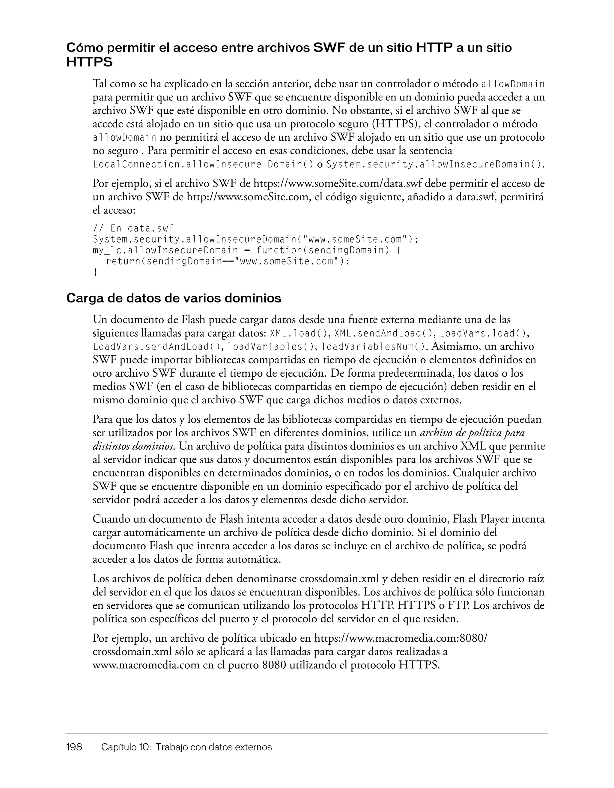 198 Capítulo 10: Trabajo con datos externos
Cómo permitir el acceso entre archivos SWF de un sitio HTTP a un sitio
HTTPS
Tal como se ha explicado en la sección anterior, debe usar un controlador o método allowDomain
para permitir que un archivo SWF que se encuentre disponible en un dominio pueda acceder a un
archivo SWF que esté disponible en otro dominio. No obstante, si el archivo SWF al que se
accede está alojado en un sitio que usa un protocolo seguro (HTTPS), el controlador o método
allowDomain no permitirá el acceso de un archivo SWF alojado en un sitio que use un protocolo
no seguro . Para permitir el acceso en esas condiciones, debe usar la sentencia
LocalConnection.allowInsecure Domain() o System.security.allowInsecureDomain().
Por ejemplo, si el archivo SWF de https://www.someSite.com/data.swf debe permitir el acceso de
un archivo SWF de http://www.someSite.com, el código siguiente, añadido a data.swf, permitirá
el acceso:
// En data.swf
System.security.allowInsecureDomain("www.someSite.com");
my_lc.allowInsecureDomain = function(sendingDomain) {
return(sendingDomain=="www.someSite.com");
}
Carga de datos de varios dominios
Un documento de Flash puede cargar datos desde una fuente externa mediante una de las
siguientes llamadas para cargar datos: XML.load(), XML.sendAndLoad(), LoadVars.load(),
LoadVars.sendAndLoad(), loadVariables(), loadVariablesNum(). Asimismo, un archivo
SWF puede importar bibliotecas compartidas en tiempo de ejecución o elementos definidos en
otro archivo SWF durante el tiempo de ejecución. De forma predeterminada, los datos o los
medios SWF (en el caso de bibliotecas compartidas en tiempo de ejecución) deben residir en el
mismo dominio que el archivo SWF que carga dichos medios o datos externos.
Para que los datos y los elementos de las bibliotecas compartidas en tiempo de ejecución puedan
ser utilizados por los archivos SWF en diferentes dominios, utilice un archivo de política para
distintos dominios. Un archivo de política para distintos dominios es un archivo XML que permite
al servidor indicar que sus datos y documentos están disponibles para los archivos SWF que se
encuentran disponibles en determinados dominios, o en todos los dominios. Cualquier archivo
SWF que se encuentre disponible en un dominio especificado por el archivo de política del
servidor podrá acceder a los datos y elementos desde dicho servidor.
Cuando un documento de Flash intenta acceder a datos desde otro dominio, Flash Player intenta
cargar automáticamente un archivo de política desde dicho dominio. Si el dominio del
documento Flash que intenta acceder a los datos se incluye en el archivo de política, se podrá
acceder a los datos de forma automática.
Los archivos de política deben denominarse crossdomain.xml y deben residir en el directorio raíz
del servidor en el que los datos se encuentran disponibles. Los archivos de política sólo funcionan
en servidores que se comunican utilizando los protocolos HTTP, HTTPS o FTP. Los archivos de
política son específicos del puerto y el protocolo del servidor en el que residen.
Por ejemplo, un archivo de política ubicado en https://www.macromedia.com:8080/
crossdomain.xml sólo se aplicará a las llamadas para cargar datos realizadas a
www.macromedia.com en el puerto 8080 utilizando el protocolo HTTPS.
 