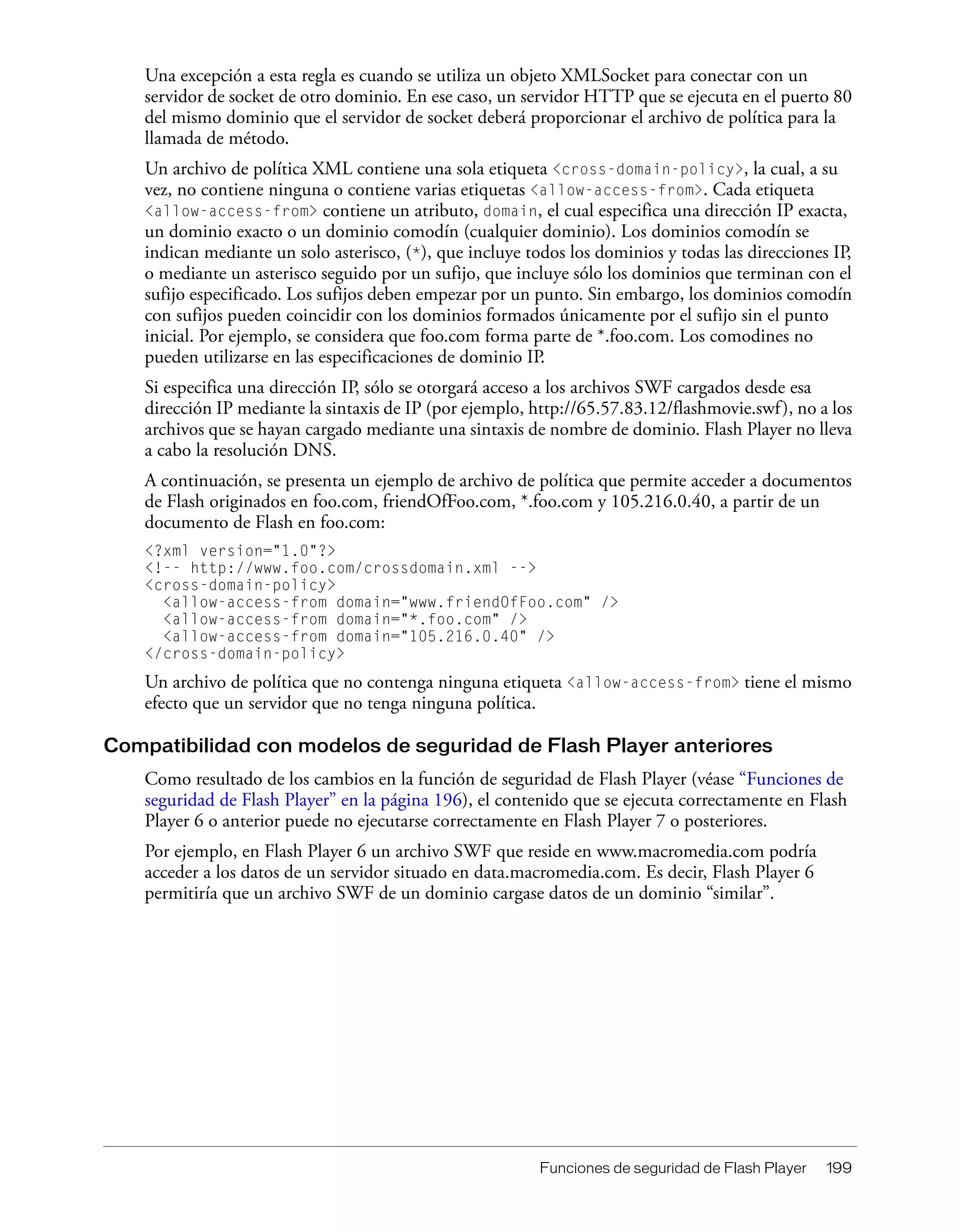 Funciones de seguridad de Flash Player 199
Una excepción a esta regla es cuando se utiliza un objeto XMLSocket para conectar con un
servidor de socket de otro dominio. En ese caso, un servidor HTTP que se ejecuta en el puerto 80
del mismo dominio que el servidor de socket deberá proporcionar el archivo de política para la
llamada de método.
Un archivo de política XML contiene una sola etiqueta <cross-domain-policy>, la cual, a su
vez, no contiene ninguna o contiene varias etiquetas <allow-access-from>. Cada etiqueta
<allow-access-from> contiene un atributo, domain, el cual especifica una dirección IP exacta,
un dominio exacto o un dominio comodín (cualquier dominio). Los dominios comodín se
indican mediante un solo asterisco, (*), que incluye todos los dominios y todas las direcciones IP,
o mediante un asterisco seguido por un sufijo, que incluye sólo los dominios que terminan con el
sufijo especificado. Los sufijos deben empezar por un punto. Sin embargo, los dominios comodín
con sufijos pueden coincidir con los dominios formados únicamente por el sufijo sin el punto
inicial. Por ejemplo, se considera que foo.com forma parte de *.foo.com. Los comodines no
pueden utilizarse en las especificaciones de dominio IP.
Si especifica una dirección IP, sólo se otorgará acceso a los archivos SWF cargados desde esa
dirección IP mediante la sintaxis de IP (por ejemplo, http://65.57.83.12/flashmovie.swf), no a los
archivos que se hayan cargado mediante una sintaxis de nombre de dominio. Flash Player no lleva
a cabo la resolución DNS.
A continuación, se presenta un ejemplo de archivo de política que permite acceder a documentos
de Flash originados en foo.com, friendOfFoo.com, *.foo.com y 105.216.0.40, a partir de un
documento de Flash en foo.com:
<?xml version="1.0"?>
<!-- http://www.foo.com/crossdomain.xml -->
<cross-domain-policy>
<allow-access-from domain="www.friendOfFoo.com" />
<allow-access-from domain="*.foo.com" />
<allow-access-from domain="105.216.0.40" />
</cross-domain-policy>
Un archivo de política que no contenga ninguna etiqueta <allow-access-from> tiene el mismo
efecto que un servidor que no tenga ninguna política.
Compatibilidad con modelos de seguridad de Flash Player anteriores
Como resultado de los cambios en la función de seguridad de Flash Player (véase “Funciones de
seguridad de Flash Player” en la página 196), el contenido que se ejecuta correctamente en Flash
Player 6 o anterior puede no ejecutarse correctamente en Flash Player 7 o posteriores.
Por ejemplo, en Flash Player 6 un archivo SWF que reside en www.macromedia.com podría
acceder a los datos de un servidor situado en data.macromedia.com. Es decir, Flash Player 6
permitiría que un archivo SWF de un dominio cargase datos de un dominio “similar”.
 