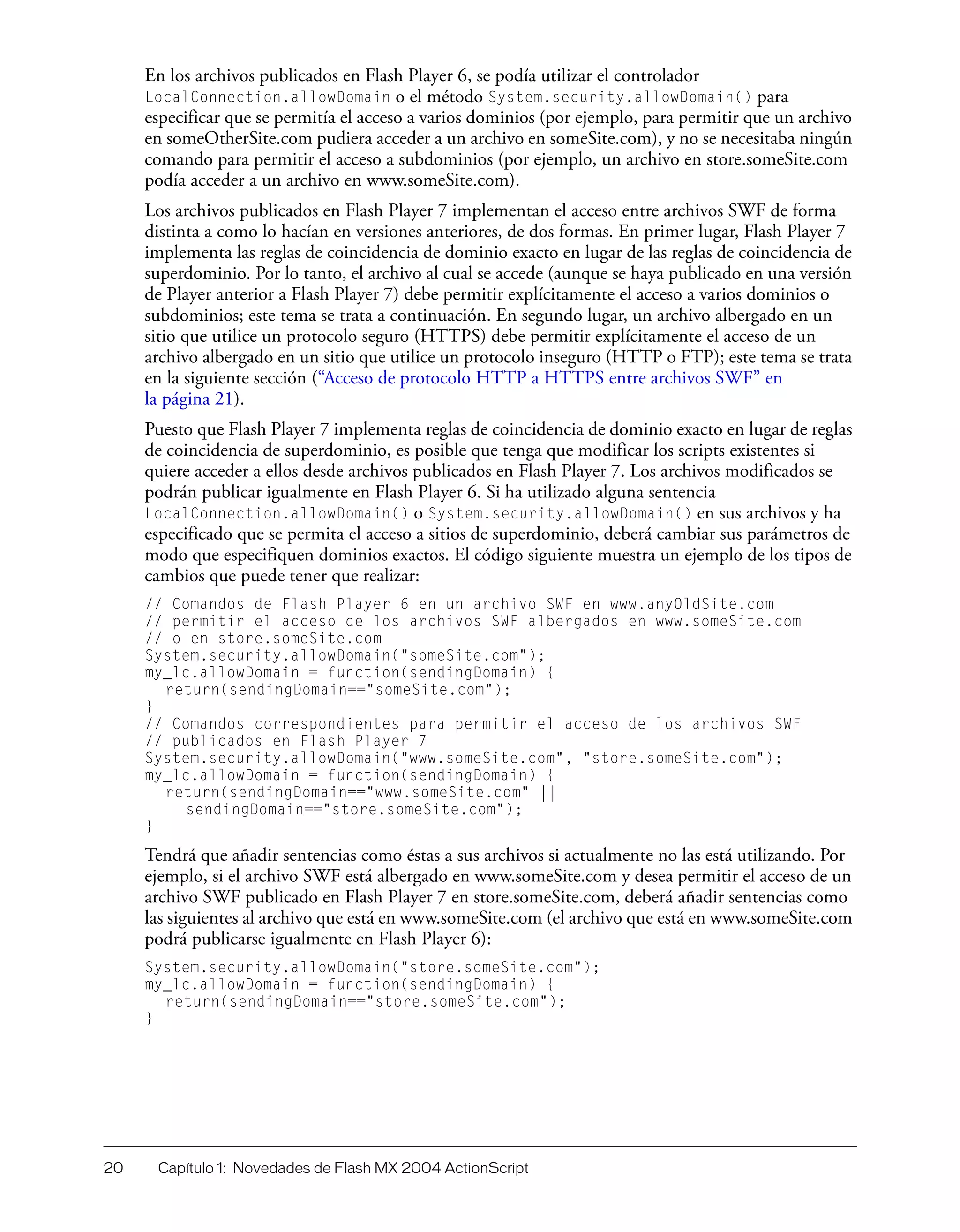 20 Capítulo 1: Novedades de Flash MX 2004 ActionScript
En los archivos publicados en Flash Player 6, se podía utilizar el controlador
LocalConnection.allowDomain o el método System.security.allowDomain() para
especificar que se permitía el acceso a varios dominios (por ejemplo, para permitir que un archivo
en someOtherSite.com pudiera acceder a un archivo en someSite.com), y no se necesitaba ningún
comando para permitir el acceso a subdominios (por ejemplo, un archivo en store.someSite.com
podía acceder a un archivo en www.someSite.com).
Los archivos publicados en Flash Player 7 implementan el acceso entre archivos SWF de forma
distinta a como lo hacían en versiones anteriores, de dos formas. En primer lugar, Flash Player 7
implementa las reglas de coincidencia de dominio exacto en lugar de las reglas de coincidencia de
superdominio. Por lo tanto, el archivo al cual se accede (aunque se haya publicado en una versión
de Player anterior a Flash Player 7) debe permitir explícitamente el acceso a varios dominios o
subdominios; este tema se trata a continuación. En segundo lugar, un archivo albergado en un
sitio que utilice un protocolo seguro (HTTPS) debe permitir explícitamente el acceso de un
archivo albergado en un sitio que utilice un protocolo inseguro (HTTP o FTP); este tema se trata
en la siguiente sección (“Acceso de protocolo HTTP a HTTPS entre archivos SWF” en
la página 21).
Puesto que Flash Player 7 implementa reglas de coincidencia de dominio exacto en lugar de reglas
de coincidencia de superdominio, es posible que tenga que modificar los scripts existentes si
quiere acceder a ellos desde archivos publicados en Flash Player 7. Los archivos modificados se
podrán publicar igualmente en Flash Player 6. Si ha utilizado alguna sentencia
LocalConnection.allowDomain() o System.security.allowDomain() en sus archivos y ha
especificado que se permita el acceso a sitios de superdominio, deberá cambiar sus parámetros de
modo que especifiquen dominios exactos. El código siguiente muestra un ejemplo de los tipos de
cambios que puede tener que realizar:
// Comandos de Flash Player 6 en un archivo SWF en www.anyOldSite.com
// permitir el acceso de los archivos SWF albergados en www.someSite.com
// o en store.someSite.com
System.security.allowDomain("someSite.com");
my_lc.allowDomain = function(sendingDomain) {
return(sendingDomain=="someSite.com");
}
// Comandos correspondientes para permitir el acceso de los archivos SWF
// publicados en Flash Player 7
System.security.allowDomain("www.someSite.com", "store.someSite.com");
my_lc.allowDomain = function(sendingDomain) {
return(sendingDomain=="www.someSite.com" ||
sendingDomain=="store.someSite.com");
}
Tendrá que añadir sentencias como éstas a sus archivos si actualmente no las está utilizando. Por
ejemplo, si el archivo SWF está albergado en www.someSite.com y desea permitir el acceso de un
archivo SWF publicado en Flash Player 7 en store.someSite.com, deberá añadir sentencias como
las siguientes al archivo que está en www.someSite.com (el archivo que está en www.someSite.com
podrá publicarse igualmente en Flash Player 6):
System.security.allowDomain("store.someSite.com");
my_lc.allowDomain = function(sendingDomain) {
return(sendingDomain=="store.someSite.com");
}
 
