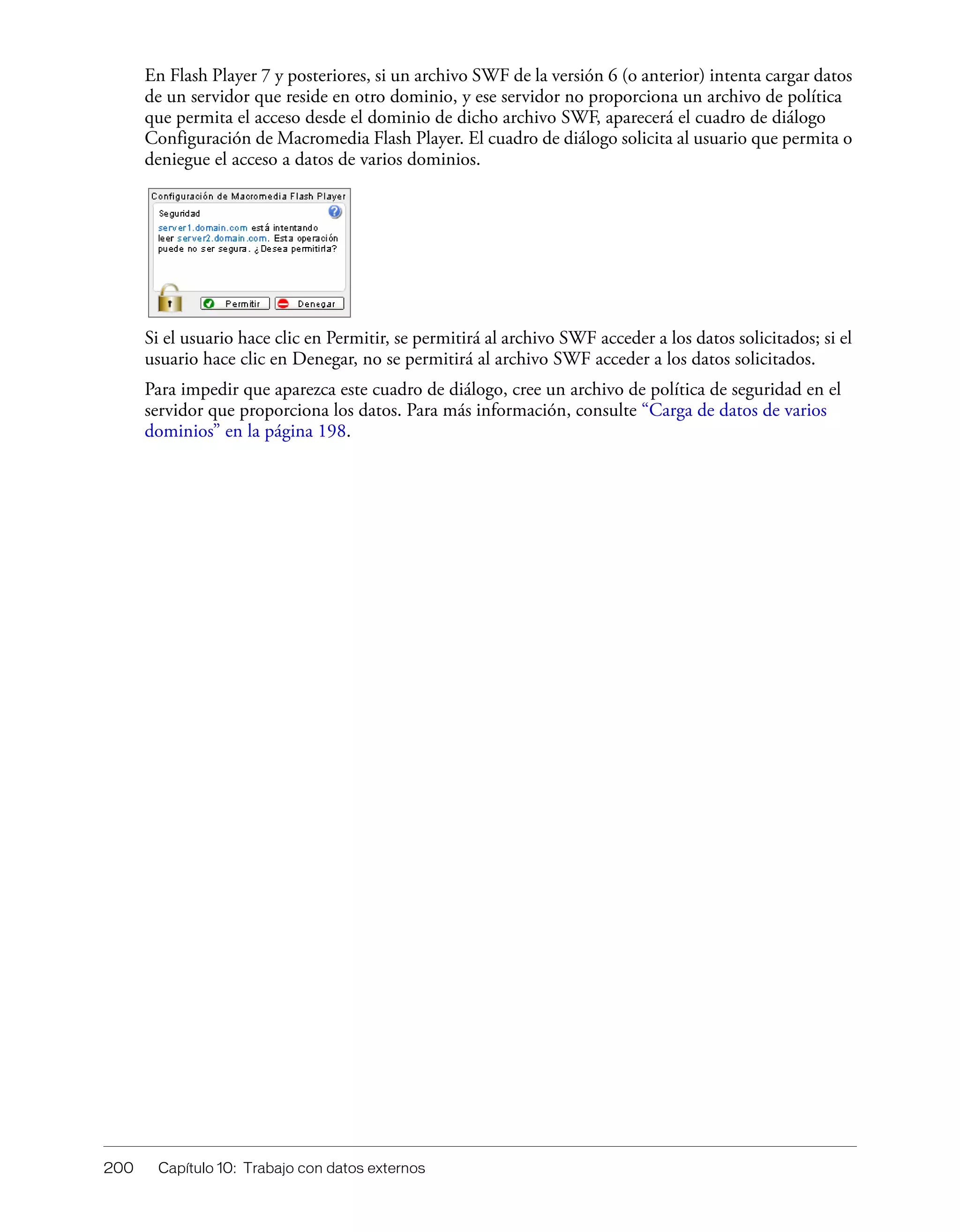200 Capítulo 10: Trabajo con datos externos
En Flash Player 7 y posteriores, si un archivo SWF de la versión 6 (o anterior) intenta cargar datos
de un servidor que reside en otro dominio, y ese servidor no proporciona un archivo de política
que permita el acceso desde el dominio de dicho archivo SWF, aparecerá el cuadro de diálogo
Configuración de Macromedia Flash Player. El cuadro de diálogo solicita al usuario que permita o
deniegue el acceso a datos de varios dominios.
Si el usuario hace clic en Permitir, se permitirá al archivo SWF acceder a los datos solicitados; si el
usuario hace clic en Denegar, no se permitirá al archivo SWF acceder a los datos solicitados.
Para impedir que aparezca este cuadro de diálogo, cree un archivo de política de seguridad en el
servidor que proporciona los datos. Para más información, consulte “Carga de datos de varios
dominios” en la página 198.
 