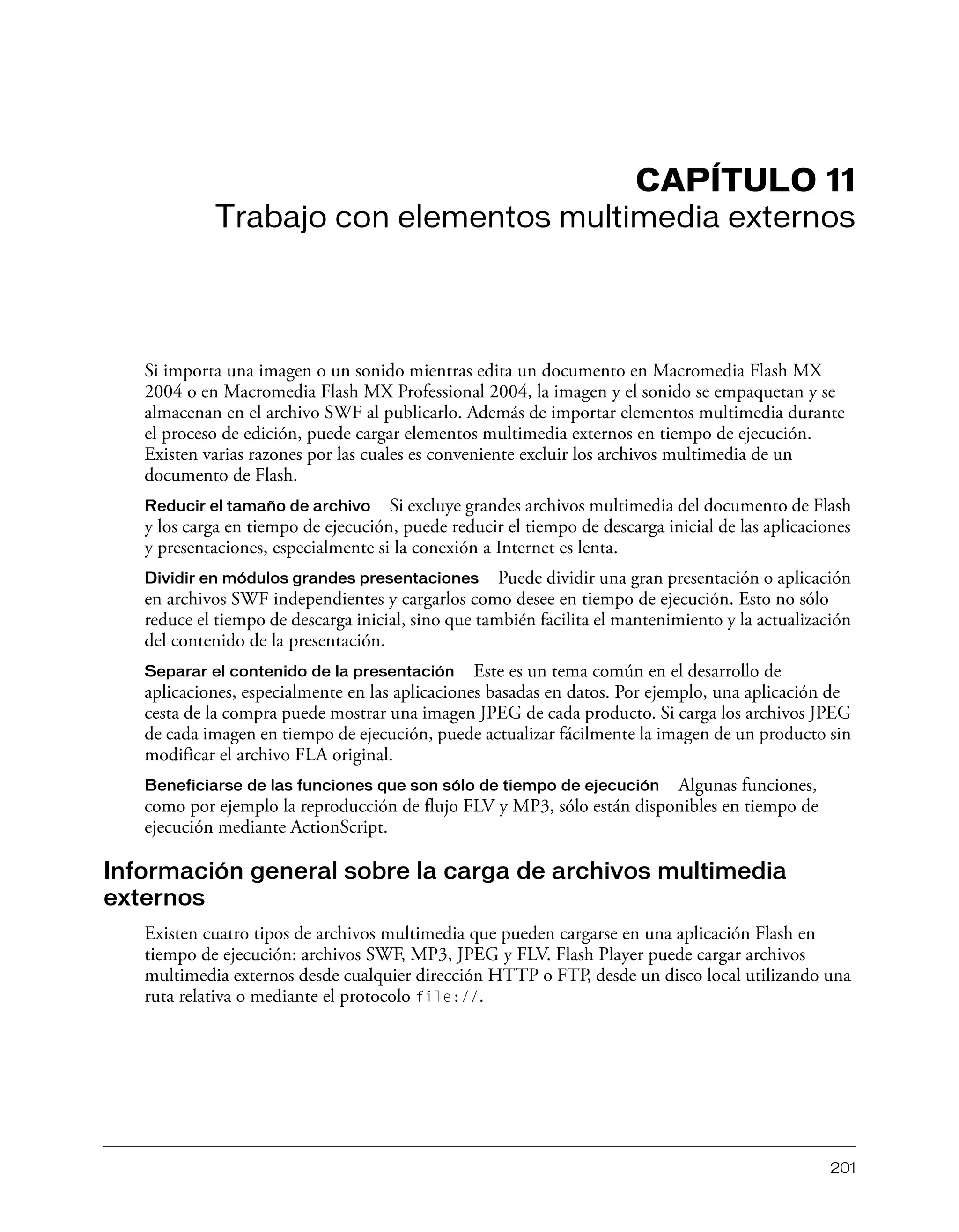 201
CAPÍTULO 11
Trabajo con elementos multimedia externos
Si importa una imagen o un sonido mientras edita un documento en Macromedia Flash MX
2004 o en Macromedia Flash MX Professional 2004, la imagen y el sonido se empaquetan y se
almacenan en el archivo SWF al publicarlo. Además de importar elementos multimedia durante
el proceso de edición, puede cargar elementos multimedia externos en tiempo de ejecución.
Existen varias razones por las cuales es conveniente excluir los archivos multimedia de un
documento de Flash.
Reducir el tamaño de archivo Si excluye grandes archivos multimedia del documento de Flash
y los carga en tiempo de ejecución, puede reducir el tiempo de descarga inicial de las aplicaciones
y presentaciones, especialmente si la conexión a Internet es lenta.
Dividir en módulos grandes presentaciones Puede dividir una gran presentación o aplicación
en archivos SWF independientes y cargarlos como desee en tiempo de ejecución. Esto no sólo
reduce el tiempo de descarga inicial, sino que también facilita el mantenimiento y la actualización
del contenido de la presentación.
Separar el contenido de la presentación Este es un tema común en el desarrollo de
aplicaciones, especialmente en las aplicaciones basadas en datos. Por ejemplo, una aplicación de
cesta de la compra puede mostrar una imagen JPEG de cada producto. Si carga los archivos JPEG
de cada imagen en tiempo de ejecución, puede actualizar fácilmente la imagen de un producto sin
modificar el archivo FLA original.
Beneficiarse de las funciones que son sólo de tiempo de ejecución Algunas funciones,
como por ejemplo la reproducción de flujo FLV y MP3, sólo están disponibles en tiempo de
ejecución mediante ActionScript.
Información general sobre la carga de archivos multimedia
externos
Existen cuatro tipos de archivos multimedia que pueden cargarse en una aplicación Flash en
tiempo de ejecución: archivos SWF, MP3, JPEG y FLV. Flash Player puede cargar archivos
multimedia externos desde cualquier dirección HTTP o FTP, desde un disco local utilizando una
ruta relativa o mediante el protocolo file://.
 