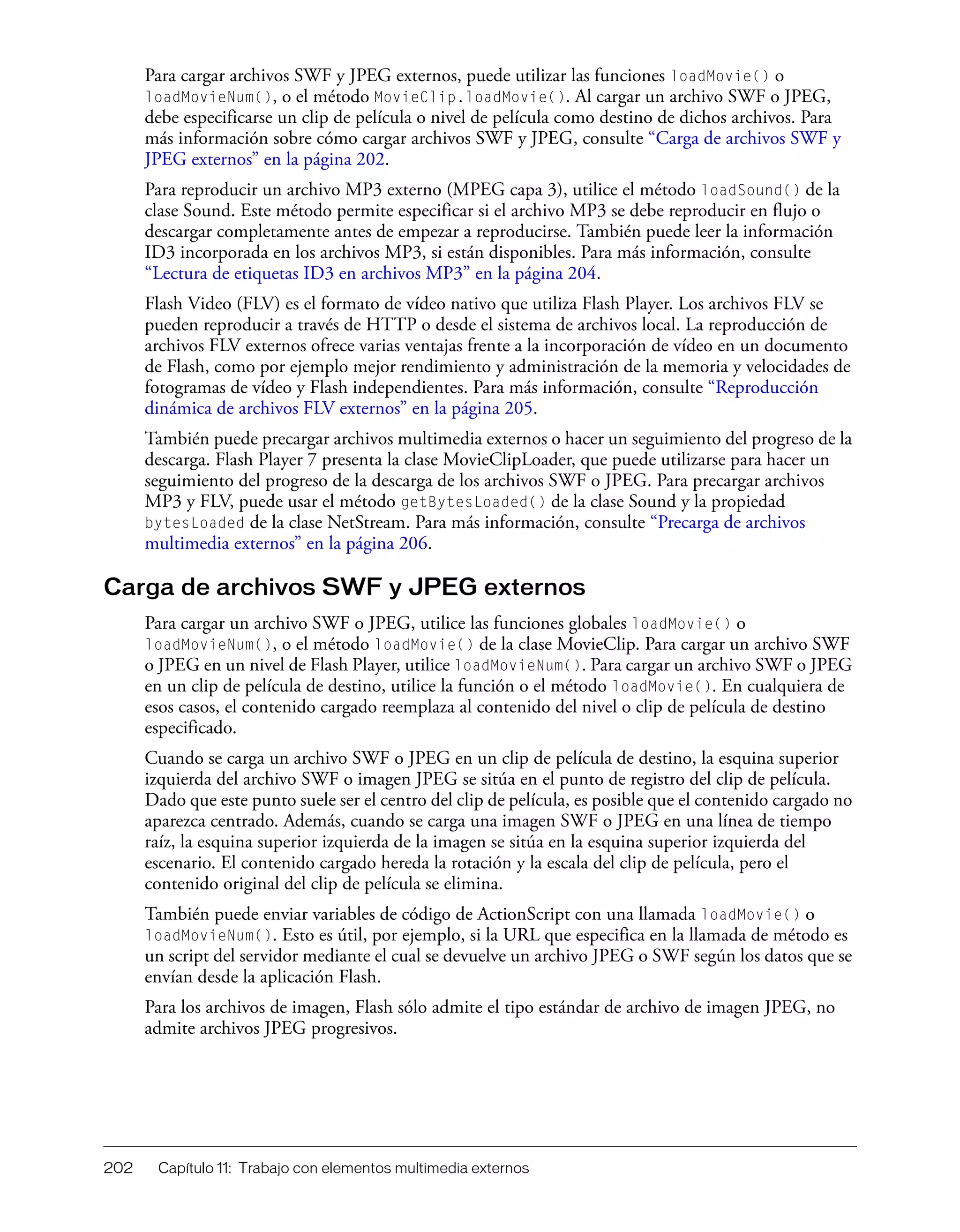 202 Capítulo 11: Trabajo con elementos multimedia externos
Para cargar archivos SWF y JPEG externos, puede utilizar las funciones loadMovie() o
loadMovieNum(), o el método MovieClip.loadMovie(). Al cargar un archivo SWF o JPEG,
debe especificarse un clip de película o nivel de película como destino de dichos archivos. Para
más información sobre cómo cargar archivos SWF y JPEG, consulte “Carga de archivos SWF y
JPEG externos” en la página 202.
Para reproducir un archivo MP3 externo (MPEG capa 3), utilice el método loadSound() de la
clase Sound. Este método permite especificar si el archivo MP3 se debe reproducir en flujo o
descargar completamente antes de empezar a reproducirse. También puede leer la información
ID3 incorporada en los archivos MP3, si están disponibles. Para más información, consulte
“Lectura de etiquetas ID3 en archivos MP3” en la página 204.
Flash Video (FLV) es el formato de vídeo nativo que utiliza Flash Player. Los archivos FLV se
pueden reproducir a través de HTTP o desde el sistema de archivos local. La reproducción de
archivos FLV externos ofrece varias ventajas frente a la incorporación de vídeo en un documento
de Flash, como por ejemplo mejor rendimiento y administración de la memoria y velocidades de
fotogramas de vídeo y Flash independientes. Para más información, consulte “Reproducción
dinámica de archivos FLV externos” en la página 205.
También puede precargar archivos multimedia externos o hacer un seguimiento del progreso de la
descarga. Flash Player 7 presenta la clase MovieClipLoader, que puede utilizarse para hacer un
seguimiento del progreso de la descarga de los archivos SWF o JPEG. Para precargar archivos
MP3 y FLV, puede usar el método getBytesLoaded() de la clase Sound y la propiedad
bytesLoaded de la clase NetStream. Para más información, consulte “Precarga de archivos
multimedia externos” en la página 206.
Carga de archivos SWF y JPEG externos
Para cargar un archivo SWF o JPEG, utilice las funciones globales loadMovie() o
loadMovieNum(), o el método loadMovie() de la clase MovieClip. Para cargar un archivo SWF
o JPEG en un nivel de Flash Player, utilice loadMovieNum(). Para cargar un archivo SWF o JPEG
en un clip de película de destino, utilice la función o el método loadMovie(). En cualquiera de
esos casos, el contenido cargado reemplaza al contenido del nivel o clip de película de destino
especificado.
Cuando se carga un archivo SWF o JPEG en un clip de película de destino, la esquina superior
izquierda del archivo SWF o imagen JPEG se sitúa en el punto de registro del clip de película.
Dado que este punto suele ser el centro del clip de película, es posible que el contenido cargado no
aparezca centrado. Además, cuando se carga una imagen SWF o JPEG en una línea de tiempo
raíz, la esquina superior izquierda de la imagen se sitúa en la esquina superior izquierda del
escenario. El contenido cargado hereda la rotación y la escala del clip de película, pero el
contenido original del clip de película se elimina.
También puede enviar variables de código de ActionScript con una llamada loadMovie() o
loadMovieNum(). Esto es útil, por ejemplo, si la URL que especifica en la llamada de método es
un script del servidor mediante el cual se devuelve un archivo JPEG o SWF según los datos que se
envían desde la aplicación Flash.
Para los archivos de imagen, Flash sólo admite el tipo estándar de archivo de imagen JPEG, no
admite archivos JPEG progresivos.
 
