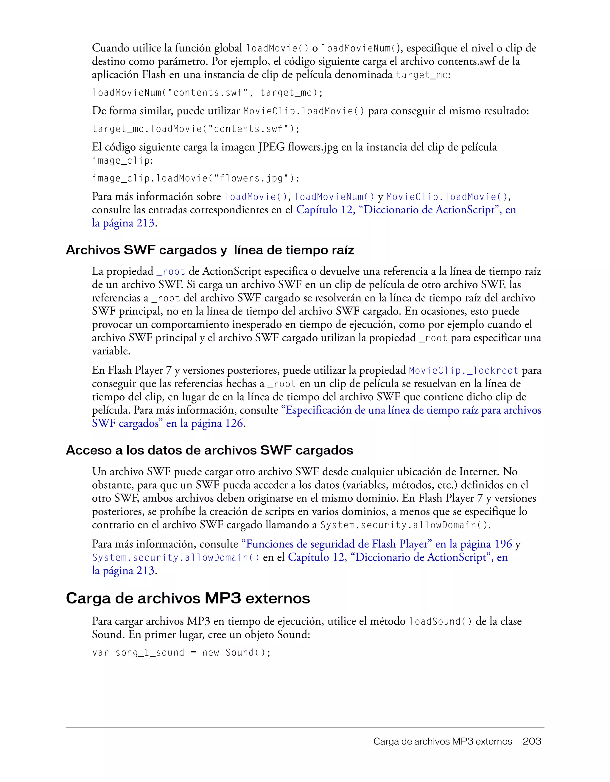 Carga de archivos MP3 externos 203
Cuando utilice la función global loadMovie() o loadMovieNum(), especifique el nivel o clip de
destino como parámetro. Por ejemplo, el código siguiente carga el archivo contents.swf de la
aplicación Flash en una instancia de clip de película denominada target_mc:
loadMovieNum("contents.swf", target_mc);
De forma similar, puede utilizar MovieClip.loadMovie() para conseguir el mismo resultado:
target_mc.loadMovie("contents.swf");
El código siguiente carga la imagen JPEG flowers.jpg en la instancia del clip de película
image_clip:
image_clip.loadMovie("flowers.jpg");
Para más información sobre loadMovie(), loadMovieNum() y MovieClip.loadMovie(),
consulte las entradas correspondientes en el Capítulo 12, “Diccionario de ActionScript”, en
la página 213.
Archivos SWF cargados y línea de tiempo raíz
La propiedad _root de ActionScript especifica o devuelve una referencia a la línea de tiempo raíz
de un archivo SWF. Si carga un archivo SWF en un clip de película de otro archivo SWF, las
referencias a _root del archivo SWF cargado se resolverán en la línea de tiempo raíz del archivo
SWF principal, no en la línea de tiempo del archivo SWF cargado. En ocasiones, esto puede
provocar un comportamiento inesperado en tiempo de ejecución, como por ejemplo cuando el
archivo SWF principal y el archivo SWF cargado utilizan la propiedad _root para especificar una
variable.
En Flash Player 7 y versiones posteriores, puede utilizar la propiedad MovieClip._lockroot para
conseguir que las referencias hechas a _root en un clip de película se resuelvan en la línea de
tiempo del clip, en lugar de en la línea de tiempo del archivo SWF que contiene dicho clip de
película. Para más información, consulte “Especificación de una línea de tiempo raíz para archivos
SWF cargados” en la página 126.
Acceso a los datos de archivos SWF cargados
Un archivo SWF puede cargar otro archivo SWF desde cualquier ubicación de Internet. No
obstante, para que un SWF pueda acceder a los datos (variables, métodos, etc.) definidos en el
otro SWF, ambos archivos deben originarse en el mismo dominio. En Flash Player 7 y versiones
posteriores, se prohíbe la creación de scripts en varios dominios, a menos que se especifique lo
contrario en el archivo SWF cargado llamando a System.security.allowDomain().
Para más información, consulte “Funciones de seguridad de Flash Player” en la página 196 y
System.security.allowDomain() en el Capítulo 12, “Diccionario de ActionScript”, en
la página 213.
Carga de archivos MP3 externos
Para cargar archivos MP3 en tiempo de ejecución, utilice el método loadSound() de la clase
Sound. En primer lugar, cree un objeto Sound:
var song_1_sound = new Sound();
 