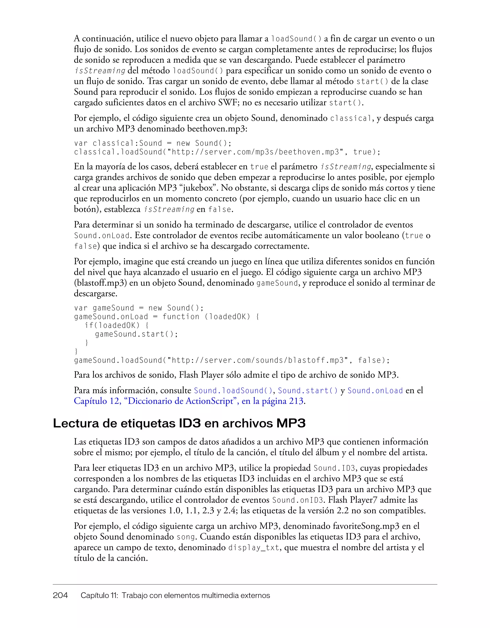 204 Capítulo 11: Trabajo con elementos multimedia externos
A continuación, utilice el nuevo objeto para llamar a loadSound() a fin de cargar un evento o un
flujo de sonido. Los sonidos de evento se cargan completamente antes de reproducirse; los flujos
de sonido se reproducen a medida que se van descargando. Puede establecer el parámetro
isStreaming del método loadSound() para especificar un sonido como un sonido de evento o
un flujo de sonido. Tras cargar un sonido de evento, debe llamar al método start() de la clase
Sound para reproducir el sonido. Los flujos de sonido empiezan a reproducirse cuando se han
cargado suficientes datos en el archivo SWF; no es necesario utilizar start().
Por ejemplo, el código siguiente crea un objeto Sound, denominado classical, y después carga
un archivo MP3 denominado beethoven.mp3:
var classical:Sound = new Sound();
classical.loadSound("http://server.com/mp3s/beethoven.mp3", true);
En la mayoría de los casos, deberá establecer en true el parámetro isStreaming, especialmente si
carga grandes archivos de sonido que deben empezar a reproducirse lo antes posible, por ejemplo
al crear una aplicación MP3 “jukebox”. No obstante, si descarga clips de sonido más cortos y tiene
que reproducirlos en un momento concreto (por ejemplo, cuando un usuario hace clic en un
botón), establezca isStreaming en false.
Para determinar si un sonido ha terminado de descargarse, utilice el controlador de eventos
Sound.onLoad. Este controlador de eventos recibe automáticamente un valor booleano (true o
false) que indica si el archivo se ha descargado correctamente.
Por ejemplo, imagine que está creando un juego en línea que utiliza diferentes sonidos en función
del nivel que haya alcanzado el usuario en el juego. El código siguiente carga un archivo MP3
(blastoff.mp3) en un objeto Sound, denominado gameSound, y reproduce el sonido al terminar de
descargarse.
var gameSound = new Sound();
gameSound.onLoad = function (loadedOK) {
if(loadedOK) {
gameSound.start();
}
}
gameSound.loadSound("http://server.com/sounds/blastoff.mp3", false);
Para los archivos de sonido, Flash Player sólo admite el tipo de archivo de sonido MP3.
Para más información, consulte Sound.loadSound(), Sound.start() y Sound.onLoad en el
Capítulo 12, “Diccionario de ActionScript”, en la página 213.
Lectura de etiquetas ID3 en archivos MP3
Las etiquetas ID3 son campos de datos añadidos a un archivo MP3 que contienen información
sobre el mismo; por ejemplo, el título de la canción, el título del álbum y el nombre del artista.
Para leer etiquetas ID3 en un archivo MP3, utilice la propiedad Sound.ID3, cuyas propiedades
corresponden a los nombres de las etiquetas ID3 incluidas en el archivo MP3 que se está
cargando. Para determinar cuándo están disponibles las etiquetas ID3 para un archivo MP3 que
se está descargando, utilice el controlador de eventos Sound.onID3. Flash Player7 admite las
etiquetas de las versiones 1.0, 1.1, 2.3 y 2.4; las etiquetas de la versión 2.2 no son compatibles.
Por ejemplo, el código siguiente carga un archivo MP3, denominado favoriteSong.mp3 en el
objeto Sound denominado song. Cuando están disponibles las etiquetas ID3 para el archivo,
aparece un campo de texto, denominado display_txt, que muestra el nombre del artista y el
título de la canción.
 